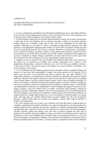 22 
CAPITULO IX 
SE DEBE REUNIR EN LAS ESCUELAS A TODA LA JUVENTUD 
DE UNO Y OTRO SEXO 
1. Lo que a continuación expondremos nos demostrará cumplidamente que no sólo deben admitirse 
en las escuelas de las ciudades, plazas, aldeas y villas a los hijos de los ricos o de los primates, sino 
a todos por igual, nobles y plebeyos, ricos y pobres, niños y niñas. 
2. En primer lugar, porque todos los que han nacido hombres lo fueron con el mismo fin principal, 
a saber para la que sean hombres; esto es, criaturas racionales, señores de las demás criaturas, 
imagen expresa de su Creador. Todos, por lo tanto, han de ser preparados de tal modo que, 
instruidos sabiamente en las letras, la. virtud y la religión, puedan atravesar útilmente esta vida 
presente y estar dignamente dispuestos para la futura. El mismo Dios nos asegura siempre que ante 
El no hay acepción de personas. Por lo cual, si nosotros admitimos a algunos pocos, excluyendo a 
otros, al cultivo del ingenio, cometemos injuria, no sólo contra nosotros mismos, consortes de ellos 
en su naturaleza, sino contra Dios, que quiere ser conocido, amado y alabado por todos aquellos en 
quienes se imprimió su imagen. Porque, ciertamente, con tanto mayor fervor se hará cuanto más 
viva estuviere la luz del conocimiento. Es decir, tanto amamos cuanto conocemos. 
3. Además, no nos es conocido el fin a que destinó la Providencia divina a uno u otro. Esto nos lo 
dice Dios, que en ocasiones ha revelado como eximios instrumentos de su gloria a seres 
paupérrimos, despreciados y obscuros. Imitemos, pues, al sol del cielo, que alumbra, calienta y 
vivifica la tierra toda, a fin de que cuanto en ella pueda vivir, crecer, florecer y fructificar, viva, 
crezca, florezca y dé sus frutos. 
4. Y no es obstáculo que haya algunos que parezcan por naturaleza idiotas y estúpidos. Porque esto 
mismo es lo que hace más recomendable y urgente esta cultura general de los espíritus. Por lo 
mismo que hay quien es de naturaleza más tarda o perversa, hay que sepan obedecer a los 
Magistrados políticos y a los Ministros de la Iglesia. Más aún: la experiencia atestigua que muchos 
tardos por naturaleza han llegado a dominar la ciencia de las letras de tal modo que han aventajado 
a los de mayor ingenio; con gran verdad exclamó el poeta: Todo lo vence el trabajo continuado. En 
efecto, unos durante su infancia tienen gran desarrollo de cuerpo y más tarde enferman y adelgazan; 
otros, por el contrario, arrastran su cuerpecillo juvenil enfermizo y después sanan y se manifiestan 
con prosperidad; así también se ha comprobado en cuanto al ingenio que algunos son precoces, pero 
pronto se agotan y caen en lo obtuso; otros, en cambio, al principio están atontados y después se 
agudizan y razonan válidamente. Además, en los viveros no preferimos sólo a los árboles que dan el 
fruto más temprano, sino también a los medianos y tardíos; porque cada uno halla la alabanza a su 
tiempo (como dice en algún lugar Sirach) y no vivió en vano quien se manifestó alguna vez, aunque 
tarde. ¿Por qué, pues, en el Jardín literario hemos de querer admitir una sola clase de ingenios 
precoces y ágiles? Nadie debe ser excluido, sino aquellos a quienes Dios negó en absoluto el 
sentido o el conocimiento. 
5. No existe ninguna razón por la que el sexo femenino (y de esto diré algo en especial) deba ser 
excluido en absoluto de los estudios científicos (ya se den en lengua latina, ya en idioma patrio). Es 
también imagen de Dios, partícipe de su gracia y heredero de su gloria; está igualmente dotado de 
entendimiento ágil y capaz de la ciencia (a veces superiores a nuestro sexo) y lo mismo destinado a 
elevadas misiones, puesto que muchas veces han sido las mujeres elegidas por Dios para el 
gobierno de los pueblos, para dar saludables consejos a los Reyes y los Príncipes, para la ciencia de 
la Medicina y otras cosas saludables para el humano linaje, le encomendó la profecía y se sirvió de 
ellas para increpar a los Sacerdotes y Obispos. ¿Por qué hemos de admitirías a las primeras letras y 
hemos de alejarlas después de los libros? ¿Tenemos miedo a su ligereza? Cuanto más las llenemos 
 