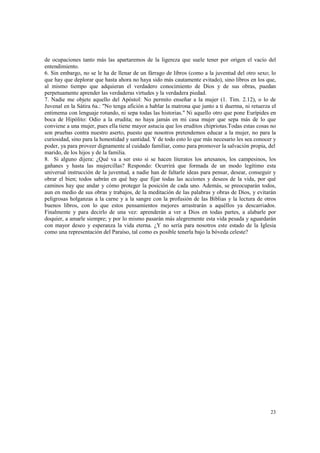 de ocupaciones tanto más las apartaremos de la ligereza que suele tener por origen el vacío del 
entendimiento. 
6. Sin embargo, no se le ha de llenar de un fárrago de libros (como a la juventud del otro sexo; lo 
que hay que deplorar que hasta ahora no haya sido más cautamente evitado), sino libros en los que, 
al mismo tiempo que adquieran el verdadero conocimiento de Dios y de sus obras, puedan 
perpetuamente aprender las verdaderas virtudes y la verdadera piedad. 
7. Nadie me objete aquello del Apóstol: No permito enseñar a la mujer (1. Tim. 2.12), o lo de 
Juvenal en la Sátira 6a.: "No tenga afición a hablar la matrona que junto a ti duerma, ni retuerza el 
entimema con lenguaje rotundo, ni sepa todas las historias." Ni aquello otro que pone Eurípides en 
boca de Hipólito: Odio a la erudita; no haya jamás en mi casa mujer que sepa más de lo que 
conviene a una mujer, pues ella tiene mayor astucia que los eruditos chipriotas.Todas estas cosas no 
son pruebas contra nuestro aserto, puesto que nosotros pretendemos educar a la mujer, no para la 
curiosidad, sino para la honestidad y santidad. Y de todo esto lo que más necesario les sea conocer y 
poder, ya para proveer dignamente al cuidado familiar, como para promover la salvación propia, del 
marido, de los hijos y de la familia. 
8. Si alguno dijera: ¿Qué va a ser esto si se hacen literatos los artesanos, los campesinos, los 
gañanes y hasta las mujercillas? Respondo: Ocurrirá que formada de un modo legítimo esta 
universal instrucción de la juventud, a nadie han de faltarle ideas para pensar, desear, conseguir y 
obrar el bien; todos sabrán en qué hay que fijar todas las acciones y deseos de la vida, por qué 
caminos hay que andar y cómo proteger la posición de cada uno. Además, se preocuparán todos, 
aun en medio de sus obras y trabajos, de la meditación de las palabras y obras de Dios, y evitarán 
peligrosas holganzas a la carne y a la sangre con la profusión de las Biblias y la lectura de otros 
buenos libros, con lo que estos pensamientos mejores arrastrarán a aquéllos ya descarriados. 
Finalmente y para decirlo de una vez: aprenderán a ver a Dios en todas partes, a alabarle por 
doquier, a amarle siempre; y por lo mismo pasarán más alegremente esta vida pesada y aguardarán 
con mayor deseo y esperanza la vida eterna. ¿Y no sería para nosotros este estado de la Iglesia 
como una representación del Paraíso, tal como es posible tenerla bajo la bóveda celeste? 
23 
 