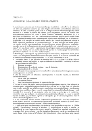24 
CAPITULO X 
LA ENSEÑANZA EN LAS ESCUELAS DEBE SER UNIVERSAL 
1. Ahora tócanos demostrar que: En las escuelas hay que enseñar todo a todos. No ha de entenderse 
con esto que juzguemos necesario que todos tengan conocimientos (especialmente acabados y 
laboriosos) de todas las ciencias y artes. Esto ni es útil por su misma naturaleza ni posible dada la 
brevedad de la humana existencia. Ya sabemos que si se pretende conocer tan extensa como 
minuciosamente cualquier arte (como la Física, Aritmética, Geometría, Astronomía, etc., o la 
Agricultura o Arboricultura, etc.), aun a los ingenios más despiertos puede ocuparles toda la vida si 
han de entregarse a especulaciones y experimentos; como acaeció a Pitágoras con la Aritmética; a 
Arquímedes, en la Mecánica; a Agrícola, en los Metales, y a Longolo, en la Retórica, mientras se 
dedicó a esto solo para hacerse un ciceroniano perfecto. Por tanto, todos los que hemos venido a 
este mundo, no sólo como espectadores, sino también como actores, debemos ser enseñados e 
instruidos acerca de los fundamentos, razones y fines de las más principales cosas que existen y se 
crean. Y hay que atender a esto, y especialmente atenderlo para que no ocurra nada, durante nuestro 
paso por este mundo, que nos sea tan desconocido que no lo podamos juzgar modestamente y 
aplicarlo con prudencia a su uso cierto sin dañoso error. 
2. Desde luego, y sin excepción, hay que tender a que en las escuelas, y después toda la vida gracias 
a ellas: I. Se instruyan los entendimientos en las artes y las ciencias. II. Se cultiven los idiomas. III. 
Se formen las costumbres con suma honestidad. IV. Se adore sinceramente a DIOS. 
3. Sabiamente habló el que dijo que las escuelas eran TALLERES DE LA HUMANIDAD, 
laborando para que los hombres se hagan verdaderamente HOMBRES; esto es ( y recordemos 
las premisas antes establecidas): 
I. Criaturas racionales. 
II. Criatura señora de las demás criaturas ( y aun de sí misma). 
III. Criatura delicia de su Criador. 
Y esto se logrará si las escuelas procuran formar hombres sabios de entendimiento, prudentes en sus 
acciones, piadosos de corazón. 
4. Estas tres cosas deben ser imbuidas a toda la juventud en todas las escuelas. Lo demostraré 
tomando fundamento: 
I. De las cosas que nos rodean. 
II. De nosotros mismos. 
III. De Cristo, ejemplo perfectísimo de nuestra perfección. 
5. Tres son los grupos que pueden hacerse de las cosas en cuanto toca a nosotros. Unas solamente se 
ofrecen a nuestra contemplación, como el cielo, la tierra y lo que hay en ellos. Otras a la imitación, 
como el orden admirable que se halla en todo y que el mismo hombre está obligado a guardar en sus 
acciones; otras, por último, al goce como la protección divina y su múltiple bendición aquí y en la 
eternidad. Si el hombre ha de ser semejante a estas tres cosas, es preciso que se le enseñe: ya a 
conocer las cosas que se ofrecen a la admiración en este admirable anfiteatro; ya a hacer lo que se le 
presenta hacedero; ya, por último, a gozar de todo aquello que el Criador con generosa mano le 
ofrece a él como huésped en su casa. 
6. Si nos examinamos nosotros mismos, deduciremos igualmente que a todos nos competen del 
mismo modo la erudición, las costumbres y la piedad, bien estudiemos la esencia de nuestra alma o 
bien indaguemos el fin de nuestra creación y colocación en este mundo. 
7. La esencia del alma está formada por tres potencias (que parecen hacer relación a la Trinidad 
increada): Entendimiento, Voluntad y Memoria. El entendimiento se aplica a estudiar las 
diferencias de las cosas (hasta por las menores notas). La voluntad tiene por oficio la opción de las 
cosas, para elegir las provechosas y reprobar las dañinas. La memoria guarda para usos futuros todo 
cuanto alguna vez fue objeto de la Voluntad y del Entendimiento y hace que el alma tenga presente 
 