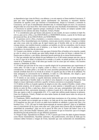 su dependencia (que viene de Dios) y sus deberes; y en este aspecto se llama también Conciencia. Y 
para que estas facultades puedan ejercer diestramente sus funciones es necesario dotarlas 
claramente de aquellas cosas que iluminen el Entendimiento, dirijan la Voluntad y estimulen la 
Conciencia, con lo que el entendimiento ahondará más, la voluntad elegirá sin error y la conciencia 
dirigirá todas las cosas hacia Dios. Del mismo modo que estas facultades (Entendimiento, Voluntad 
y Conciencia) no pueden separarse porque constituyen el alma misma, así tampoco pueden estar 
desunidos los tres adornos del alma: Erudición, Virtud y Piedad. 
8. Y si consideramos para qué hemos sido puestos en este mundo, de nuevo resaltará el triple fin; 
esto es, para servir a Dios, a las CRIATURAS y a NOSOTROS mismos, y gozar de los bienes que 
provienen de Dios, de las CRIATURAS y de NOSOTROS. 
9. Si queremos servir a Dios, al prójimo y a nosotros mismos, es necesario que tengamos piedad 
respecto a Dios, honestidad para con el prójimo, ciencia para nosotros mismos. Aunque es evidente 
que estas cosas están tan unidas que de igual manera que el hombre debe ser no sólo prudente 
consigo mismo, sino también honesto y piadoso; así también, no sólo las costumbres, sino la ciencia 
y la piedad deben emplearse con el prójimo, y en honor de Dios no sólo la piedad, sino las 
costumbres y la ciencia han de ejercitarse. 
10. Tocante a este deleite, ya hemos visto que para él destinó Dios al hombre en la creación, cuando 
no sólo le colocó en un mundo que antes había dotado de toda clase de bienes y además hizo el 
Paraíso para su delicia; y, por último, determinó hacerle partícipe de su eterna bienaventuranza. 
11. Hay que entender que este deleite de que hablamos no es el del cuerpo (aunque aun éste, que no 
es sino el vigor de la salud y la dulzura de la comida y el sueño, no puede provenir más que de la 
virtud de la Templanza), sino el del alma que resulta o de las cosas que nos rodean, o de nosotros 
mismos o, finalmente, de Dios. 
12. El deleite que proviene de las cosas es aquella alegría de los pensamientos que experimenta el 
varón sabio. En todo lo que se emplea, cuanto se ofrece a su mente, todo lo que demanda su 
consideración, en todas partes y en todas las cosas encuentra pensamientos de tanta alegría que a 
menudo arrobado fuera de sí se olvida de sí mismo. Es aquello que dice el libro de la sabiduría: No 
tiene amarguras la conversación de la sabiduría, ni tedio el a ella dedicado, sino alegría y gozo 
(Sab., 1. 16.) (Filosofar es cantar el himno durante toda la vida). 
13. El deleite en uno mismo es aquella dulcísima satisfacción que con su excelente disposición 
interior experimenta el hombre dado a la virtud al verse dispuesto a lo que exige la justicia. Esta 
alegría es mayor alprincipio conforme a aquello: la buena conciencia es un perpetuo banquete. 
14. El deleite en Dios es el grado supremo de alegría en esta vida, cuando el hombre, viendo a Dios 
eternamente propicio, de tal manera se alegra de su amor paterno e inmutable que el corazón se 
derrite en amor de Dios y nada hace, desea ni conoce, sino que, sumergiéndose todo entero en la 
misericordia de Dios, suavemente descansa y saborea el gusto de la vida eterna. Esta es la paz de 
Dios que supera a todo lo comprendido (Fil., 4.7) y nada más sublime puede desearse ni pensarse. 
Estas tres Erudición, Virtud y Piedad son otras tantas fuentes de donde nacen todos los arroyos de 
los goces perfectísimos. 
15. Finalmente, DIOS, manifestado en carne mortal (para mostrarnos en sí las normas y formas de 
todo), nos enseñó con su ejemplo que en todas y en cada una de las cosas debían existir estas tres. 
El Evangelista nos dice que al crecer en edad crecía también en sabiduría y gracia ante Dios y los 
hombres (Luc., 2.52). ¡He aquí la triada bienaventurada de nuestros adornos! ¿Qué es la Sabiduría 
sino el conocimiento de las cosas como ellas son? ¿Qué quiere decir Gracia ante los hombres sino 
amabilidad de costumbres? ¿Qué nos da la gracia de Dios sino el Temor del Señor? Esto es la 
íntima, seria y ferviente Piedad. Sintamos, pues, en nosotros lo que en Jesucristo: que es la imagen 
absolutísima de toda perfección a la que debemos ajustarnos. 
16. Porque Él dijo: Aprended de mí (Mateo, 11-29). Y puesto que Cristo fue dado al género humano 
como Doctor iluminadísimo, Sacerdote santísimo y Rey poderosísimo, está fuera de duda que los 
cristianos deben formarse a imagen de Cristo, haciendo que sean esclarecidos de entendimiento, 
25 
 