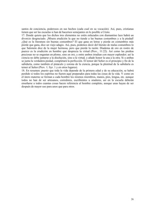 santos de conciencia, poderosos en sus hechos (cada cual en su vocación). Así, pues, cristianas 
tienen que ser las escuelas si han de hacernos semejantes en lo posible a Cristo. 
17. Donde quiera que los dichos tres elementos no estén enlazados con diamantino lazo habrá un 
divorcio desgraciado. ¡Mísera erudición la que no tiende a las buenas costumbres y a la piedad! 
¿Qué es la literatura sin buenas costumbres? El que gana en letras y pierde en costumbres más 
pierde que gana, dice un viejo adagio. Así, pues, podemos decir del literato de malas costumbres lo 
que Salomón dice de la mujer hermosa, pero que pierde la razón: Diadema de oro en rostro de 
puerco es la erudición en hombre que desprecia la virtud (Prov., 11.22). Así como las piedras 
preciosas no se engastan en plomo, sino en oro, y entre ambos irradian con mayor esplendor; así la 
ciencia no debe juntarse a la disolución, sino a la virtud, y añade honor la una a la otra. Si a ambas 
se junta la verdadera piedad, completará la perfección. El temor del Señor es el principio y fin de la 
sabiduría, como también el pináculo y corona de la ciencia, porque la plenitud de la sabiduría es 
temer al Señor (Prov. 1. Syr. 1 y en otros lugares). 
18. En resumen: puesto que toda la vida depende de la primera edad y de su educación, se habrá 
perdido si todos los espíritus no fueren aquí preparados para todas las cosas de la vida. Y como en 
el útero materno se forman a cada hombre los mismos miembros, manos, pies, lengua, etc. aunque 
todos no han de ser artesanos, corredores, escribientes u oradores, así en la escuela deberán 
enseñarse a todos cuantas cosas hacen referencia al hombre completo, aunque unas hayan de ser 
después de mayor uso para unos que para otros. 
26 
 