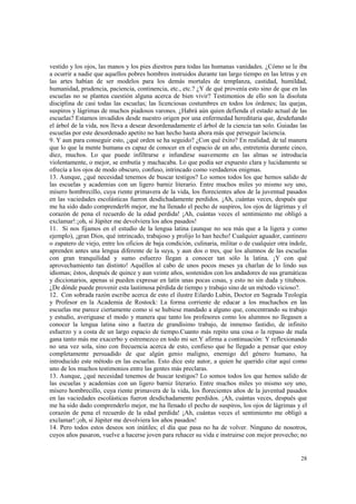 vestido y los ojos, las manos y los pies diestros para todas las humanas vanidades. ¿Cómo se le iba 
a ocurrir a nadie que aquellos pobres hombres instruidos durante tan largo tiempo en las letras y en 
las artes habían de ser modelos para los demás mortales de templanza, castidad, humildad, 
humanidad, prudencia, paciencia, continencia, etc., etc.? ¿Y de qué provenía esto sino de que en las 
escuelas no se plantea cuestión alguna acerca de bien vivir? Testimonios de ello son la disoluta 
disciplina de casi todas las escuelas; las licenciosas costumbres en todos los órdenes; las quejas, 
suspiros y lágrimas de muchos piadosos varones. ¿Habrá aún quien defienda el estado actual de las 
escuelas? Estamos invadidos desde nuestro origen por una enfermedad hereditaria que, desdeñando 
el árbol de la vida, nos lleva a desear desordenadamente el árbol de la ciencia tan solo. Guiadas las 
escuelas por este desordenado apetito no han hecho hasta ahora más que perseguir laciencia. 
9. Y aun para conseguir esto, ¿qué orden se ha seguido? ¿Con qué éxito? En realidad, de tal manera 
que lo que la mente humana es capaz de conocer en el espacio de un año, entretenía durante cinco, 
diez, muchos. Lo que puede infiltrarse e infundirse suavemente en las almas se introducía 
violentamente, o mejor, se embutía y machacaba. Lo que podía ser expuesto clara y lucidamente se 
ofrecía a los ojos de modo obscuro, confuso, intrincado como verdaderos enigmas. 
13. Aunque, ¿qué necesidad tenemos de buscar testigos? Lo somos todos los que hemos salido de 
las escuelas y academias con un ligero barniz literario. Entre muchos miles yo mismo soy uno, 
mísero hombrecillo, cuya riente primavera de la vida, los florecientes años de la juventud pasados 
en las vaciedades escolásticas fueron desdichadamente perdidos. ¡Ah, cuántas veces, después que 
me ha sido dado comprenderl6 mejor, me ha llenado el pecho de suspiros, los ojos de lágrimas y el 
corazón de pena el recuerdo de la edad perdida! ¡Ah, cuántas veces el sentimiento me obligó a 
exclamar!:¡oh, si Júpiter me devolviera los años pasados! 
11. Si nos fijamos en el estudio de la lengua latina (aunque no sea más que a la ligera y como 
ejemplo), ¡gran Dios, qué intrincado, trabajoso y prolijo lo han hecho! Cualquier aguador, cantinero 
o zapatero de viejo, entre los oficios de baja condición, culinaria, militar o de cualquier otra índole, 
aprenden antes una lengua diferente de la suya, y aun dos o tres, que los alumnos de las escuelas 
con gran tranquilidad y sumo esfuerzo llegan a conocer tan sólo la latina. ¡Y con qué 
aprovechamiento tan distinto! Aquéllos al cabo de unos pocos meses ya charlan de lo lindo sus 
idiomas; éstos, después de quince y aun veinte años, sostenidos con los andadores de sus gramáticas 
y diccionarios, apenas si pueden expresar en latín unas pocas cosas, y esto no sin duda y titubeos. 
¿De dónde puede provenir esta lastimosa pérdida de tiempo y trabajo sino de un método vicioso?. 
12. Con sobrada razón escribe acerca de esto el ilustre Eilardo Lubin, Doctor en Sagrada Teología 
y Profesor en la Academia de Rostock: La forma corriente de educar a los muchachos en las 
escuelas me parece ciertamente como si se hubiese mandado a alguno que, concentrando su trabajo 
y estudio, averiguase el modo y manera que tanto los profesores como los alumnos no llegasen a 
conocer la lengua latina sino a fuerza de grandísimo trabajo, de inmenso fastidio, de infinito 
esfuerzo y a costa de un largo espacio de tiempo.Cuanto más repito una cosa o la repaso de mala 
gana tanto más me exacerbo y estremezco en todo mi ser.Y afirma a continuación: Y reflexionando 
no una vez sola, sino con frecuencia acerca de esto, confieso que he llegado a pensar que estoy 
completamente persuadido de que algún genio maligno, enemigo del género humano, ha 
introducido este método en las escuelas. Esto dice este autor, a quien he querido citar aquí como 
uno de los muchos testimonios entre las gentes más preclaras. 
13. Aunque, ¿qué necesidad tenemos de buscar testigos? Lo somos todos los que hemos salido de 
las escuelas y academias con un ligero barniz literario. Entre muchos miles yo mismo soy uno, 
mísero hombrecillo, cuya riente primavera de la vida, los florecientes años de la juventud pasados 
en las vaciedades escolásticas fueron desdichadamente perdidos. ¡Ah, cuántas veces, después que 
me ha sido dado comprenderlo mejor, me ha llenado el pecho de suspiros, los ojos de lágrimas y el 
corazón de pena el recuerdo de la edad perdida! ¡Ah, cuántas veces el sentimiento me obligó a 
exclamar!:¡oh, si Júpiter me devolviera los años pasados! 
14. Pero todos estos deseos son inútiles; el día que pasa no ha de volver. Ninguno de nosotros, 
cuyos años pasaron, vuelve a hacerse joven para rehacer su vida e instruirse con mejor provecho; no 
28 
 