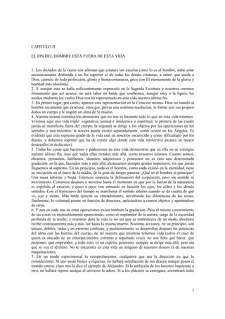 3 
CAPITULO II 
EL FIN DEL HOMBRE ESTÁ FUERA DE ESTA VIDA 
1. Los dictados de la razón nos afirman que criatura tan excelsa como lo es el hombre, debe estar 
necesariamente destinada a un fin superior al de todas las demás criaturas; a saber, que unida a 
Dios, cúmulo de toda perfección, gloria y bienaventuranza, goce con El eternamente de la gloria y 
beatitud más absolutas. 
2. Y aunque esto se halla suficientemente expresado en la Sagrada Escritura y nosotros creemos 
firmemente que así acaece, no será labor en balde que reseñemos, aunque muy a la ligera, los 
modos mediante los cuales Dios nos ha representado en esta vida nuestro último fin. 
3. En primer lugar, por cierto, aparece esta representación en la Creación misma. Dios no mandó al 
hombre secamente que existiese, sino que, previa una solemne resolución, le formó con sus propios 
dedos un cuerpo y le inspiró un alma de Sí mismo. 
4. Nuestra misma constitución demuestra que no nos es bastante todo lo que en esta vida tenemos. 
Vivimos aquí una vida triple: vegetativa, animal e intelectiva o espiritual, la primera de las cuales 
jamás se manifiesta fuera del cuerpo; la segunda se dirige a los objetos por las operaciones de los 
sentidos y movimientos; la tercera puede existir separadamente, como ocurre en los Ángeles. Es 
evidente que este supremo grado de la vida esté en nosotros oscurecido y como dificultado por los 
demás, y debemos suponer que ha de existir algo donde esta vida intelectiva alcance su mayor 
desarrollo (in deducatur). 
5. Todas las cosas que hacemos y padecemos en esta vida demuestran que en ella no se consigue 
nuestro último fin, sino que todas ellas tienden más allá, como nosotros mismos. Cuanto somos, 
obramos, pensamos, hablamos, ideamos, adquirimos y poseemos no es sino una determinada 
gradación, en la que, lanzados más y más allá, alcanzamos siempre grados superiores, sin que jamás 
lleguemos al supremo. En un principio, nada es el hombre, como nada existió en la eternidad; tiene 
su iniciación en el útero de la madre, de la gota de sangre paterna. ¿Qué es el hombre al principio? 
Una masa informe y bruta. Entonces empieza la delineación del corpúsculo, pero sin sentido ni 
movimiento. Comienza después a moverse hasta el momento en que por la fuerza de la naturaleza 
es expelido al exterior, y poco a poco van entrando en función los ojos, los oídos y los demás 
sentidos. Con el transcurso del tiempo se manifiesta el sentido interno cuando se da cuenta de que 
ve, oye y siente. Más tarde ejercita su entendimiento, advirtiendo las diferencias de las cosas; 
finalmente, la voluntad asume su función de directora, aplicándose a ciertos objetos y apartándose 
de otros. 
6. Y aun en cada una de estas operaciones existe también la gradación. Pues el mismo conocimiento 
de las cosas va insensiblemente apareciendo, como el resplandor de la aurora, surge de la oscuridad 
profunda de la noche, y mientras dura la vida (a no ser que se embrutezca de un modo absoluto) 
recibe continuamente más y más luz hasta la misma muerte. Nuestras acciones, en un principio, son 
tenues, débiles, rudas y en extremo confusas, y paulatinamente se desarrollan después las potencias 
del alma con las fuerzas del cuerpo, de tal manera que mientras tenemos vida (salvo el caso de 
quien es atacado de un entorpecimiento extremo y sepultado vivo), no nos falta qué hacer, qué 
proponer, qué emprender, y todo esto, es un espíritu generoso, siempre se dirige más allá, pero sin 
que se vea el término. No se encuentra en esta vida un ninguno de nuestros deseos ni de nuestras 
maquinaciones. 
7. De un modo experimental lo comprobaremos, cualquiera que sea la dirección en que lo 
consideremos. Si uno ansía bienes y riquezas, no hallará satisfacción de sus deseos aunque posea el 
mundo entero; claro nos lo dice el ejemplo de Alejandro. Si la ambición de los honores inquietase a 
otro, no hallará reposo aunque el universo le adore. Si a los placeres se entregase, encontrará tedio 
 