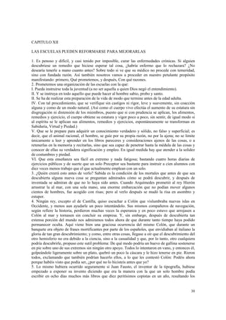 30 
CAPITULO XII 
LAS ESCUELAS PUEDEN REFORMARSE PARA MEJORARLAS 
1. Es penoso y difícil, y casi tenido por imposible, curar las enfermedades crónicas. Si alguien 
descubriese un remedio que hiciese esperar tal cosa, ¿habría enfermo que lo rechazara? ¿No 
desearía tenerle a mano cuanto antes? Sobre todo si ve que su médico no procede con temeridad, 
sino con fundada razón. Así también nosotros vamos a proceder en nuestro petulante propósito 
manifestando: primero, Qué prometemos, y después, Con qué razones. 
2. Prometemos una organización de las escuelas con la que: 
I. Pueda instruirse toda la juventud (a no ser aquella a quien Dios negó el entendimiento). 
II. Y se instruya en todo aquello que puede hacer al hombre sabio, probo y santo. 
II. Se ha de realizar esta preparación de la vida de modo que termine antes de la edad adulta. 
IV. Con tal procedimiento, que se verifique sin castigos ni rigor, leve y suavemente, sin coacción 
alguna y como de un modo natural. (Así como el cuerpo vivo efectúa el aumento de su estatura sin 
disgregación ni distensión de los miembros, puesto que si con prudencia se aplican, los alimentos, 
remedios y ejercicio, el cuerpo obtiene su estatura y vigor poco a poco, sin sentir, de igual modo si 
al espíritu se le aplican sus alimentos, remedios y ejercicios, espontáneamente se transforman en 
Sabiduría, Virtud y Piedad.) 
V. Que se le prepare para adquirir un conocimiento verdadero y sólido, no falso y superficial; es 
decir, que el animal racional, el hombre, se guíe por su propia razón, no por la ajena; no se limite 
únicamente a leer y aprender en los libros pareceres y consideraciones ajenos de las cosas, o a 
retenerlas en la memoria y recitarlas, sino que sea capaz de penetrar hasta la médula de las cosas y 
conocer de ellas su verdadera significación y empleo. En igual medida hay que atender a la solidez 
de costumbres y piedad. 
VI. Que esta enseñanza sea fácil en extremo y nada fatigosa; bastando cuatro horas diarias de 
ejercicios públicos y de suerte que un solo Preceptor sea bastante para instruir a cien alumnos con 
diez veces menos trabajo que el que actualmente emplean con un solo. 
3. ¿Quién creerá esto antes de verlo? Sabida es la condición de los mortales que antes de que sea 
descubierta alguna nueva cosa se preguntan admirados cómo se podrá descubrir, y después de 
inventada se admiran de que no lo haya sido antes. Cuando Arquímedes prometió al rey Hierón 
arrastrar la al mar, con una sola mano, una enorme embarcación que no podían mover algunos 
cientos de hombres, fue acogido con risas; pero al verlo después se mudó la risa en asombro y 
estupor. 
4. Ningún rey, excepto el de Castilla, quiso escuchar a Colón que vislumbraba nuevas islas en 
Occidente, y menos aun ayudarle un poco intentándolo. Sus mismos compañeros de navegación, 
según refiere la historia, perdieron muchas veces la esperanza y en poco estuvo que arrojasen a 
Colón al mar y tornasen sin concluir su empresa. Y, sin embargo, después de descubierta tan 
extensa porción del mundo nos admiramos todos ahora de que durante tanto tiempo haya podido 
permanecer oculta. Aquí viene bien una graciosa ocurrencia del mismo Colón, que durante un 
banquete era objeto de frases mortificantes por parte de los españoles, que envidiaban al italiano la 
gloria de tan gran descubrimiento; y como, entre otras cosas, llegase a oír que el descubrimiento del 
otro hemisferio no era debido a la ciencia, sino a la casualidad y que, por lo tanto, otro cualquiera 
podría descubrirle, propuso este sutil problema: De qué modo podría un huevo de gallina sostenerse 
en pie sobre uno de sus extremos sin ningún otro apoyo. Todos lo intentaron en vano, y entonces él, 
golpeándole ligeramente sobre un plato, quebró un poco la cáscara y le hizo tenerse en pie. Rieron 
todos, exclamando que también podrían hacerlo ellos, a lo que les contestó Colón: Podéis ahora 
porque habéis visto que podía ser, ¿por qué no lo hicisteis antes que yo? 
5. Lo mismo hubiera ocurrido seguramente si Juan Fausto, el inventor de la tipografía, hubiese 
empezado a exponer su invento diciendo que era la manera con la que un solo hombre podía 
escribir en ocho días muchos más libros que diez peritísimos copistas en un año, resultando los 
 