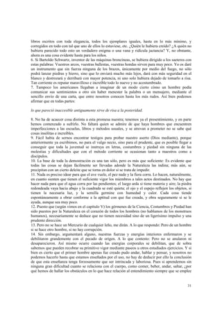 libros escritos con toda elegancia, todos los ejemplares iguales, hasta en lo más mínimo, y 
corregidos en todo con tal que uno de ellos lo estuviese, etc. ¿Quién le hubiera creído? ¿A quién no 
hubiera parecido todo esto un verdadero enigma o una vana y ridícula jactancia? Y, no obstante, 
ahora es una cosa evidente hasta para los niños. 
6. Si Bartoldo Schwartz, inventor de las máquinas broncíneas, se hubiera dirigido a los saeteros con 
estas palabras: Vuestros arcos, vuestras ballestas, vuestras hondas sirven para muy poco. Yo os daré 
un instrumento que sin fuerza ninguna de los brazos, únicamente por medio del fuego, no sólo 
podrá lanzar piedras y hierro, sino que lo enviará mucho más lejos, dará con más seguridad en el 
blanco y destrozará y derribará con mayor potencia, ni uno solo hubiera dejado de tomarlo a risa. 
Tan corriente es reputar maravilloso e increíble todo lo nuevo y no acostumbrado. 
7. Tampoco los americanos llegaban a imaginar de un modo cierto cómo un hombre podía 
comunicar sus sentimientos a otro sin haber menester la palabra o un mensajero, mediante el 
sencillo envío de una carta, que entre nosotros conocen hasta los más rudos. Así bien podemos 
afirmar que en todas partes: 
31 
lo que pareció inaccesible antiguamente sirve de risa a la posteridad. 
8. No ha de acaecer cosa distinta a esta promesa nuestra; tenemos ya el presentimiento, y en parte 
hemos comenzado a sufrirlo. No faltará quien se admire de que haya hombres que encuentren 
imperfecciones a las escuelas, libros y métodos usuales, y se atrevan a prometer no se sabe qué 
cosas insólitas e increíbles. 
9. Fácil había de sernos encontrar testigos para probar nuestro aserto (Dios mediante), porque 
anteriormente ya escribimos, no para el vulgo necio, sino para el prudente, que es posible llegar a 
conseguir que toda la juventud se instruya en letras, costumbres y piedad sin ninguna de las 
molestias y dificultades que con el método corriente se ocasionan tanto a maestros como a 
discípulos. 
10. La base de toda la demostración es una tan sólo, pero es más que suficiente: Es evidente que 
todas las cosas se dejan fácilmente ser llevadas adonde la Naturaleza las indina; más aún, se 
precipitan con un cierto deleite que se torna en dolor si se trata de impedir. 
11. Nada es preciso idear para que el ave vuele, el pez nade y la fiera corra. Lo hacen, naturalmente, 
en cuanto sienten que tienen el suficiente vigor los miembros a tales actos destinados. No hay que 
hacer nada para que el agua corra por las pendientes; el luego arda si tiene materia y aire; la piedra 
redondeada vaya hacia abajo y la cuadrada se esté quieta; el ojo y el espejo reflejen los objetos, si 
tienen la necesaria luz, y la semilla germine con humedad y calor. Cada cosa tiende 
espontáneamente a obrar conforme a la aptitud con que fue creada, y obra seguramente si se le 
ayuda, aunque sea muy poco. 
12. Puesto que (según vimos en el capítulo V) los gérmenes de la Ciencia, Costumbres y Piedad han 
sido puestos por la Naturaleza en el corazón de todos los hombres (no hablamos de los monstruos 
humanos), necesariamente se deduce que no tienen necesidad sino de un ligerísimo impulso y una 
prudente dirección. 
13. Pero no se hace un Mercurio de cualquier leño, me dirán. A lo que respondo: Pero de un hombre 
si se hace otro hombre, si no hay corrupción. 
14. Sin embargo, argumentará alguno, nuestras fuerzas y energías interiores enfermaron y se 
debilitaron grandemente con el pecado de origen. A lo que contesto: Pero no se anularon ni 
desaparecieron. Así mismo ocurre cuando las energías corporales se debilitan, que de sobra 
sabemos que pueden recobrar su primitivo vigor mediante paseos u otros estudiados ejercicios. Y si 
bien es cierto que el primer hombre apenas fue creado pudo andar, hablar y pensar, y nosotros no 
podemos hacerlo hasta que estamos enseñados por el uso, no hay de deducir por ello la conclusión 
de que esta enseñanza tenga forzosamente que ser intrincada y laboriosa. Pues si aprendemos sin 
ninguna gran dificultad cuanto se relaciona con el cuerpo, como comer, beber, andar, saltar, ¿por 
qué hemos de hallar los obstáculos en lo que hace relación al entendimiento siempre que se emplee 
 