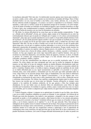 la enseñanza adecuada? Diré más aún. Un desbravador necesita apenas unos meses para enseñar a 
un potro a andar, correr, saltar, girar y ajustar sus movimientos al mandato del látigo. Hace el falaz 
charlatán bailar a un oso, tocar el tambor a una liebre y arar, luchar, adivinar, etc., a un perro; la 
frívola solterona enseña al papagayo, a la urraca o al cuervo a reproducir la voz humana o fáciles 
melodías, y todo esto se verifica a pesar de la naturaleza propia de los animales y en corto tiempo. 
¿No ha de poder el hombre ser instruido con facilidad en aquello a que su propia naturaleza, no digo 
le llama o guía, sino verdaderamente le empuja y arrebata? Vergüenza causa tener que demostrarlo 
para que se burlen de nosotros con sus risas los domadores de animales. 
15. Me dirán: La misma dificultad de las cosas hace que no todos puedan comprenderlas. Y digo 
yo: ¿Dónde está la dificultad? ¿Existe, por ventura, algún cuerpo en la Naturaleza de un color tan 
extremadamente obscuro que no pueda ser reflejado por el espejo si se le coloca convenientemente 
iluminado? ¿Hay algo que no pueda reproducirse en un cuadro si el que debe pintarlo domina el arte 
de la pintura? ¿Se nos puede presentar alguna semilla o raíz que no pueda ser recibida por la tierra y 
germinar con su ayuda con tal de que haya quien sepa dónde, cómo y cuándo hay que hacer cada 
operación? Más diré: No hay en todo el mundo roca ni torre de tal altura a la que no pueda subir 
quien tenga pies, con tal que se empleen escaleras adecuadas o se caven en la roca escalones bien 
dispuestos, guarnecidos de parapetos contra los peligros del precipicio. Porque siendo muchos los 
que emprenden el camino con espíritu valeroso lleguen pocos a la cumbre de la ciencia, y los que 
llegan no lo hacen sino a fuerza de trabajo, anhelo, desmayos y vahidos, cayendo y volviéndose a 
levantar, no hay que asegurar que existe algo inaccesible para el espíritu humano, sino que los 
escalones no están bien dispuestos, son estrechos, llenos de agujeros, ruinosos; es decir, el método 
es pésimo. Es evidente que cualquiera puede llegar a la más elevada altura por grados bien 
colocados, completos, sólidos y seguros. 
16. Dirás: Es que hay entendimientos tan obtusos que no es posible inculcarles nada. Y yo te 
contesto: No existe espejo, por muy estropeado que esté, que no reciba las imágenes de alguna 
manera; no hay tabla en la que de cualquier manera no pueda dibujarse absolutamente nada, por 
muy áspera y desigual que tenga su superficie. A más de esto, si el espejo se encuentra cubierto de 
polvo o manchas, límpiese antes; si la tabla es áspera y desigual, puede ser cepilIada; de este modo 
ya no habrá dificultad para su uso. Igual razonamiento es aplicable a la juventud: si se pule y 
estimula antes, unos serán pulidos y estimulados por los otros para que todos aprendan todas las 
cosas. (Sigo firme en mi aserción porque firme sigue el fundamento.) En esto estará la diferencia 
que los más tardos se darán cuenta de algunos Conocimientos, y los de ingenio más vivo, 
extendiendo su inclinación de unas cosas a otras, penetraran más y más en ellas y deducirán nuevas 
y utilísimas observaciones. Por último, hay espíritus completamente ineptos para la cultura, como 
hay troncos tan torcidos que no sirven para ser labrados. Nuestra afirmación es siempre cierta 
respecto a los espíritus de mediana condición, de los que gracias a Dios hay siempre gran 
abundancia. Es tan raro hallar seres en absoluto faltos de entendimiento como faltos de algún 
miembro por la naturaleza. En realidad, la ceguera, sordera, cojera o mala salud muy rara vez nacen 
con el hombre, por lo común se adquieren por culpa nuestra; de igual modo la extremada estupidez 
del cerebro. 
17. Todavía llegarán a objetar: A algunos no es aptitud para el estudio lo que les falta, sino afición, 
y por eso es inútil y fastidioso obligarlos en contra su voluntad. A esto respondo: Así refieren de un 
filósofo que tenía dos discípulos: uno indócil y otro petulante; y despidió a los dos, porque el uno 
queriendo no podía y el otro pudiendo no quería. ¿Qué hemos de decir si los mismos preceptores 
son la causa de la aversión a las letras? Aristóteles afirmó que era innato en el hombre el deseo de 
saber; y así lo hemos expuesto en el capítulo V y en el XI, que antecede. Pero, bien porque la 
indulgencia de los padres tuerce la natural inclinación de los hijos; bien porque la presunción de los 
compañeros les inculque vanos conocimientos, ya también los mismos muchachos se desvían de los 
estímulos innatos en el alma por sus ocupaciones corteses o palaciegas o por el espectáculo de 
cualesquiera otras cosas exteriores; de aquí proviene que no hay deseo de lo que se desconoce y no 
pueden fácilmente recobrarse. (Así como la lengua afectada fuertemente por un sabor no puede con 
32 
 