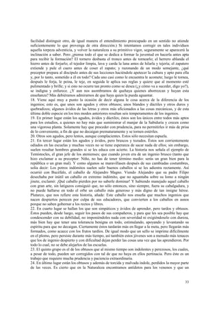 facilidad distinguir otro, de igual manera el entendimiento preocupado en un sentido no atiende 
suficientemente lo que provenga de otra dirección.) Si intentamos corregir en tales individuos 
aquella torpeza adventicia, y volver la naturaleza a su primitivo vigor, seguramente se aparecerá la 
inclinación a saber. Pero ¿piensa todo el que se dedica a formar la juventud en hacerla antes apta 
para recibir la formación? El tornero desbasta el tronco antes de tornearlo; el herrero ablanda el 
hierro antes de forjarlo; el tejedor limpia, lava y carda la lana antes de hilarla y tejería; el zapatero 
extiende y pule el cuero antes de coser el zapato; y razonando de un modo semejante, ¿qué 
preceptor prepara al discípulo antes de sus lecciones haciéndole apetecer la cultura y apto para ella 
y, por lo tanto, sometido a él en todo? Cada uno casi como le encuentra le acomete; luego le tornea, 
después le forja, le peina, le teje, en seguida le aplica sus reglas y quiere que al momento esté 
pulimentado y brille; y si esto no ocurre tan pronto como se desea (¿y cómo va a suceder, digo yo?), 
se indigna y enfurece. ¿Y aun nos asombramos de quehaya quienes aborrezcan y huyan esta 
enseñanza? Más debiéramos admirarnos de que haya quien la pueda aguantar. 
18. Viene aquí muy a punto la ocasión de decir alguna le cosa acerca de la diferencia de los 
ingenios; esto es, que unos son agudos y otros obtusos; unos blandos y dúctiles y otros duros y 
quebradizos; algunos ávidos de las letras y otros más aficionados a las cosas mecánicas, y de esta 
última doble especie en los tres modos anteriores resultan seis temperamentos de los ingenios. 
19. En primer lugar están los agudos, ávidos y dúctiles; éstos son los únicos entre todos más aptos 
para los estudios, a quienes no hay más que suministrar el manjar de la Sabiduría y crecen como 
una vigorosa planta. Solamente hay que proceder con prudencia, para no permitirles ir más de prisa 
de lo conveniente, a fin de que no decaigan prematuramente y se tornen estériles. 
20. Otros son agudos, pero lentos, aunque complacientes. Estos sólo necesitan espuela. 
21. En tercer lugar están los agudos y ávidos, pero bruscos y tozudos. Éstos son corrientemente 
odiados en las escuelas y muchas veces no se tiene esperanza de sacar nada de ellos; sin embargo, 
suelen resultar hombres grandes si se les educa con acierto. La historia nos señala el ejemplo de 
Temístocles, el gran jefe de los atenienses; que cuando joven era de un ingenio brusco (tanto que 
hizo exclamar a su preceptor: Niño, no has de tener término medio: serás un gran bien para la 
república o un gran mal). Y como algunos se maravillasen después de sus cambiadas costumbres, 
solía decir: Los potros indómitos suelen salir buenos caballos si se les adiestra rectamente. Así 
ocurrió con Bucéfalo, el caballo de Alejandro Magno. Viendo Alejandro que su padre Filipo 
desechaba por inútil un caballo en extremo indómito, que no aguantaba sobre su lomo a ningún 
jinete, exclamó: ¡Qué caballo pierden por no saberle dominar! Y habiendo manejado aquel caballo 
con gran arte, sin latigazos consiguió que, no sólo entonces, sino siempre, fuera su cabalgadura, y 
no puede hallarse en todo el orbe un caballo más generoso y más digno de tan insigne héroe. 
Plutarco, que nos refiere esta historia, añade: Este caballo nos enseña que muchos ingenios que 
nacen despiertos perecen por culpa de sus educadores, que convierten a los caballos en asnos 
porque no saben gobernar a los rectos y libres. 
22. En cuarto lugar se hallan los que son simpáticos y ávidos de aprender, pero tardos y obtusos. 
Éstos pueden, desde luego, seguir los pasos de sus compañeros, y para que les sea posible hay que 
condescender con su debilidad, no imponiéndoles nada con severidad ni exigiéndoselo con dureza, 
más bien hay que tener una tolerancia benigna en todo, estimulando, apoyando y levantando su 
espíritu para que no decaigan. Ciertamente éstos tardarán más en llegar a la meta, pero llegarán más 
formados, como acaece con los frutos tardíos. De igual modo que un sello se imprime difícilmente 
en el plomo, pero persiste durante más tiempo, así también estos jóvenes son a menudo más tenaces 
que los de ingenio despierto y con dificultad dejan perder las cosas una vez que las aprendieron. Por 
todo lo cual, no se debe alejarlos de las escuelas. 
23. El quinto grupo es el de los obtusos que al mismo tiempo son indolentes y perezosos, los cuales, 
a pesar de todo, pueden ser corregidos con tal de que no haya en ellos pertinacia. Pero éste es un 
trabajo que requiere mucha prudencia y paciencia extraordinaria. 
24. En último lugar están los obtusos y además de torcida y malvada índole, perdidos la mayor parte 
de las veces. Es cierto que en la Naturaleza encontramos antídotos para los venenos y que un 
33 
 
