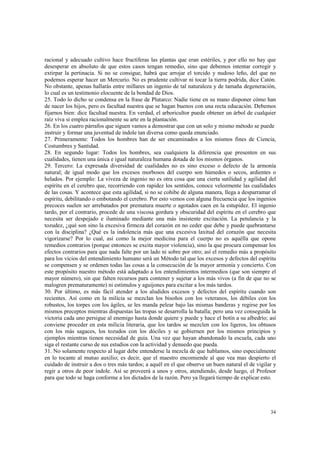 racional y adecuado cultivo hace fructíferas las plantas que eran estériles, y por ello no hay que 
desesperar en absoluto de que estos casos tengan remedio, sino que debemos intentar corregir y 
extirpar la pertinacia. Si no se consigue, habrá que arrojar el torcido y nudoso leño, del que no 
podemos esperar hacer un Mercurio. No es prudente cultivar ni tocar la tierra podrida, dice Catón. 
No obstante, apenas hallarás entre millares un ingenio de tal naturaleza y de tamaña degeneración, 
lo cual es un testimonio elocuente de la bondad de Dios. 
25. Todo lo dicho se condensa en la frase de Plutarco: Nadie tiene en su mano disponer cómo han 
de nacer los hijos, pero es facultad nuestra que se hagan buenos con una recta educación. Debemos 
fijarnos bien: dice facultad nuestra. En verdad, el arboricultor puede obtener un árbol de cualquier 
raíz viva si emplea racionalmente su arte en la plantación. 
26. En los cuatro párrafos que siguen vamos a demostrar que con un solo y mismo método se puede 
instruir y formar una juventud de índole tan diversa como queda enunciado. 
27. Primeramente: Todos los hombres han de ser encaminados a los mismos fines de Ciencia, 
Costumbres y Santidad. 
28. En segundo lugar: Todos los hombres, sea cualquiera la diferencia que presenten en sus 
cualidades, tienen una única e igual naturaleza humana dotada de los mismos órganos. 
29. Tercero: La expresada diversidad de cualidades no es sino exceso o defecto de la armonía 
natural; de igual modo que los excesos morbosos del cuerpo son húmedos o secos, ardientes o 
helados. Por ejemplo: La viveza de ingenio no es otra cosa que una cierta sutilidad y agilidad del 
espíritu en el cerebro que, recorriendo con rapidez los sentidos, conoce velozmente las cualidades 
de las cosas. Y acontece que esta agilidad, si no se cohibe de alguna manera, llega a desparramar el 
espíritu, debilitando o embotando el cerebro. Por esto vemos con alguna frecuencia que los ingenios 
precoces suelen ser arrebatados por prematura muerte o agotados caen en la estupidez. El ingenio 
tardo, por el contrario, procede de una viscosa gordura y obscuridad del espíritu en el cerebro que 
necesita ser despejado e iluminado mediante una más insistente excitación. La petulancia y la 
tozudez, ¿qué son sino la excesiva firmeza del corazón en no ceder que debe y puede quebrantarse 
con la disciplina? ¿Qué es la indolencia más que una excesiva laxitud del corazón que necesita 
vigorizarse? Por lo cual, así como la mejor medicina para el cuerpo no es aquélla que opone 
remedios contrarios (porque entonces se excita mayor violencia), sino la que procura compensar los 
efectos contrarios para que nada falte por un lado ni sobre por otro; así el remedio más a propósito 
para los vicios del entendimiento humano será un Método tal que los excesos y defectos del espíritu 
se compensen y se ordenen todas las cosas a la consecución de la mayor armonía y concierto. Con 
este propósito nuestro método está adaptado a los entendimientos intermedios (que son siempre el 
mayor número), sin que falten recursos para contener y sujetar a los más vivos (a fin de que no se 
malogren prematuramente) ni estímulos y aguijones para excitar a los más tardos. 
30. Por último, es más fácil atender a los aludidos excesos y defectos del espíritu cuando son 
recientes. Así como en la milicia se mezclan los bisoños con los veteranos, los débiles con los 
robustos, los torpes con los ágiles, se les manda pelear bajo las mismas banderas y regirse por los 
mismos preceptos mientras dispuestas las tropas se desarrolla la batalla; pero una vez conseguida la 
victoria cada uno persigue al enemigo hasta donde quiere y puede y hace el botín a su albedrío; así 
conviene proceder en esta milicia literaria, que los tardos se mezclen con los ligeros, los obtusos 
con los más sagaces, los tozudos con los dóciles y se gobiernen por los mismos principios y 
ejemplos mientras tienen necesidad de guía. Una vez que hayan abandonado la escuela, cada uno 
siga el restante curso de sus estudios con la actividad y denuedo que pueda. 
31. No solamente respecto al lugar debe entenderse la mezcla de que hablamos, sino especialmente 
en lo tocante al mutuo auxilio; es decir, que el maestro encomiende al que vea mas despierto el 
cuidado de instruir a dos o tres más tardos; a aquél en el que observe un buen natural el de vigilar y 
regir a otros de peor índole. Así se proveerá a unos y otros, atendiendo, desde luego, el Profesor 
para que todo se haga conforme a los dictados de la razón. Pero ya llegará tiempo de explicar esto. 
34 
 
