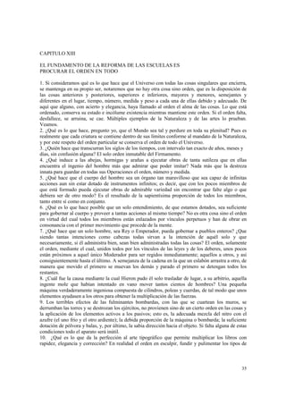 35 
CAPITULO XIII 
EL FUNDAMENTO DE LA REFORMA DE LAS ESCUELAS ES 
PROCURAR EL ORDEN EN TODO 
1. Si consideramos qué es lo que hace que el Universo con todas las cosas singulares que encierra, 
se mantenga en su propio ser, notaremos que no hay otra cosa sino orden, que es la disposición de 
las cosas anteriores y posteriores, superiores e inferiores, mayores y menores, semejantes y 
diferentes en el lugar, tiempo, número, medida y peso a cada una de ellas debido y adecuado. De 
aquí que alguno, con acierto y elegancia, haya llamado al orden el alma de las cosas. Lo que está 
ordenado, conserva su estado e incólume existencia mientras mantiene este orden. Si el orden falta, 
desfallece, se arruina, se cae. Múltiples ejemplos de la Naturaleza y de las artes lo prueban. 
Veamos. 
2. ¿Qué es lo que hace, pregunto yo, que el Mundo sea tal y perdure en toda su plenitud? Pues es 
realmente que cada criatura se contiene dentro de sus límites conforme al mandato de la Naturaleza, 
y por este respeto del orden particular se conserva el orden de todo el Universo. 
3. ¿Quién hace que transcurran los siglos de los tiempos, con intervalo tan exacto de años, meses y 
días, sin confusión alguna? El solo orden inmutable del Firmamento. 
4. ¿Qué induce a las abejas, hormigas y arañas a ejecutar obras de tanta sutileza que en ellas 
encuentra el ingenio del hombre más que admirar que poder imitar? Nada más que la destreza 
innata para guardar en todas sus Operaciones el orden, número y medida. 
5. ¿Qué hace que el cuerpo del hombre sea un órgano tan maravilloso que sea capaz de infinitas 
acciones aun sin estar dotado de instrumentos infinitos; es decir, que con los pocos miembros de 
que está formado pueda ejecutar obras de admirable variedad sin encontrar que falte algo o que 
debiera ser de otro modo? Es el resultado de la sapientísima proporción de todos los miembros, 
tanto entre sí como en conjunto. 
6. ¿Qué es lo que hace posible que un solo entendimiento, de que estamos dotados, sea suficiente 
para gobernar al cuerpo y proveer a tantas acciones al mismo tiempo? No es otra cosa sino el orden 
en virtud del cual todos los miembros están enlazados por vínculos perpetuos y han de obrar en 
consonancia con el primer movimiento que procede de la mente. 
7. ¿Qué hace que un solo hombre, sea Rey o Emperador, pueda gobernar a pueblos enteros? ¿Que 
siendo tantas intenciones como cabezas todas sirvan a la intención de aquél solo y que 
necesariamente, si él administra bien, sean bien administradas todas las cosas? El orden, solamente 
el orden, mediante el cual, unidos todos por los vínculos de las leyes y de los deberes, unos pocos 
están próximos a aquel único Moderador para ser regidos inmediatamente; aquellos a otros, y así 
consiguientemente hasta el último. A semejanza de la cadena en la que un eslabón arrastra a otro, de 
manera que movido el primero se muevan los demás y parado el primero se detengan todos los 
restantes. 
8. ¿Cuál fue la causa mediante la cual Hieron pudo él solo trasladar de lugar, a su arbitrio, aquella 
ingente mole que habían intentado en vano mover tantos cientos de hombres? Una pequeña 
máquina verdaderamente ingeniosa compuesta de cilindros, poleas y cuerdas, de tal modo que unos 
elementos ayudasen a los otros para obtener la multiplicación de las fuerzas. 
9. Los terribles efectos de las fulminantes bombardas, con las que se cuartean los muros, se 
derrumban las torres y se destrozan los ejércitos, no provienen sino de un cierto orden en las cosas y 
la aplicación de los elementos activos a los pasivos; esto es, la adecuada mezcla del nitro con el 
azufre (el uno frío y el otro ardiente); la debida proporción de la máquina o bombarda; la suficiente 
dotación de pólvora y balas, y, por último, la sabia dirección hacia el objeto. Si falta alguna de estas 
condiciones todo el aparato será inútil. 
10. ¿Qué es lo que da la perfección al arte tipográfico que permite multiplicar los libros con 
rapidez, elegancia y corrección? En realidad el orden en esculpir, fundir y pulimentar los tipos de 
 