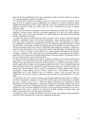 bronce de las letras, distribuirlos en las cajas, componerlos según la escritura, meterlos en la prensa, 
etc., y preparar el papel, macerarle, extenderle, etc. 
11. Y para referirnos también a la mecánica, ¿por qué el carro, esto es, un poco de madera y hierro 
(pues de ellos se compone), sigue tan rápidamente a los caballos a él uncidos y presta tan grande 
utilidad para transportar personas y cargas? Nada hay en ello sino una ingeniosa coordinación de la 
madera y el hierro en ruedas, ejes, lanza, yugos, etc. Roto o estropeado uno de ellos, la maquina 
queda inservible. 
12. ¿Por qué los hombres se entregan al furioso mar embarcados en frágil leño, llegan hasta los 
antípodas y retornan salvos? Sólo por la ordenada disposición en la nave de la quilla, mástiles, 
antenas, velas, remos, timón, áncoras, brújulas, etc., perdido algo de lo cual sobreviene el peligro de 
las olas, el naufragio y la muerte. 
13. ¿Cuál es la causa, en el instrumento de medir el tiempo, el reloj, de que el hierro diversamente 
colocado y engranado produzca movimientos espontáneos, marque armónicamente los minutos, 
horas, días, meses y hasta años, no solamente mostrándolo a la vista, sino indicándolo a los oídos y 
aun señalándolo en medio de las tinieblas? ¿Por qué tal instrumento despierta al hombre a la hora 
que éste desea y hasta puede encender una lámpara para que al despertar vea desde luego la luz? 
¿Por qué marcando el turno de los fastos y efemérides puede señalar los novilunios y plenilunios, 
todos los cursos de los planetas y los eclipses de los astros? ¿Qué habrá digno de admiración si esto 
no lo es? ¿Cómo un metal, cosa tan inerte por sí, puede producir movimientos tan naturales, 
constantes y regulares? ¿Por ventura antes de su descubrimiento no sería tenido por tan absurdo e 
imposible como el afirmar que los árboles podían andar y las piedras hablar? Sin embargo, nuestros 
ojos son testigos de que ocurre como hemos dicho. 
14. ¿Hay acaso para ello alguna oculta fuerza? Ninguna en absoluto, sino el orden manifiesto que 
aquí domina. Una disposición tal de todos cuantos elementos le integran, en su exacto número, 
medida y orden, que cada uno de ellos tiene fin determinado y para este fin los adecuados medios y 
preciso empleo de estos medios; una escrupulosa proporción de unos y otros y la debida coherencia 
entre cada uno de ellos con su correlativo y mutuas leyes para comunicar y devolver la fuerza. Así 
marcha todo; tan exactamente como un cuerpo vivo animado por su propio espíritu. Pero si algo se 
descompone, rompe, quiebra, retrasa o tuerce, aunque sea la más pequeña rueda, el más 
insignificante eje, el más diminuto clavo, al momento se para o hace con error todas sus 
indicaciones. De un modo evidente se demuestra aquí que todas las cosas dependen de un único 
orden. 
15. No requiere otra cosa el arte de enseñar que una ingeniosa disposición del tiempo, los objetos y 
el método. Si podemos conseguirla, no será difícil enseñar todo a la juventud escolar, cualquiera 
que sea su número, como no lo es llenar mil pliegos diariamente de correctísima escritura 
valiéndonos de los útiles tipográficos; o utilizando el artificio de Arquímedes trasladar casas, torres 
o cualesquiera otros pesos; o embarcados atravesar el Océano y llegar al Nuevo Mundo. No han de 
marchar las cosas con menor facilidad que marcha el reloj de pesas bien equilibradas. Tan suave y 
naturalmente como suave y natural es el movimiento de dicha máquina; con tanta certeza, por 
último, como puede tenerse con instrumento tan ingenioso. 
16. Intentemos, pues, en nombre del Altísimo, dar a las escuelas una organización que responda al 
modelo del reloj, ingeniosamente construido y elegantemente decorado. 
36 
 
