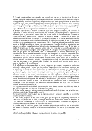 7. De todo esto se deduce que ese orden que pretendemos que sea la idea universal del arte de 
aprender y enseñar todas las cosas, no debemos ni podemos tomarle de otra parte que no sea de la 
enseñanza de la Naturaleza. Organizado cuidadosamente, tan suave y naturalmente se desarrollará 
lo artificial como suave y naturalmente fluye lo natural. Sabiamente dice Cicerón: Nunca erraremos 
si llevamos a la Naturaleza por guía. Y en otra parte: Con la Naturaleza por maestro no se puede 
errar en modo alguno. Así lo esperamos también nosotros, y observando los procedimientos que 
sigue la Naturaleza en sus operaciones intentaremos proceder de manera semejante. 
8. Pudiera oponérsenos a nuestra esperanza, con tanto empeño defendido, el aforismo de 
Hipócrates: la vida es breve y el arte duradero; las ocasiones pasan con rapidez; la experiencia es 
dudosa y difícil el juicio acerca de las cosas. En lo cual reseña las cinco causas por virtud de las 
cuales son tan pocos los que llegan a la cumbre de la ciencia, a saber: I. La brevedad de la vida, que 
hace que a menudo seamos arrebatados en la misma preparación de la vida. II. La extensa y difusa 
multitud de cosas que se someten a la consideración de nuestro espíritu, por lo que es sumamente 
laborioso encerrar todas en nuestro entendimiento. III. La falta de ocasiones de aprender las buenas 
artes o su rápida desaparición, si alguna vez se nos presentan. (Pues los años de la juventud, que son 
los más a propósito para el cultivo de la inteligencia, transcurren la mayor parte de las veces en 
medio de diversiones; la edad siguiente, como todas las cosas de los mortales, presenta más 
ocasiones para vanidades que para serias ocupaciones. Y si llega a ofrecerse alguna ocasión, huye 
antes de que pueda ser aprovechada.) IV. El embotamiento de nuestro entendimiento y la 
obscuridad del juicio, que motiva muchas veces que nos detengamos en la corteza sin penetrar hasta 
la médula de las cosas. V. Por último, si alguno, a fuerza de larga observación y repetidos 
experimentos, quisiera conocer las verdaderas esencias de las cosas, hallará que es trabajoso en 
extremo a la vez que dudoso e incierto. (Verdaderamente es fácil que puedan escaparse muchas 
cosas en tan grande y sutil complicación de ellas; con un solo error que se admita, toda la 
observación adolece de incertidumbre.) 
9. Si todo lo que acabamos de decir es exacto, ¿cómo nos atrevemos a prometer un camino tan 
universal, verdadero, fácil y sólido para los estudios? Respondemos: La experiencia demuestra que 
es exactísimo lo dicho; pero también atestigua la experiencia, con razones, que pueden hallarse 
remedios eficaces para los mencionados obstáculos. Éstos fueron establecidos por Dios, 
Sapientísimo árbitro de las cosas, para nuestro bien; luego con prudencia podrán convertirse en 
beneficio nuestro. Él nos otorgó, verdaderamente, un corto espacio de existencia porque ya en 
nuestra corrupción no sabemos emplear rectamente la vida. Pues si muriendo al nacer y pendiente el 
fin del principio nos entregamos, sin embargo, a las vanidades, ¿qué ocurriría si tuviéramos ante 
nosotros centenas o millares de años? Por eso tuvo a bien concedernos Dios el solo espacio de 
tiempo que estimó suficiente para que pudiéramos prepararnos a otra vida mejor. Para este fin es lo 
bastante larga si sabemos utilizarla. 
10. Dios quiso también en beneficio nuestro que las cosas fuesen muchas, con el fin, sin duda, de 
que hubiese mucho que nos ocupase, ejercitase e instruyese. 
11. Quiso que las ocasiones pasasen raudas, con cabellos sólo en la frente, para que, advertido esto, 
intentemos cogerlas por donde pueden cogerse. 
12. Los experimentos inciertos, para que se requiera atención y tengamos necesidad de desentrañar 
las cosas con mayor esfuerzo. 
13. Por último, el juicio de las cosas difícil, para que se aguce la diligencia y resolución de 
conocerlas. Esto con el fin de hacer, con mayor satisfacción nuestra, más patente la Sabiduría de 
Dios, extendida secretamente en todas las cosas. Si todo se entendiese fácilmente, dice Agustín, ni 
la verdad se buscaría con empeño, ni se hallaría con placer. 
14. Hemos, pues, de ver cómo podrán, Dios mediante, removerse los obstáculos que la Providencia 
nos opuso exteriormente con el fin de estimular nuestra industria. No podrán salvarse de otro modo 
que: 
38 
I. Con la prolongación de la vida, para que sea suficiente al camino emprendido. 
 