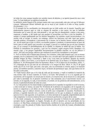 en todas las cosas aunque inunden sus sentidos mares de deleites, y su apetito pasará de una a otra 
cosa. Y el que dedicase su espíritu al estudio de 
la sabiduría, jamás llegará al fin, porque cuanto más vaya conociendo, más aún verá que le falta por 
conocer. Sabiamente afirmó Salomón que no se sacia el ojo viendo ni el oído se llena oyendo. 
(Ecclesiastés, 1. 8.) 
8. El ejemplo de los moribundos nos demuestra que no todo acaba con la muerte. Aquellos que 
piadosamente pasaron aquí su vida se alegran de marchar a otra mejor; los que se hallaban 
dominados por el amor de esta vida presente y ven que han de abandonarla y pasar a otra parte, 
empiezan a temblar, y del modo que aún pueden se reconcilian con Dios y con los hombres. Y 
aunque el cuerpo quebrantado por los dolores languidece, los sentidos vayan oscureciéndose y la 
misma vida se escape, la mente, sin embargo, realiza sus funciones con más vigor que nunca, 
tratando piadosa, circunspecta y gravamente de sí mismo, de la familia, bienes, asuntos públicos, 
etc., de tal suerte que el que ve morir a un hombre piadoso y prudente ve desmoronarse un poco de 
tierra; pero al oírle parece que escucha a un ángel; y preciso es confesar que en tal caso acontece 
que, al ver avanzar el derrumbamiento de la cabaña, se dispone la salida del que la habita. Así 
también lo entendieron los gentiles, y por eso los romanos, según asegura Festo, llamaban a la 
muerte viaje, y los griegos empleaban frecuentemente la palabra marchar, en vez de fallecer o 
morir. ¿Por qué sino porque sabemos que mediante la muerte nos trasladamos a otra parte? 
9. Esto es mucho más evidente para nosotros, los cristianos, sobre todo después que, con su mismo 
ejemplo, nos lo e demostró Cristo, Hijo de Dios vivo, enviado del Cielo para reparar en nosotros la 
perdida imagen de Dios. Concebido y dado a luz vivió entre los hombres; después de muerto 
resucitó y subió a los Cielos, y ya la muerte no le dominó más. El se llama y es Nuestro Precursor 
(Hebreos, 6. 20.) Primogénito entre los hermanos. (Rom. 8. 29.) Cabeza de sus miembros. (Efes., 1, 
22.) Arquetipo de los que han de ser reformados a la imagen de Dios. (Rom. 8, 29.) Y de igual 
modo que Él no vivió aquí, por estar, sino para, una vez terminada su misión, pasar a la mansión 
eterna, así también nosotros, consortes suyos, no hemos de permanecer aquí, sino que hemos de ser 
llevados a otra parte. 
10. Triple hemos dicho que es la vida de cada uno de nosotros, y triple es también la mansión de 
esta misma vida: el útero materno, la Tierra y el Cielo. Del primero se va a la segunda por el 
nacimiento; de la segunda a la tercera por la muerte y la resurrección; de la tercera no se sale jamás 
por toda la eternidad. En el primero recibimos la vida solamente con el movimiento inicial y el 
sentido; en la segunda, la vida, el movimiento, el sentido con las primicias del entendimiento; en la 
tercera, la plenitud absoluta de todas las cosas. 
11. La vida primera de las mencionadas es preparatoria de la segunda; la segunda lo es de la tercera, 
y ésta existe por sí misma, sin tener fin. El tránsito de la primera a la segunda y de la segunda a la 
tercera es angustioso y con dolor; en una y otra hay que abandonar despojos o envolturas (allí las 
secundinas, aquí el cadáver mismo), como el pollo nace rompiendo el cascarón. Finalmente, la 
primera y segunda mansión son a modo de laboratorios en los que se prepara el cuerpo para su 
ejercicio en la vida siguiente, en la primera, y el alma racional en la segunda, disponiéndola para la 
vida sempiterna. La tercera estancia lleva en sí misma la perfección y el goce de las otras. 
12. De modo semejante, los israelitas (y permítasenos presentar la historia de este pueblo como 
ejemplo) fueron engendrados en Egipto, llevados de allí al desierto con las penalidades de los 
montes y el Mar Rojo, construyeron Tabernáculos, recibieron la Ley, pelearon con diversidad de 
enemigos, y por fin, pasado el Jordán, fueron hechos dueños de la tierra da Canaan, abundantísima 
de leche y miel. 
4 
 