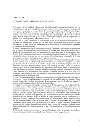 40 
CAPITULO XV 
FUNDAMENTOS DE LA PROLONGACIÓN DE LA VIDA 
1. En cuanto a la brevedad de la vida, pregunta Aristóteles con Hipócrates, reprochando por ello a la 
Naturaleza, ¿por qué se ha otorgado a los ciervos, cuervos y otros brutos seres un espacio de vida 
tan extenso, y en cambio se contiene dentro de reducidos límites la vida del hombre, nacido para 
muy elevados fines? Pero sabiamente responde Séneca: No recibimos breve la vida, sino que la 
hacemos, y no somos escasos de ella, sino pródigos. La vida es larga si sabes usarla. Y en otro 
lugar: Bastante larga es la vida y nos ha sido ampliamente otorgada para el cumplimiento de 
grandes cosas si se emplea bien. (De Brevitate vitae, C. 1 et 2.) 
2. Y si esto es cierto, como lo es, es culpa nuestra el que la vida no nos sea suficiente para la 
ejecución de grandes cosas, puesto que sin duda alguna prodigamos nosotros mismos la vida 
destrozándola en parte, con lo que hacemos que se extinga antes de su término natural, y gastando 
el resto en cosas de ningún valor. 
3. Muy acertadamente escribe un insigne autor (Hipólito Guarinonio), y lo prueba con argumentos, 
que el hombre de temperamento endeble tiene en sí vitalidad para llegar al sexagésimo año, y 
aquéllos de complexión más fuerte son capaces de vivir ciento veinte años. Si algunos mueren antes 
de estos límites (¿quién ignora que muchos mueren en la infancia, adolescencia y virilidad?) es por 
culpa de los mismos hombres, que con sus excesos, o la negligencia de los cuidados de la vida, 
comprometen su salud y aun la de sus hijos y aceleran su muerte. 
4. Esta misma duración tan limitada de la vida (cincuenta, cuarenta, treinta años) puede servirnos 
para las mayores cosas si sabemos emplearla rectamente. Nos lo prueban los ejemplos de aquellos 
que llegaron antes de la plenitud de su virilidad a lo que otros no pudieron conseguir a pesar de su 
larguísima existencia. Alejandro Magno murió a los treinta y tres años, siendo no solamente 
instruido en las letras de un modo maravilloso, sino vencedor del mundo entero, al que subyugó no 
tanto por la fuerza de las armas como por sus sabios consejos y admirable rapidez para ejecutar las 
cosas. Juan Pico de la Mirándola no llegó siquiera a la edad de Alejandro, y se elevó tanto en el 
estudio del conocimiento de todas las cosas que el ingenio del hombre puede comprender, que fue 
considerado como un milagro del siglo. 
5. Y para no tomar el ejemplo de otra parte, el mismo Jesucristo Nuestro Señor sólo vivió sobre la 
tierra treinta y cuatro años y llevó a cabo la magna obra de nuestra Redención; sin duda para darnos 
ejemplo (pues todas sus obras son místicas) de que cualquiera que sea la edad que alcance el 
hombre es suficiente para preparar el refugio de la eternidad. 
6. No puedo por menos de citar aquí las hermosas frases de Séneca en este sentido (Epist., 94): He 
encontrado muchos –dice- propicios contra los hombres; contra Dios, ninguno. Diariamente nos 
indignamos contra el hado, etc. ¿A qué viene querer salir tan de prisa de donde hemos de salir de 
todos modos? La vida es larga, si está llena. Se llena cuando el alma procura su bien y se hace 
dueña de sí misma. En otro lugar: Ten presente, Lucilio mío, que debemos obrar de manera que 
nuestra vida sea como las cosas preciosas, que no se manifieste mucho, pero que pese mucho. 
Midámosla por las acciones, no por el tiempo. Y luego: Alabemos, pues, y coloquemos en el 
número de los felices a aquél que gastó bien el tiempo que le correspondió. Vio la verdadera luz, no 
fue uno más entre muchos, sino que vivió y floreció. Además: De igual modo que en la menor 
cantidad de cuerpo puede haber un hombre perfecto, así en el menor espacio de tiempo puede 
hallarse una vida perfecta. La edad figura entre las cosas externas. Me preguntas, ¿cuál es la mayor 
duración de la vida? Vivir hasta la sabiduría. El que a ella llega consigue un fin no larguísimo, sino 
máximo. 
7. Dos son los remedios para nosotros y nuestros hijos (y por tanto, las escuelas) que podemos 
aplicar a las quejas sobre la brevedad de la vida. Procurar en cuanto sea posible que: 
 
