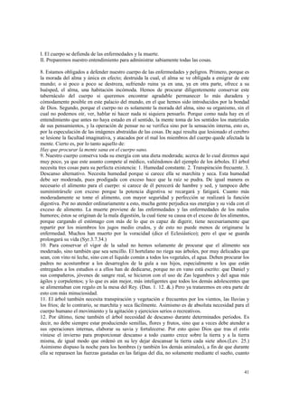 41 
I. El cuerpo se defienda de las enfermedades y la muerte. 
II. Preparemos nuestro entendimiento para administrar sabiamente todas las cosas. 
8. Estamos obligados a defender nuestro cuerpo de las enfermedades y peligros. Primero, porque es 
la morada del alma y única en efecto; destruida la cual, el alma se ve obligada a emigrar de este 
mundo; o si poco a poco se destroza, sufriendo ruina ya en una, ya en otra parte, ofrece a su 
huésped, el alma, una habitación incómoda. Hemos de procurar diligentemente conservar este 
tabernáculo del cuerpo si queremos encontrar agradable permanecer lo más duradera y 
cómodamente posible en este palacio del mundo, en el que hemos sido introducidos por la bondad 
de Dios. Segundo, porque el cuerpo no es solamente la morada del alma, sino su organismo, sin el 
cual no podemos oír, ver, hablar ni hacer nada ni siquiera pensarlo. Porque como nada hay en el 
entendimiento que antes no haya estado en el sentido, la mente toma de los sentidos los materiales 
de sus pensamientos, y la operación de pensar no se verifica sino por la sensación interna, esto es, 
por la especulación de las imágenes abstraídas de las cosas. De aquí resulta que lesionado el cerebro 
se lesione la facultad imaginativa, y atacados por el mal los miembros del cuerpo quede afectada la 
mente. Cierto es, por lo tanto aquello de: 
Hay que procurar la mente sana en el cuerpo sano. 
9. Nuestro cuerpo conserva toda su energía con una dieta moderada; acerca de lo cual diremos aquí 
muy poco, ya que este asunto compete al médico, valiéndonos del ejemplo de los árboles. El árbol 
necesita tres cosas para su perfecta existencia: 1. Humedad constante. 2. Transpiración frecuente. 3. 
Descanso alternativo. Necesita humedad porque si carece ella se marchita y seca. Esta humedad 
debe ser moderada, pues prodigada con exceso hace que la raíz se pudra. De igual manera es 
necesario el alimento para el cuerpo: si carece de él perecerá de hambre y sed, y tampoco debe 
suministrársele con exceso porque la potencia digestiva se recargará y fatigará. Cuanto más 
moderadamente se tome el alimento, con mayor seguridad y perfección se realizará la función 
digestiva. Por no atender ordinariamente a esto, mucha gente perjudica sus energías y su vida con el 
exceso de alimento. La muerte proviene de las enfermedades y las enfermedades de los malos 
humores; éstos se originan de la mala digestión, la cual tiene su causa en el exceso de los alimentos, 
porque cargando el estómago con más de lo que es capaz de digerir, tiene necesariamente que 
repartir por los miembros los jugos medio crudos, y de esto no puede menos de originarse la 
enfermedad. Muchos han muerto por la voracidad (dice el Eclesiástico); pero el que se guarda 
prolongará su vida (Syr.3.7.34.) 
10. Para conservar el vigor de la salud no hemos solamente de procurar que el alimento sea 
moderado, sino también que sea sencillo. El hortelano no riega sus árboles, por muy delicados que 
sean, con vino ni leche, sino con el líquido común a todos los vegetales, el agua. Deben procurar los 
padres no acostumbrar a los desarreglos de la gula a sus hijos, especialmente a los que están 
entregados a los estudios o a ellos han de dedicarse, porque no en vano está escrito: que Daniel y 
sus compañeros, jóvenes de sangre real, se hicieron con el uso de Zas legumbres y del agua más 
ágiles y corpulentos; y lo que es aún mejor, más inteligentes que todos los demás adolescentes que 
se alimentaban con regalo en la mesa del Rey. (Dan. 1. 12. &.) Pero ya trataremos en otra parte de 
esto con más minuciosidad. 
11. El árbol también necesita transpiración y vegetación e frecuentes por los vientos, las lluvias y 
los fríos; de lo contrario, se marchita y seca fácilmente. Asimismo es de absoluta necesidad para el 
cuerpo humano el movimiento y la agitación y ejercicios serios o recreativos. 
12. Por último, tiene también el árbol necesidad de descanso durante determinados períodos. Es 
decir, no debe siempre estar produciendo semillas, flores y frutos, sino que a veces debe atender a 
sus operaciones internas, elaborar su savia y fortalecerse. Por esto quiso Dios que tras el estío 
viniese el invierno para proporcionar descanso a todo cuanto crece sobre la tierra y a la tierra 
misma, de igual modo que ordenó en su ley dejar descansar la tierra cada siete años.(Lev. 25.) 
Asimismo dispuso la noche para los hombres (y también los demás animales), a fin de que durante 
ella se reparasen las fuerzas gastadas en las fatigas del día, no solamente mediante el sueño, cuanto 
 