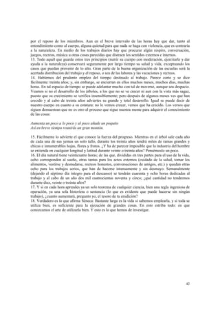 por el reposo de los miembros. Aun en el breve intervalo de las horas hay que dar, tanto al 
entendimiento como al cuerpo, alguna quietud para que nada se haga con violencia, que es contraria 
a la naturaleza. En medio de los trabajos diarios hay que procurar algún respiro, conversación, 
juegos, recreos, música u otras cosas parecidas que distraen los sentidos externos e internos. 
13. Todo aquél que guarde estos tres principios (nutrir su cuerpo con moderación, ejercitarle y dar 
ayuda a la naturaleza) conservará seguramente por largo tiempo su salud y vida, exceptuando los 
casos que puedan provenir de lo alto. Gran parte de la buena organización de las escuelas será la 
acertada distribución del trabajo y el reposo, o sea de las labores y las vacaciones y recreos. 
14. Hablemos del prudente empleo del tiempo destinado al trabajo. Parece corto y se dice 
fácilmente: treinta años; y, sin embargo, se encierran en ellos muchos meses, muchos días, muchas 
horas. En tal espacio de tiempo se puede adelantar mucho con tal de moverse, aunque sea despacio. 
Veamos si no el desarrollo de los árboles, a los que no se ve crecer ni aun con la vista más sagaz, 
puesto que su crecimiento se verifica insensiblemente; pero después de algunos meses ves que han 
crecido y al cabo de treinta años adviertes su grande y total desarrollo. Igual se puede decir de 
nuestro cuerpo en cuanto a su estatura: no le vemos crecer, vemos que ha crecido. Los versos que 
siguen demuestran que no es otro el proceso que sigue nuestra mente para adquirir el conocimiento 
de las cosas: 
42 
Aumenta un poco a lo poco y al poco añade un poquito 
Así en breve tiempo reunirás un gran montón. 
15. Fácilmente lo advierte el que conoce la fuerza del progreso. Mientras en el árbol sale cada año 
de cada una de sus yemas un solo tallo, durante los treinta años tendrá miles de ramas grandes y 
chicas e innumerables hojas, flores y frutos. ¿Y ha de parecer imposible que la industria del hombre 
se extienda en cualquier longitud y latitud durante veinte o treinta años? Pensémoslo un poco. 
16. El día natural tiene veinticuatro horas; de las que, divididas en tres partes para el uso de la vida, 
ocho corresponden al sueño, otras tantas para los actos externos (cuidado de la salud, tomar los 
alimentos, vestirse y desnudarse, recreos honestos, conversaciones de amigos, etc.) y quedan otras 
ocho para los trabajos serios, que han de hacerse intensamente y sin desmayo. Semanalmente 
(dejando el séptimo día íntegro para el descanso) se tendrán cuarenta y ocho horas dedicadas al 
trabajo y al cabo de un año dos mil cuatrocientas noventa y cinco; ¿qué cantidad no tendremos 
durante diez, veinte o treinta años? 
17. Y si en cada hora aprendes ya un solo teorema de cualquier ciencia, bien una regla ingeniosa de 
operación, ya una sola historieta o sentencia (lo que es evidente que puede hacerse sin ningún 
trabajo), ¿cuanto aumentará, pregunto yo, el tesoro de tu erudición? 
18. Verdadero es lo que afirma Séneca: Bastante larga es la vida si sabemos emplearla, y si toda se 
utiliza bien, es suficiente para la ejecución de grandes cosas. En esto estriba todo: en que 
conozcamos el arte de utilizarla bien. Y esto es lo que hemos de investigar. 
 