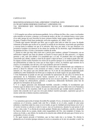 43 
CAPITULO XVI 
REQUISITOS GENERALES PARA APRENDER Y ENSEÑAR. ESTO 
ES: DE QUÉ MODO DEBEMOS ENSEÑAR Y APRENDER CON 
TAL SEGURIDAD QUE NECESARIAMENTE HAYAN DE EXPERIMENTARSE LOS 
EFECTOS 
1. El Evangelio nos refiere esta hermosa parábola: Así es el Reino de Dios, dice, como si un hombre 
echa simiente en la tierra, y duerme y se levanta de noche y de día; y la simiente brota y crece como 
él no sabe; porque de suyo fructifica la tierra, primero hierba, luego espiga; después la espiga llena 
de grano. Cuando el fruto fuese producido, envía dos segadores, etc. (Marc. 4.26.) 
2. Enseña aquí nuestro Salvador que Dios, que es quien obra todo en todas las cosas, ha dejado 
solamente al hombre que reciba en su corazón la semilla de las doctrinas; acaeciendo que germinen 
y crezcan hasta la madurez sin que él lo advierta. Sólo toca, por tanto, a los que instruyen a la 
juventud el sembrar con destreza en las almas las semillas de las doctrinas, regar abundantemente 
las plantitas de Dios, el éxito e incremento vendrán de arriba. 
3. ¿Quién no sabe que hace falta cierto arte y pericia para sembrar y plantar? Ciertamente; con un 
arboricultor imperito que llene de plantas un huerto la mayor parte de ellas perecerá, y si alguna 
germina y sale, más será debido a la casualidad que a su arte. El prudente obra con seguridad, 
conociendo qué, dónde, cuándo y cómo ha de operar o dejar de hacer, y así nada le puede salir mal. 
En alguna ocasión suelen frustrarse los éxitos de los peritos (porque no es posible al hombre obrar 
tan perfectamente en todas las cosas que no haya lugar a error); no tratamos aquí nosotros de la 
ciencia y la casualidad, sino del arte, con el que podemos prevenir lo fortuito. 
4. Porque, en realidad, el método de enseñar fue hasta ahora tan indeterminado que cualquiera se 
atrevió a decir:Yo educaré a este jovencito en tantos y tantos años, de este o el otro modo le 
instruiré, etc. Nos parece que este método debe ser: Si el arte de esta plantación espiritual puede 
establecerse sobre fundamento tan firme que se emplee de un modo seguro sin que pueda fallar. 
5. Este fundamento no puede ser otro que acomodar las operaciones de este arte a la norma de las 
operaciones de la Naturaleza (como hemos expuesto en el cap. XIV). Veamos, pues, el 
procedimiento de la Naturaleza en el ejemplo de las aves al sacar los pollos, y observaremos cómo 
lo han imitado los arboricultores, pintores y arquitectos, deduciendo fácilmente cómo han de 
aplicarlo los formadores de la juventud. 
6. Y si a alguno pareciere esto demasiado humilde, conocido y trillado, le recordaremos que 
tratamos aquí de deducir de lo vulgar y diariamente conocido, que tiene feliz éxito en la Naturaleza 
y el Arte (fuera de las escuelas), todo lo que sea desconocido que cumpla nuestro propósito. Y 
cuanto más conocido sea lo que nos sirva para deducir nuestros preceptos, esperamos que por lo 
mismo serán más evidentes nuestras conclusiones. 
FUNDAMENTO I 
7. La naturaleza aprovecha el tiempo favorable.Por ejemplo: El ave, al intentar la multiplicación, no 
comienza en el invierno, cuando todo está frío y helado; ni en el estío, cuando el calor pone 
ardientes y marchitas todas las cosas; ni en el otoño, en que la vitalidad universal decae con el sol y 
el vecino invierno es adverso a todo lo nuevo; sino en la primavera, durante la cual presta el sol 
vigor y vida a todo. Y se efectúa de un modo gradual. Helado aún el ambiente, concibe y desarrolla 
los huevos dentro de su cuerpo, donde están resguardados del frío; más templado el tiempo, los 
coloca en el nido, y, por último, los incuba en la estación más cálida del año para que el tierno ser se 
acostumbre a la luz y el calor. 
8. De igual manera procede el hortelano, que no hace nada sino a su tiempo. No efectúa la 
plantación en el invierno (porque entonces la savia se encuentra en la raíz sin ascender a nutrir las 
 