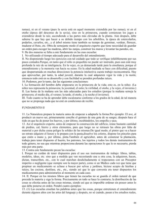ramas), ni en el verano (pues la savia está en aquel momento extendida por las ramas), ni en el 
otoño (época del descenso de la savia), sino en la primavera, cuando comienzan los jugos a 
extenderse desde la raíz, ascendiendo a las partes más elevadas de la planta. Aún después, debe 
saberse lo que hay que hacer a su debido tiempo con los arbolillos, la época de estercolarlos, 
podarlos, cavarlos, etc., y el árbol mismo tiene también su tiempo de germinar, verdear, florecer, 
madurar el fruto, etc. Obra de semejante modo el arquitecto experto que tiene necesidad de guardar 
un orden para escoger las maderas, abrir las zanjas, construir los muros y levantar las paredes, etc. 
9. De dos maneras se falta a este fundamento en las esas escuelas: 
I. No utilizando el tiempo adecuado para el desarrollo del entendimiento. 
II. No disponiendo luego los ejercicios con tal cuidado que todo se verifique infaliblemente por sus 
pasos contados.Porque, en tanto que el niño es pequeñito no puede ser instruido, pues aun está muy 
profunda la raíz de su inteligencia. En la vejez, es ya demasiado tarde para la enseñanza, porque el 
entendimiento y la memoria van hacia su ocaso. En la edad mediada se hace con dificultad, puesto 
que desparramada en muchas direcciones la potencia intelectiva cuesta trabajo reconcentraría. Hay 
que aprovechar, por tanto, la edad juvenil, durante la cual adquieren vigor la vida y la razón; 
entonces todo está en su desarrollo y con facilidad se prenden profundas raíces. 
10. Podemos, por lo tanto, dar las siguientes conclusiones: 
I. La formación del hombre debe empezarse en la primavera de la vida; esto es, en la niñez. (La 
niñez nos representa la primavera; la juventud, el estío; la virilidad, el otoño, y la vejez, el invierno.) 
II. Las horas de la mañana son las más adecuadas para los estudios (porque la mañana semeja la 
primavera; el medio día, el verano; la tarde, el otoño, y la noche el invierno). 
III. Todo cuanto se ha de aprender debe escalonarse conforme a los grados de la edad, de tal manera 
que no se proponga nada que no esté en condiciones de recibir. 
44 
FUNDAMENTO II 
11. La Naturaleza prepara la materia antes de empezar a adaptarle la forma.Por ejemplo: El ave, al 
producir un nuevo ser, primeramente concibe el germen de una gota de su sangre; después hace el 
nido en que ha de poner los huevos, y por último, incubándolos, los empolla y saca. 
12. Así el arquitecto experto, antes de empezar la construcción del edificio, reúne bastante cantidad 
de piedras, cal, hierro y otros elementos, para que luego no se retrasen las obras por falta de 
material o por dicha causa peligre la solidez de las mismas.De igual modo, el pintor que va a hacer 
un retrato adquiere el lienzo y le prepara con la pasta,disuelve los colores, dispone los pinceles para 
que estén a mano y, por último, pinta.También el agricultor, antes de comenzar la plantación, 
trabaja para tener dispuesto el huerto, los patrones, los injertos y todos los demás instrumentos de 
todo género, no sea que mientras proporciona durante las operaciones lo que le es necesario, pierda 
más por otra parte. 
13. Contra este fundamento pecan las escuelas: 
I. Porque no cuidan de tener dispuestos para el uso sus instrumentos de trabajo: libros, tablas, 
modelos, ideas, etc. sino que a medida que van necesitando una u otra cosa, la adquieren, hacen, 
dictan, transcriben, etc., con lo cual marchan desdichadamente si tropezamos con un Preceptor 
imperito o negligente (que siempre son la mayor parte), como si un Médico cada vez que tiene que 
propinar un medicamento se echase a buscar por selvas y jardines, hiciese acopio de hierbas y 
raíces, las cociese, destilase, etc., etc., siendo así que lo que convenía era tener dispuestos los 
medicamentos para administrarlos al momento en cada caso. 
14. II. Porque en los mismos libros que tienen las escuelas no se guarda el orden natural de que 
preceda la materia y siga la forma. Precisamente en todo se hace lo contrario, la distribución de las 
cosas se efectúa antes de las cosas mismas, siendo así que es imposible ordenar sin poseer antes lo 
que debe ponerse en orden. Pondré cuatro ejemplos: 
15. (1) Las escuelas enseñan las palabras antes que las cosas, porque entretienen el entendimiento 
durante algunos años con las artes del lenguaje y después, no sé cuándo, pasan a los estudios reales, 
 