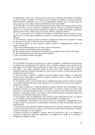 las matemáticas, la física, etc., siendo así que las cosas son la substancia y las palabras el accidente; 
las cosas el cuerpo, las palabras el vestido; las cosas la médula y las palabras la corteza y la cáscara. 
Deben presentarse juntamente unas y otras al entendimiento humano; pero en primer lugar las 
cosas, puesto que son el objeto, tanto del entendimiento como de la palabra. 
16. (2). Después, en el mismo estudio de las lenguas ha sido siempre cosa corriente empezar, no por 
algún buen autor y por un diccionario sabiamente ilustrado, sino por la gramática; cuando los 
autores (y a su modo los diccionarios) supeditan las palabras a la materia de lo tratado, la gramática 
añade tan sólo la forma, dando leyes para construir, ordenar y enlazar las palabras. 
17. (3). En tercer lugar, en el conjunto de disciplinas o enciclopedias, ponen siempre en primer 
lugar las artes, y hacen seguir muy detrás las ciencias y la moral, cuando éstas son el módulo de las 
primeras. 
18. (4) Finalmente, exponen las reglas en abstracto y después las aclaran con los ejemplos, sin tener 
en cuenta que la luz debe ir delante de lo que tiene que alumbrar. 
19. De aquí se deduce que para corregir el método conforme al fundamento que acabamos de 
exponer, se requiere: 
I. Que estén de antemano dispuestos los libros y demás instrumentos. 
II. Que se forme el entendimiento antes que la lengua. 
III. Que ninguna lengua se aprenda por la gramática, sino ,mediante el uso de autores adecuados. 
IV. Que las enseñanzas reales vayan antes que las orgánicas. 
V. Que los ejemplos precedan a las reglas. 
45 
FUNDAMENTO III 
20. La Naturaleza toma para sus operaciones los sujetos a propósito, o también para hacerlos aptos 
los prepara antes adecuadamente. Por ejemplo: El ave no deposita cualquier cosa en el nido en que 
está echada, sino un objeto del que pueda salir un pollo; esto es, un huevo. Si con ellos se mezcla 
una piedra u otro objeto cualquiera, pronto lo arroja como inútil. Mientras está incubando, 
solamente desarrolla la materia encerrada en el huevo, que se revuelve y forma hasta que está en 
condiciones de salir al exterior. 
21. De igual modo el arquitecto, después de escoger algunos buenos maderos, los deja secar, 
desbasta, sierra; luego allana la superficie, la limpia, construye los muros o repara y consolida los 
antiguos para que sirvan de nuevo. 
22. Así también el pintor, si no tiene buen lienzo o suficiente pie para los colores, intenta, en cuanto 
le es posible, disponerlo del mejor modo, alisando el uno y moliendo bien los otros hasta dejarlo en 
condiciones de aptitud. 
23. Lo mismo el agricultor: 1. Elige los patrones de especie fructífera muy desarrollados. 2. Los 
transplanta al huerto y los cubre prudentemente de tierra. 3. No practica el injerto en el nuevo tallo 
hasta que no ve que han prendido las raíces. 4. Y antes de injertar el nuevo tallo, suprime las varitas 
anteriores y hasta llega a cortar con la sierra el tronco mismo para que no haya gota ninguna de 
savia que no esté destinada a desarrollar el injerto. 
24. Se ha pecado contra este fundamento en las escuelas, no tanto admitiendo en ellas a los obtusos 
y necios (sabida es nuestra opinión de que toda la juventud debe ser recibida), sino 
1. No transplantando estas plantas a los viveros; esto es, no reuniéndolos completamente en las 
escuelas, ya que los que han de ser transformados en hombres no deben salir del taller antes de su 
total formación. 
2. Porque muchas veces intentaron injertar los plantones de las ciencias, costumbres y piedad antes 
de que el mismo patrón echase las raíces, es decir, antes de excitar el deseo de aprender en aquellos 
a quienes la Naturaleza no se lo despertó. 
3. Porque no podaron los arbolillos o patrones antes de la plantación; esto es, no limpiaron el 
espíritu de ocupaciones superfluas, sujetándolos con prudencia por medio de la disciplina y 
obligándolos a adquirir el orden. 
 