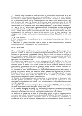35. También el árbol, alimentado por la lluvia celeste o por la humedad del terreno, no lo recibe por 
la parte exterior de la corteza, sino que efectúa su nutrición por los poros de las partes interiores. 
Por lo mismo no suele el agricultor regar las ramas, sino las raíces, y el animal no toma el alimento 
por los miembros exteriores, sino por el aparato digestivo, que una vez que lo prepara lo esparce por 
todo el cuerpo. Así, pues, si el formador de la juventud actúa intensamente sobre la raíz del 
conocimiento, esto es, el entendimiento, con facilidad pasará el vigor a la estaquilla, la memoria, y 
aparecerán por fin las flores y los frutos, el uso expedito del idioma y el conocimiento de las cosas. 
36. Pecan en esto los Preceptores que pretenden realizar la formación de la juventud que les está 
encomendada dictando y exigiendo mucho a la memoria sin una diligente investigación de las 
cosas. Y además, los que quieren investigar e ignoran el modo, desconociendo cómo se debe abrir 
con suavidad la raíz y colocar los injertos de las doctrinas. Y, por lo tanto, machacan a los 
discípulos como si el que quisiera abrir una planta emplease en lugar del cuchillo un palo o un 
mazo. 
37. De lo que se deduce: 
I. Debe formarse primero el entendimiento de las cosas; después la memoria, y, por último, la 
lengua y las manos. 
II. Debe tener en cuenta el Preceptor todos los medios de abrir el entendimiento y utilizarlos 
congruentemente. (De ellos trataremos en el capítulo siguiente.) 
47 
FUNDAMENTO VI 
38. La naturaleza parte en la formación de todas sus cosas de lo más general y termina por lo más 
particular. Ejemplo: Al producir el ave del huevo no figura o forma primero la cabeza, los ojos, las 
plumas o las uñas, sino que caldea toda la masa del huevo, y con el movimiento excitado por el 
calor extiende las venas por ella de manera que se determinen ya los rasgos de todo el pajarillo (lo 
que deba ser cabeza, lo que deban ser las alas o las patas, etc.), y por último, se forma poco a poco 
cada una de ellas hasta su perfección. 
39. Imitando esto el arquitecto, primero concibe la idea general de todo el edificio, bien sólo en su 
mente, bien lo dibuja en un plano o bien hace un modelo de madera, y después de esto pone los 
cimientos, levanta las paredes y, por último, lo cubre con el techo. Solamente después se dedica a 
todas aquellas menudencias que han de completar la casa: puertas, ventanas, escaleras, etc. 
Finalmente, añade los adornos, pinturas, esculturas, tapices, etc. 
40. Igualmente, el pintor que va a reproducir la efigie de un hombre no dibuja ni pinta primero la 
oreja, el ojo, la nariz o la boca, sino que diseña primero la cara o todo el hombre con carboncillo. 
Después, si obtiene las proporciones exactas, asegura estos trazos con un ligero pincel, aun de un 
modo general. Luego hace resaltar los espacios de luz y sombras y, por último, trabaja 
particularmente cada miembro dándole colorido distinto. 
41. También el escultor, para hacer una estatua, toma un tronco informe, lo desbasta por todo 
alrededor, primero groseramente y después con más cuidado para que vayan poco a poco 
marcándose los rudimentos de una imagen, y, por último, forma con escrupulosidad cada miembro 
y le cubre de su color. 
42. El agricultor obra de un modo semejante. Toma la imagen general del árbol, esto es, el injerto, 
que puede producir tantas ramas principales cuantas yemas tiene. 
43. De lo cual se deduce que se enseñan muy mal las ciencias cuando su enseñanza no va precedida 
de un vago y general diseño de toda la cultura, pues no hay nadie que pueda ser instruido de tal 
manera que resulte perfecto en cualquier ciencia particular sin relación con las demás. 
44. Igualmente se enseñan mal las artes, las ciencias y los idiomas sin previos rudimentos, como 
recordamos que se hacía con frecuencia cuando, estudiando Dialéctica, Retórica y Metafísica, nos 
recargaban con preceptos prolijos, comentarios, crítica de los comentarios y coincidencias y 
controversias de los autores. Igualmente nos abrumaban con la gramática latina con sus anomalías y 
 