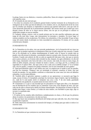 la griega, hasta con sus dialectos, a nosotros, pobrecillos, llenos de estupor e ignorantes de lo que 
eran aquellas cosas. 
45. El remedio de este mal será que: 
I. Se echen los cimientos de la erudición general desde el primer momento de su formación en la 
inteligencia de los niños que han de dedicarse a los estudios; esto es, una disposición tal de las cosas 
que los estudios que después se emprendan no parezca que aportan nada nuevo, sino que sean un 
cierto desarrollo particular de lo primeramente aprendido. Del mismo modo que al árbol que crece 
durante cientos de años no le nacen nuevas ramas, sino las que en un principio le salieron se 
subdividen siempre en nuevas ramillas. 
II. Cualquier idioma, ciencia o arte se enseñe primero por los más sencillos rudimentos para que 
tenga de ella total idea. Luego, más intensamente los preceptos y ejemplos. En tercer lugar, el 
sistema completo con las excepciones. Por último, los comentarios, si hay necesidad. El que se hace 
cargo del asunto desde el principio no tiene necesidad de comentarios. El mismo, tal vez, pueda 
comentar poco después. 
48 
FUNDAMENTO VII 
46. La Naturaleza no da saltos, sino que procede gradualmente. Así la formación del ave tiene sus 
grados, que no pueden suprimirse ni anteponerse hasta que el pollo salga del roto cascarón. Cuando 
esto se ha efectuado no le ordena inmediatamente la madre volar ni buscar la comida (aún no 
puede), sino ella misma le alimenta, y prestándole todavía su propio calor, favorece la formación de 
la pluma. Cuando está cubierto de ella, no salta en seguida del nido para volar, sino que se ejercita 
poco a poco; primero, en el mismo nido extiende las alas; después, las agita subiéndose a lo alto del 
nido; luego, intentando volar fuera del nido a sitio cercano; más tarde, de rama en rama; luego, de 
árbol en árbol; después, atraviesa volando de monte a monte, y así llega, por fin, a confiarse con 
seguridad en el espacio libre. ¡He aquí cómo se da a cada cosa su debido tiempo! ¡Y no el tiempo 
sólo, sino los grados, y tampoco los grados solamente, sino la serie inmutable de estos grados! 
47. Igual procedimiento sigue el que edifica una casa: no empieza por el tejado ni por las paredes, 
sino por los cimientos. Tampoco, una vez terminado el cimiento, construye el techo, sino que 
levanta las paredes. En una palabra: conforme se relacionan las cosas unas con otras así debemos 
enlazarlas, y no de modo diferente. 
48. También debe el agricultor sujetarse a grados en sus operaciones: es necesario que haga la 
zanja, escoja el tronco, lo transplante, practique las incisiones, haga el injerto, tape las hendiduras, 
etc., nada de lo cual puede omitir ni anteponer una cosa a otra. Y de este modo, guardando 
estrictamente esta gradación, no puede menos de tener éxito la obra. 
49. Claramente se ve que es una necedad que los preceptores no hagan para ellos y los discípulos 
una tal distribución de los estudios que no solamente vayan unas cosas después de otras, sino que 
cada una de ellas se desenvuelva dentro de límites determinados. Sin determinar el límite ni fijar los 
medios para llegar a estos límites y el orden de estos medios, con facilidad se pasa algo, algo se 
invierte y se perturba todo. 
50. Así, pues: 
I. El núcleo de los estudios debe distribuirse cuidadosamente en clases, a fin de que los primeros 
abran el camino a los posteriores y les den sus luces. 
II. Hay que hacer una escrupulosa distribución del tiempo para que cada año, mes, día y hora tenga 
su particular ocupación. 
III. Debe observarse estrictamente la extensión del tiempo y el trabajo para que nada se omita ni se 
trastorne nada. 
FUNDAMENTO VIII 
51. La Naturaleza así que comienza no cesa hasta terminar. 
 