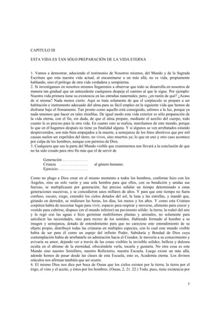 5 
CAPITULO III 
ESTA VIDA ES TAN SÓLO PREPARACIÓN DE LA VIDA ETERNA 
1. Vamos a demostrar, aduciendo el testimonio de Nosotros mismos, del Mundo y de la Sagrada 
Escritura que esta nuestra vida actual, al encaminarse a un más allá, no es vida, propiamente 
hablando, sino el prólogo de otra vida verdadera y sempiterna. 
2. Si investigamos en nosotros mismos llegaremos a observar que todo se desarrolla en nosotros de 
manera tan gradual que un antecedente cualquiera despeja el camino al que le sigue. Por ejemplo: 
Nuestra vida primera tiene su existencia en las entrañas maternales; pero, ¿en razón de qué? ¿Acaso 
de sí misma? Nada menos cierto. Aquí se trata solamente de que el corpúsculo se prepare a ser 
habitación e instrumento adecuado del alma para su fácil empleo en la siguiente vida que hemos de 
disfrutar bajo el firmamento. Tan pronto como aquello está conseguido, salimos a la luz, porque ya 
nada tenemos que hacer en tales tinieblas. De igual modo esta vida exterior es sólo preparación de 
la vida eterna, con el fin, sin duda, de que el alma prepare, mediante el auxilio del cuerpo, todo 
cuanto le es preciso para la otra vida. En cuanto esto se realiza, marchamos de este mundo, porque 
lo que en él hagamos después no tiene ya finalidad alguna. Y si algunos se ven arrebatados estando 
desprevenidos, son más bien empujados a la muerte, a semejanza de los fetos abortivos que por mil 
causas suelen ser expelidos del útero, no vivos, sino muertos ya; lo que en uno y otro caso acontece 
por culpa de los hombres, aunque con permiso de Dios. 
3. Cualquiera que sea la parte del Mundo visible que examinemos nos llevará a la conclusión de que 
no ha sido creado para otro fin más que el de servir de 
Generación . . . . . . . . . . . . . 
Crianza . . . . . . . . . . . . . . al género humano. 
Ejercicio . . . . . . . . . . . . . . . 
Como no plugo a Dios crear en el mismo momento a todos los hombres, conforme hizo con los 
Ángeles, sino un solo varón y una sola hembra para que ellos, con su bendición y unidas sus 
fuerzas, se multiplicasen por generación; fue preciso señalar un tiempo determinado a estas 
generaciones sucesivas, y se concedieron unos millares de años. Y para que este tiempo no fuera 
confuso, oscuro, ciego, extendió los cielos dotados del sol, la luna y las estrellas, y mandó que, 
girando en derredor, se midiesen las horas, los días, los meses y los años. Y como esta Criatura 
corpórea había de necesitar lugar para vivir, espacio para respirar y moverse, alimento para crecer y 
vestido para cubrirse, dispuso (en el mundo inferior) un pavimento sólido: la tierra; la rodeó del aire 
y la regó con las aguas e hizo germinar multiformes plantas y animales, no solamente para 
satisfacer las necesidades, sino para recreo de los sentidos. Habiendo formado al hombre a su 
imagen y semejanza, dotado de entendimiento para que no careciese este entendimiento de su 
objeto propio, distribuyó todas las criaturas en múltiples especies, con lo cual este mundo visible 
había de ser para él como un espejo del infinito Poder, Sabiduría y Bondad de Dios cuya 
contemplación había de arrebatarle en admiración hacia el Creador, le movería a su conocimiento y 
avivaría su amor, dejando ver a través de las cosas visibles la invisible solidez, belleza y dulzura 
oculta en el abismo de la eternidad, ofreciéndole verla, tocarla y gustaría. No otra cosa es este 
Mundo sino nuestro Semillero, nuestro Refectorio, nuestra Escuela. Luego existe un más allá, 
adonde hemos de pasar desde las clases de esta Escuela, esto es, Academia eterna. Los divinos 
oráculos nos afirman también que así ocurre. 
4. El mismo Dios nos dice por boca de Oseas que los cielos existen por la tierra; la tierra por el 
trigo, el vino y el aceite, y éstos por los hombres. (Oseas, 2, 21. 22.) Todo, pues, tiene existencia por 
 