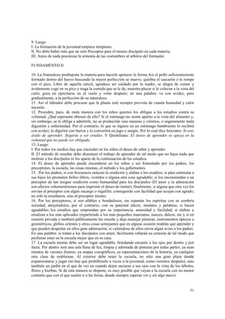 51 
9. Luego 
I. La formación de la juventud empiece temprano. 
II. No debe haber más que un solo Preceptor para el mismo discípulo en cada materia. 
III. Antes de nada procúrese la armonía de las costumbres al arbitrio del formador. 
FUNDAMENTO II 
10. La Naturaleza predispone la materia para hacerle apetecer la forma.Así el pollo suficientemente 
formado dentro del huevo buscando la mayor perfección se mueve, quiebra el cascarón o le rompe 
con el pico. Libre de aquella cárcel, agradece ser cuidado por la madre, se alegra de comer y 
ávidamente coge en su pico y traga la comida que se le da; muestra placer si le colocan a la vista del 
cielo; goza en ejercitarse en el vuelo y volar después; en una palabra: va con avidez, pero 
gradualmente, a la perfección de su naturaleza. 
11. Así el labrador debe procurar que la planta esté siempre provista de cuanta humedad y calor 
necesite. 
12. Proceden, pues, de mala manera con los niños quienes los obligan a los estudios contra su 
voluntad. ¿Qué esperarán obtener de ello? Si el estómago no siente apetito a la vista del alimento y, 
sin embargo, se le obliga a admitirle, no se producirán sino náuseas y vómitos, o seguramente mala 
digestión y enfermedad. Por el contrario, lo que se ingiera en un estómago hambriento lo recibirá 
con avidez, lo digerirá con fuerza y lo convertirá en jugo y sangre. Por lo cual dice Isócrates: Si eres 
ávido de aprender, llegarás a ser erudito. Y Quintiliano: El deseo de aprender se apoya en la 
voluntad que no puede ser obligada. 
13. Luego: 
I. Por todos los medios hay que encender en los niños el deseo de saber y aprender. 
II. El método de enseñar debe disminuir el trabajo de aprender de tal modo que no haya nada que 
moleste a los discípulos ni los aparte de la continuación de los estudios. 
14. El deseo de aprender puede encenderse en los niños y ser fomentado por los padres, los 
preceptores, la escuela, las cosas mismas, el método y los gobernantes. 
15. Por los padres, si con frecuencia enlazan la erudición y alaban a los eruditos; si para estimular a 
sus hijos les prometen bellos libros, vestidos o alguna otra cosa agradable; si los encomiendan a un 
preceptor de tan insigne erudición como humanidad para los discípulos (El amor y la admiración 
son afectos vehementísimos para imprimir el deseo de imitar); finalmente, si alguna que otra vez los 
envían al preceptor con algún encargo o regalillo, conseguirán con facilidad que acojan con agrado, 
no sólo la enseñanza, sino al preceptor mismo. 
16. Por los preceptores, si son afables y bondadosos, sin espantar los espíritus con su sombría 
seriedad; atrayéndolos, por el contrario, con su paternal afecto, modales y palabras; si hacen 
agradables los estudios que emprendan por su importancia, amenidad y facilidad; si alaban y 
ensalzan a los más aplicados (repartiendo a los más pequeños manzanas, nueces, dulces, etc.); si en 
reunión privada o también públicamente les enseña y deja manejar pinturas, instrumentos ópticos o 
geométricos, globos celestes y otras cosas semejantes que en alguna ocasión tendrán que aprender y 
que pueden despertar en ellos gran admiración; si valiéndose de ellos envía algún aviso a los padres. 
En una palabra: si tratan a los discípulos con amor, fácilmente robarán su corazón de tal modo que 
prefieran estar en la escuela mejor que en su casa. 
17. La escuela misma debe ser un lugar agradable, brindando encanto a los ojos por dentro y por 
fuera. Por dentro será una sala llena de luz, limpia y adornada de pinturas por todas partes; ya sean 
retratos de varones ilustres; ya mapas corográficos; ya representaciones de la historia; ya cualquier 
otra clase de emblemas. Al exterior debe tener la escuela, no sólo una gran plaza donde 
expansionarse y jugar (no hay que prohibírselo a veces a la juventud, como veremos después), sino 
también un jardín en el que de vez en cuando dejen saciarse a sus ojos con la vista de los árboles, 
flores y hierbas. Si de esta manera se dispone, es muy posible que vayan a la escuela con no menor 
contento que con el que suelen ir a las ferias, donde siempre esperan ver y oír algo nuevo. 
 