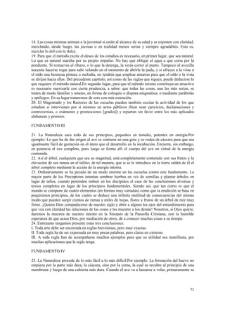 18. Las cosas mismas animan a la juventud si están al alcance de su edad y se exponen con claridad, 
mezclando, desde luego, las jocosas o en realidad menos serias y siempre agradables. Esto es, 
mezclar lo útil con lo dulce. 
19. Para que el método excite el deseo de los estudios es necesario, en primer lugar, que sea natural. 
Lo que es natural marcha por su propio impulso. No hay que obligar al agua a que corra por la 
pendiente. Si remueves el ribazo, o lo que la detenga, la verás correr al punto. Tampoco el avecilla 
necesita hacerse rogar para salir volando en el momento de abrirle la jaula, y si ofreces a la vista o 
el oído una hermosa pintura o melodía, no tendrás que emplear amarras para que el oído o la vista 
se dirijan hacia ellas. Del precedente capítulo, así como de las reglas que siguen, puede deducirse lo 
que requiere el método natural.En segundo lugar, para que el método mismo constituya un atractivo 
es necesario suavizarle con cierta prudencia, a saber: que todas las cosas, aun las más serias, se 
traten de modo familiar y ameno, en forma de coloquio o disputa enigmática, o mediante parábolas 
y apólogos. En su lugar trataremos de esto con más extensión. 
20. El Magistrado y los Rectores de las escuelas pueden también excitar la actividad de los que 
estudian si intervienen por sí mismos en actos públicos (bien sean ejercicios, declamaciones y 
controversias, o exámenes y promociones [grados]) y reparten sin favor entre los más aplicados 
alabanzas y premios. 
52 
FUNDAMENTO III 
21. La Naturaleza saca todo de sus principios, pequeños en tamaño, potentes en energía.Por 
ejemplo: Lo que ha de dar origen al ave se contiene en una gota y se rodea de cáscara para que sea 
igualmente fácil de gestación en el útero que el desarrollo en la incubación. Encierra, sin embargo, 
en potencia el ave completa, pues luego se forma allí el cuerpo del ave en virtud de la energía 
contenida. 
22. Así el árbol, cualquiera que sea su magnitud, está completamente contenido con sus frutos y la 
elevación de sus ramas en el tallito; de tal manera, que si se le introduce en la tierra saldrá de él el 
árbol completo mediante la acción de la energía interna. 
23. Ordinariamente se ha pecado de un modo enorme en las escuelas contra este fundamento. La 
mayor parte de los Preceptores intentan sembrar hierbas en vez de semillas y plantar árboles en 
lugar de tallos, cuando pretenden imbuir en los discípulos el caos de las conclusiones diversas y 
textos completos en lugar de los principios fundamentales. Siendo así, que tan cierto es que el 
mundo se compone de cuatro elementos (en formas muy variadas) como que la erudición se basa en 
poquísimos principios, de los cuales se deduce una infinita multitud de consecuencias del mismo 
modo que pueden surgir cientos de ramas y miles de hojas, flores y frutos de un árbol de raíz muy 
firme. ¡Quiera Dios compadecerse de nuestro siglo y abrir a alguno los ojos del entendimiento para 
que vea con claridad las relaciones de las cosas y las muestre a los demás! Nosotros, si Dios quiere, 
daremos la muestra de nuestro intento en la Sinopsis de la Pansofía Cristiana, con la humilde 
esperanza de que acaso Dios, por mediación de otros, dé a conocer muchas cosas a su tiempo. 
24. Entretanto tengamos presente estas tres conclusiones: 
I. Toda arte debe ser encerrada en reglas brevísimas, pero muy exactas. 
II. Toda regla ha de ser expresada en muy pocas palabras, pero claras en extremo. 
III. A toda regla han de acompañarse muchos ejemplos para que su utilidad sea manifiesta, por 
muchas aplicaciones que la regla tenga. 
FUNDAMENTO IV 
25. La Naturaleza procede de lo más fácil a lo más difícil.Por ejemplo: La formación del huevo no 
empieza por la parte más dura, la cáscara, sino por la yema, la cual se recubre al principio de una 
membrana y luego de una cubierta más dura. Cuando el ave va a lanzarse a volar, primeramente se 
 