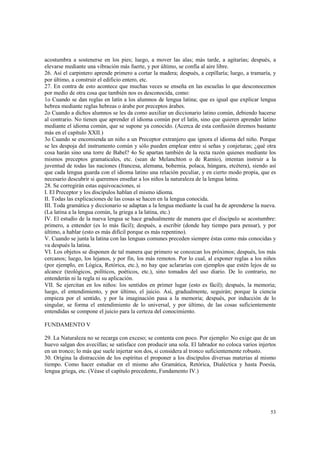 acostumbra a sostenerse en los pies; luego, a mover las alas; más tarde, a agitarías; después, a 
elevarse mediante una vibración más fuerte, y por último, se confía al aire libre. 
26. Así el carpintero aprende primero a cortar la madera; después, a cepillaría; luego, a tramaría, y 
por último, a construir el edificio entero, etc. 
27. En contra de esto acontece que muchas veces se enseña en las escuelas lo que desconocemos 
por medio de otra cosa que también nos es desconocida, como: 
1o Cuando se dan reglas en latín a los alumnos de lengua latina; que es igual que explicar lengua 
hebrea mediante reglas hebreas o árabe por preceptos árabes. 
2o Cuando a dichos alumnos se les da como auxiliar un diccionario latino común, debiendo hacerse 
al contrario. No tienen que aprender el idioma común por el latín, sino que quieren aprender latino 
mediante el idioma común, que se supone ya conocido. (Acerca de esta confusión diremos bastante 
más en el capítulo XXII.) 
3o Cuando se encomienda un niño a un Preceptor extranjero que ignora el idioma del niño. Porque 
se les despoja del instrumento común y sólo pueden emplear entre sí señas y conjeturas; ¿qué otra 
cosa harán sino una torre de Babel? 4o Se apartan también de la recta razón quienes mediante los 
mismos preceptos gramaticales, etc. (sean de Melanchton o de Ramio), intentan instruir a la 
juventud de todas las naciones (francesa, alemana, bohemia, polaca, húngara, etcétera), siendo así 
que cada lengua guarda con el idioma latino una relación peculiar, y en cierto modo propia, que es 
necesario descubrir si queremos enseñar a los niños la naturaleza de la lengua latina. 
28. Se corregirán estas equivocaciones, si 
I. El Preceptor y los discípulos hablan el mismo idioma. 
II. Todas las explicaciones de las cosas se hacen en la lengua conocida. 
III. Toda gramática y diccionario se adaptan a la lengua mediante la cual ha de aprenderse la nueva. 
(La latina a la lengua común, la griega a la latina, etc.) 
IV. El estudio de la nueva lengua se hace gradualmente de manera que el discípulo se acostumbre: 
primero, a entender (es lo más fácil); después, a escribir (donde hay tiempo para pensar), y por 
último, a hablar (esto es más difícil porque es más repentino). 
V. Cuando se junta la latina con las lenguas comunes preceden siempre éstas como más conocidas y 
va después la latina. 
VI. Los objetos se disponen de tal manera que primero se conozcan los próximos; después, los más 
cercanos; luego, los lejanos, y por fin, los más remotos. Por lo cual, al exponer reglas a los niños 
(por ejemplo, en Lógica, Retórica, etc.), no hay que aclararías con ejemplos que estén lejos de su 
alcance (teológicos, políticos, poéticos, etc.), sino tomados del uso diario. De lo contrario, no 
entenderán ni la regla ni su aplicación. 
VII. Se ejercitan en los niños: los sentidos en primer lugar (esto es fácil); después, la memoria; 
luego, el entendimiento, y por último, el juicio. Así, gradualmente, seguirán; porque la ciencia 
empieza por el sentido, y por la imaginación pasa a la memoria; después, por inducción de lo 
singular, se forma el entendimiento de lo universal, y por último, de las cosas suficientemente 
entendidas se compone el juicio para la certeza del conocimiento. 
53 
FUNDAMENTO V 
29. La Naturaleza no se recarga con exceso; se contenta con poco. Por ejemplo: No exige que de un 
huevo salgan dos avecillas; se satisface con producir una sola. El labrador no coloca varios injertos 
en un tronco; lo más que suele injertar son dos, si considera al tronco suficientemente robusto. 
30. Origina la distracción de los espíritus el proponer a los discípulos diversas materias al mismo 
tiempo. Como hacer estudiar en el mismo año Gramática, Retórica, Dialéctica y hasta Poesía, 
lengua griega, etc. (Véase el capítulo precedente, Fundamento IV.) 
 