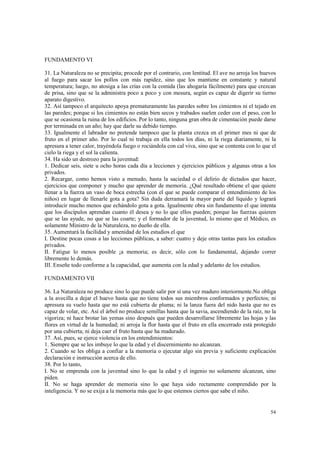 54 
FUNDAMENTO VI 
31. La Naturaleza no se precipita; procede por el contrario, con lentitud. El ave no arroja los huevos 
al fuego para sacar los pollos con más rapidez, sino que los mantiene en constante y natural 
temperatura; luego, no atosiga a las crías con la comida (las ahogaría fácilmente) para que crezcan 
de prisa, sino que se la administra poco a poco y con mesura, según es capaz de digerir su tierno 
aparato digestivo. 
32. Así tampoco el arquitecto apoya prematuramente las paredes sobre los cimientos ni el tejado en 
las paredes; porque si los cimientos no están bien secos y trabados suelen ceder con el peso, con lo 
que se ocasiona la ruina de los edificios. Por lo tanto, ninguna gran obra de cimentación puede darse 
por terminada en un año; hay que darle su debido tiempo. 
33. Igualmente el labrador no pretende tampoco que la planta crezca en el primer mes ni que de 
fruto en el primer año. Por lo cual ni trabaja en ella todos los días, ni la riega diariamente, ni la 
apresura a tener calor, trayéndola fuego o rociándola con cal viva, sino que se contenta con lo que el 
cielo la riega y el sol la calienta. 
34. Ha sido un destrozo para la juventud: 
1. Dedicar seis, siete u ocho horas cada día a lecciones y ejercicios públicos y algunas otras a los 
privados. 
2. Recargar, como hemos visto a menudo, hasta la saciedad o el delirio de dictados que hacer, 
ejercicios que componer y mucho que aprender de memoria. ¿Qué resultado obtiene el que quiere 
llenar a la fuerza un vaso de boca estrecha (con el que se puede comparar el entendimiento de los 
niños) en lugar de llenarle gota a gota? Sin duda derramará la mayor parte del líquido y logrará 
introducir mucho menos que echándolo gota a gota. Igualmente obra sin fundamento el que intenta 
que los discípulos aprendan cuanto él desea y no lo que ellos pueden; porque las fuerzas quieren 
que se las ayude, no que se las coarte; y el formador de la juventud, lo mismo que el Médico, es 
solamente Ministro de la Naturaleza, no dueño de ella. 
35. Aumentará la facilidad y amenidad de los estudios el que 
I. Destine pocas cosas a las lecciones públicas, a saber: cuatro y deje otras tantas para los estudios 
privados. 
II. Fatigue lo menos posible ¡a memoria; es decir, sólo con lo fundamental, dejando correr 
libremente lo demás. 
III. Enseñe todo conforme a la capacidad, que aumenta con la edad y adelanto de los estudios. 
FUNDAMENTO VII 
36. La Naturaleza no produce sino lo que puede salir por sí una vez maduro interiormente.No obliga 
a la avecilla a dejar el huevo hasta que no tiene todos sus miembros conformados y perfectos; ni 
apresura su vuelo hasta que no está cubierta de pluma; ni la lanza fuera del nido hasta que no es 
capaz de volar, etc. Así el árbol no produce semillas hasta que la savia, ascendiendo de la raíz, no la 
vigoriza; ni hace brotar las yemas sino después que pueden desarrollarse libremente las hojas y las 
flores en virtud de la humedad; ni arroja la flor hasta que el fruto en ella encerrado está protegido 
por una cubierta; ni deja caer el fruto hasta que ha madurado. 
37. Así, pues, se ejerce violencia en los entendimientos: 
1. Siempre que se les imbuye lo que la edad y el discernimiento no alcanzan. 
2. Cuando se les obliga a confiar a la memoria o ejecutar algo sin previa y suficiente explicación 
declaración e instrucción acerca de ello. 
38. Por lo tanto, 
I. No se emprenda con la juventud sino lo que la edad y el ingenio no solamente alcanzan, sino 
piden. 
II. No se haga aprender de memoria sino lo que haya sido rectamente comprendido por la 
inteligencia. Y no se exija a la memoria más que lo que estemos ciertos que sabe el niño. 
 