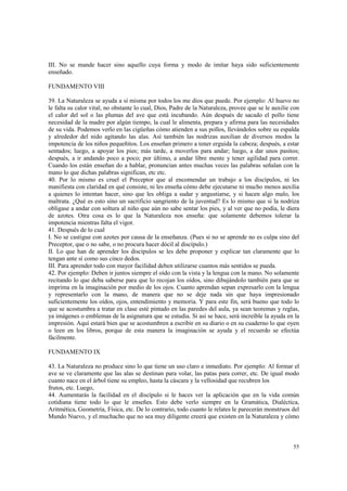 III. No se mande hacer sino aquello cuya forma y modo de imitar haya sido suficientemente 
enseñado. 
55 
FUNDAMENTO VIII 
39. La Naturaleza se ayuda a sí misma por todos los me dios que puede. Por ejemplo: Al huevo no 
le falta su calor vital; no obstante lo cual, Dios, Padre de la Naturaleza, provee que se le auxilie con 
el calor del sol o las plumas del ave que está incubando. Aún después de sacado el pollo tiene 
necesidad de la madre por algún tiempo, la cual le alimenta, prepara y afirma para las necesidades 
de su vida. Podemos verlo en las cigüeñas cómo atienden a sus pollos, llevándolos sobre su espalda 
y alrededor del nido agitando las alas. Así también las nodrizas auxilian de diversos modos la 
impotencia de los niños pequeñitos. Los enseñan primero a tener erguida la cabeza; después, a estar 
sentados; luego, a apoyar los pies; más tarde, a moverlos para andar; luego, a dar unos pasitos; 
después, a ir andando poco a poco; por último, a andar libre mente y tener agilidad para correr. 
Cuando los están enseñan do a hablar, pronuncian antes muchas veces las palabras señalan con la 
mano lo que dichas palabras significan, etc etc. 
40. Por lo mismo es cruel el Preceptor que al encomendar un trabajo a los discípulos, ni les 
manifiesta con claridad en qué consiste, ni les enseña cómo debe ejecutarse ni mucho menos auxilia 
a quienes lo intentan hacer, sino que les obliga a sudar y angustiarse, y si hacen algo malo, los 
maltrata. ¿Qué es esto sino un sacrificio sangriento de la juventud? Es lo mismo que si la nodriza 
obligase a andar con soltura al niño que aún no sabe sentar los pies, y al ver que no podía, le diera 
de azotes. Otra cosa es lo que la Naturaleza nos enseña: que solamente debemos tolerar la 
impotencia mientras falta el vigor. 
41. Después de lo cual 
I. No se castigue con azotes por causa de la enseñanza. (Pues si no se aprende no es culpa sino del 
Preceptor, que o no sabe, o no procura hacer dócil al discípulo.) 
II. Lo que han de aprender los discípulos se les debe proponer y explicar tan claramente que lo 
tengan ante sí como sus cinco dedos. 
III. Para aprender todo con mayor facilidad deben utilizarse cuantos más sentidos se pueda. 
42. Por ejemplo: Deben ir juntos siempre el oído con la vista y la lengua con la mano. No solamente 
recitando lo que deba saberse para que lo recojan los oídos, sino dibujándolo también para que se 
imprima en la imaginación por medio de los ojos. Cuanto aprendan sepan expresarlo con la lengua 
y representarlo con la mano, de manera que no se deje nada sin que haya impresionado 
suficientemente los oídos, ojos, entendimiento y memoria. Y para este fin, será bueno que todo lo 
que se acostumbra a tratar en clase esté pintado en las paredes del aula, ya sean teoremas y reglas, 
ya imágenes o emblemas de la asignatura que se estudia. Si así se hace, será increíble la ayuda en la 
impresión. Aquí estará bien que se acostumbren a escribir en su diario o en su cuaderno lo que oyen 
o leen en los libros, porque de esta manera la imaginación se ayuda y el recuerdo se efectúa 
fácilmente. 
FUNDAMENTO IX 
43. La Naturaleza no produce sino lo que tiene un uso claro e inmediato. Por ejemplo: Al formar el 
ave se ve claramente que las alas se destinan para volar, las patas para correr, etc. De igual modo 
cuanto nace en el árbol tiene su empleo, hasta la cáscara y la vellosidad que recubren los 
frutos, etc. Luego, 
44. Aumentarás la facilidad en el discípulo si le haces ver la aplicación que en la vida común 
cotidiana tiene todo lo que le enseñes. Esto debe verlo siempre en la Gramática, Dialéctica, 
Aritmética, Geometría, Física, etc. De lo contrario, todo cuanto le relates le parecerán monstruos del 
Mundo Nuevo, y el muchacho que no sea muy diligente creerá que existen en la Naturaleza y cómo 
 