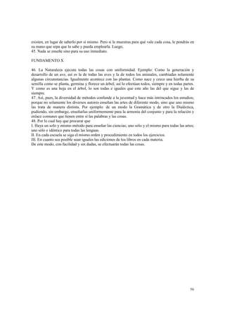 existen, en lugar de saberlo por sí mismo. Pero si le muestras para qué vale cada cosa, le pondrás en 
su mano que sepa que lo sabe y pueda emplearla. Luego, 
45. Nada se enseñe sino para su uso inmediato. 
56 
FUNDAMENTO X 
46. La Naturaleza ejecuta todas las cosas con uniformidad. Ejemplo: Como la generación y 
desarrollo de un ave, así es la de todas las aves y la de todos los animales, cambiadas solamente 
algunas circunstancias. Igualmente acontece con las plantas. Como nace y crece una hierba de su 
semilla como se planta, germina y florece un árbol; así lo efectúan todos, siempre y en todas partes. 
Y como es una hoja en el árbol, lo son todas e iguales que este año las del que sigue y las de 
siempre. 
47. Así, pues, la diversidad de métodos confunde a la juventud y hace más intrincados los estudios; 
porque no solamente los diversos autores enseñan las artes de diferente modo, sino que uno mismo 
las trata de manera distinta. Por ejemplo: de un modo la Gramática y de otro la Dialéctica, 
pudiendo, sin embargo, enseñarlas uniformemente para la armonía del conjunto y para la relación y 
enlace comunes que tienen entre sí las palabras y las cosas. 
48. Por lo cual hay que procurar que 
I. Haya un solo y mismo método para enseñar las ciencias; uno sólo y el mismo para todas las artes; 
uno sólo e idéntico para todas las lenguas. 
II. En cada escuela se siga el mismo orden y procedimiento en todos los ejercicios. 
III. En cuanto sea posible sean iguales las ediciones de los libros en cada materia. 
De este modo, con facilidad y sin dudas, se efectuarán todas las cosas. 
 