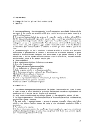 57 
CAPITULO XVIII 
FUNDAMENTO DE LA SOLIDEZ PARA APRENDER 
Y ENSEÑAR 
1. Lamenta mucha gente, y los mismos asuntos lo confirman, que sea tan reducido el número de los 
que sacan de las escuelas una erudición sólida y en cambio la mayor parte apenas pasan de la 
superficie y la apariencia. 
2. Si investigas la causa, hallarás que es doble. O porque las escuelas se dedican a lo endeble y 
frívolo, dejando lo fundamental, o porque los escolares dejan olvidar lo que aprendieron, haciendo 
pasar su entendimiento por muchos estudios sin provecho. Y este último defecto es tan vulgar, que 
serán pocos los que no le hayan lamentado. Pues si la memoria retuviese todo lo que en alguna 
ocasión hemos leído, oído o aprendido, ¡qué eruditos seríamos! Ocasiones no nos han faltado de 
experimentarlo. Pero como sucede todo lo contrario, es evidente que hemos echado el agua en una 
criba. 
3. ¿Habrá remedio para este mal? Ciertamente; si entrando de nuevo en la escuela de la Naturaleza 
investigamos su procedimiento en cuanto a la producción de las criaturas duraderas. Se podrá 
encontrar el modo de que cada uno pueda saber, no solamente lo que aprenda, sino más de lo que 
aprenda; esto es, no sólo reproduciendo íntegramente lo que los Preceptores y autores le enseñan, 
sino juzgando él mismo de las cosas por sus principios. 
4. Esto se obtendrá sí: 
I. No se tratan más que las cosas sólidamente provechosas. 
II. Pero todas sin separación. 
III. Todas se asientan en fundamentos sólidos. 
IV. Los fundamentos se colocan profundos. 
V. Todas se apoyan tan sólo en los fundamentos dichos. 
VI. Se distingue por artículos o capítulos lo que deba distinguirse. 
VII. Todo lo posterior se funda en lo anterior. 
VIII. Todo lo coherente se enlaza siempre. 
IX. Todo se dispone en relación con el entendimiento, la memoria y el idioma. 
X. Todo se corrobora con ejercicios constantes. 
Veamos con cuidado cada uno de estos grados. 
FUNDAMENTO I 
5. La Naturaleza no emprende nada inútilmente. Por ejemplo: cuando comienza a formar el ave no 
le coloca escamas, ni aletas, ni branquias, ni cuernos, ni cuatro patas, ni otra cosa cuyo uso no le sea 
propio, sino cabeza corazón, alas, etc. Igualmente la naturaleza 
del árbol tampoco requiere oídos, ojos, plumas ni pelos, etc. sino corteza líber, médula, raíz, etc. 
6. Así el que desea un campo, viña o huerto fructíferos no siembra cizañas, ortigas, espinas y zarzas, 
sino semillas y plantas excelentes. 
7. De igual modo, el arquitecto cuando va a construir una casa no emplea bálago, paja, lodo o 
mimbres, sino piedras, ladrillos, madera de encina y otras substancias semejantes, sólidas y 
compactas. 
8. Por lo tanto, en las escuelas 
I. No deben tratarse otros asuntos sino aquellos que tienen una aplicación segurísima para esta vida 
y la futura. Principalmente para la futura. (Hay que aprender en la Tierra -dice Jerónimo aquello 
cuyo conocimiento perdura en los Cielos.) 
 