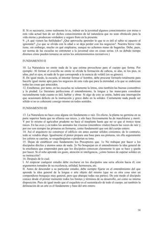 II. Si es necesario, como realmente lo es, imbuir en la juventud algunos conocimientos con miras a 
esta vida actual han de ser dichos conocimientos de tal naturaleza que no sean obstáculo para la 
vida eterna y produzcan verdadero y seguro fruto en la presente. 
9. ¿A qué vienen las futilidades? ¿Qué aprovecha aprender lo que ni es útil al sabio ni opuesto al 
ignorante? ¿Lo que se olvida con la edad o se deja perder con los negocios?. Nuestra breve vida 
tiene, sin embargo, mucho en qué emplearse, aunque no echemos mano de bagatelas. Debe, pues, 
ser norma de las escuelas no entretener a la juventud sino en cosas serias. (A su debido tiempo 
diremos cómo pueden tornarse en serios los entretenimientos recreativos.) 
58 
FUNDAMENTO II 
10. La Naturaleza no omite nada de lo que estima provechoso para el cuerpo que forma. Por 
ejemplo: Al formar el avecilla no omite ni olvida la formación de cabeza, ni alas, ni los pies, ni 
uñas, piel ni ojos, ni nada de lo que corresponde a la esencia de volátil (en su género). 
II. De igual modo, la escuela, al intentar formar a! hombre, debe procurar formarlo totalmente para 
hacerle igual mente apto para los negocios de esta vida que para la eternidad, a la que se enderezan 
todas las cosas que anteceden. 
12. Enséñense, por tanto, en las escuelas no solamente la letras, sino también las buenas costumbres 
y la piedad. La literatura perfecciona el entendimiento, la lengua y las mano:para considerar 
racionalmente todo cuanto es útil, hablar y obrar. Si algo de esto se omite, habrá una interrupción 
que ocasionará defecto en la instrucción y grave daño en la solidez. Ciertamente nada puede ser 
sólido si no es coherente consigo mismo en todos sentidos. 
FUNDAMENTO III 
13. La Naturaleza no hace cosa alguna sin fundamento o raíz. En efecto, la planta no germina en su 
parte superior hasta que no afianza sus raíces, y silo hace forzosamente ha de marchitarse y morir. 
Y por lo mismo el agricultor prudente no hace el trasplante hasta que no ve que el tronco tiene 
raíces. En las aves y en todos los animales las vísceras (miembros vitales) hacen las veces de raíz y 
por eso son siempre las primeras en formarse, como fundamentó que son del cuerpo entero. 
14. Así el arquitecto no construye el edificio sin antes asentar sólidos cimientos; de lo contrario, 
todo se vendría abajo. Igualmente el pintor prepara una base para sus pinturas, sin ella seguramente 
los colores se caerían, se resquebrajarían o perderían su tono. 
15. Dejan de establecer este fundamento los Preceptores que. 1o No trabajan por hacer a los 
discípulos dóciles y atentos antes de nada. 2o No bosquejan en el entendimiento la idea general de 
la enseñanza que emprenden para que los discípulos conozcan claramente lo que se hace y queda 
por hacer. Si el niño aprende sin gusto, atención ni inteligencia, ¿cómo hemos de esperar solidez en 
su instrucción? 
16. Después de lo cual. 
I. Al empezar cualquier estudio debe excitarse en los discípulos una seria afición hacia él, con 
argumentos tomados de su excelencia, utilidad, hermosura, etc. 
II. Antes de descender a su particular estudio, debe siempre fijarse en el entendimiento del que 
aprende la idea general de la lengua o arte objeto del mismo (que no es otra cosa sino un 
compendioso bosquejo muy general, pero que abarque todas sus partes). De este modo el discípulo 
conoce desde el primer momento todos los límites y términos de su desarrollo, así como su interna 
disposición. Pues de igual modo que el esqueleto es el sustentáculo de todo el cuerpo, así también la 
delineación de un arte es el fundamento y base del arte entero. 
 