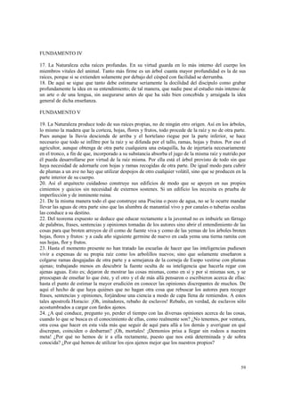 59 
FUNDAMENTO IV 
17. La Naturaleza echa raíces profundas. En su virtud guarda en lo más interno del cuerpo los 
miembros vitales del animal. Tanto más firme es un árbol cuanta mayor profundidad es la de sus 
raíces, porque si se extienden solamente por debajo del césped con facilidad se derrumba. 
18. De aquí se sigue que tanto debe estimarse seriamente la docilidad del discípulo como grabar 
profundamente la idea en su entendimiento; de tal manera, que nadie pase al estudio más intenso de 
un arte o de una lengua, sin asegurarse antes de que ha sido bien concebida y arraigada la idea 
general de dicha enseñanza. 
FUNDAMENTO V 
19. La Naturaleza produce todo de sus raíces propias, no de ningún otro origen. Así en los árboles, 
lo mismo la madera que la corteza, hojas, flores y frutos, todo procede de la raíz y no de otra parte. 
Pues aunque la lluvia descienda de arriba y el hortelano riegue por la parte inferior, se hace 
necesario que todo se infiltre por la raíz y se difunda por el tallo, ramas, hojas y frutos. Por eso el 
agricultor, aunque obtenga de otra parte cualquiera una estaquilla, ha de injertaría necesariamente 
en el tronco, a fin de que, incorporado a su substancia absorba el jugo de la misma raíz y nutrido por 
él pueda desarrollarse por virtud de la raíz misma. Por ella está el árbol provisto de todo sin que 
haya necesidad de adornarle con hojas y ramas recogidas de otra parte. De igual modo para cubrir 
de plumas a un ave no hay que utilizar despojos de otro cualquier volátil, sino que se producen en la 
parte interior de su cuerpo. 
20. Así el arquitecto cuidadoso construye sus edificios de modo que se apoyen en sus propios 
cimientos y quicios sin necesidad de externos sostenes. Si un edificio los necesita es prueba de 
imperfección y de inminente ruina. 
21. De la misma manera todo el que construye una Piscina o pozo de agua, no se le ocurre mandar 
llevar las aguas de otra parte sino que las alumbra de manantial vivo y por canales o tuberías ocultas 
las conduce a su destino. 
22. Del teorema expuesto se deduce que educar rectamente a la juventud no es imbuirle un fárrago 
de palabras, frases, sentencias y opiniones tomadas de los autores sino abrir el entendimiento de las 
cosas para que broten arroyos de él como de fuente viva y como de las yemas de los árboles broten 
hojas, flores y frutos: y a cada año siguiente germine de nuevo en cada yema una tierna ramita con 
sus hojas, flor y frutos. 
23. Hasta el momento presente no han tratado las escuelas de hacer que las inteligencias pudiesen 
vivir a expensas de su propia raíz como los arbolillos nuevos; sino que solamente enseñaron a 
colgarse ramas desgajadas de otra parte y a semejanza de la corneja de Esopo vestirse con plumas 
ajenas; trabajando menos en descubrir la fuente oculta de su inteligencia que hacerla regar con 
ajenas aguas. Esto es; dejaron de mostrar las cosas mismas, como en sí y por sí mismas son, y se 
preocupan de enseñar lo que éste, y el otro y el de más allá pensaron o escribieron acerca de ellas: 
hasta el punto de estimar la mayor erudición en conocer las opiniones discrepantes de muchos. De 
aquí el hecho de que haya quiénes que no hagan otra cosa que rebuscar los autores para recoger 
frases, sentencias y opiniones, forjándose una ciencia a modo de capa llena de remiendos. A estos 
tales apostrofa Horacio: ¡Oh, imitadores, rebaño de esclavos! Rebaño, en verdad, de esclavos sólo 
acostumbrados a cargar con fardos ajenos. 
24. ¿A qué conduce, pregunto yo, perder el tiempo con las diversas opiniones acerca de las cosas, 
cuando lo que se busca es el conocimiento de ellas, como realmente son? ¿No tenemos, por ventura, 
otra cosa que hacer en esta vida más que seguir de aquí para allá a los demás y averiguar en qué 
discrepan, coinciden o desbarran? ¡Oh, mortales! ¡Demonios prisa a llegar sin rodeos a nuestra 
meta! ¿Por qué no hemos de ir a ella rectamente, puesto que nos está determinada y de sobra 
conocida? ¿Por qué hemos de utilizar los ojos ajenos mejor que los nuestros propios? 
 