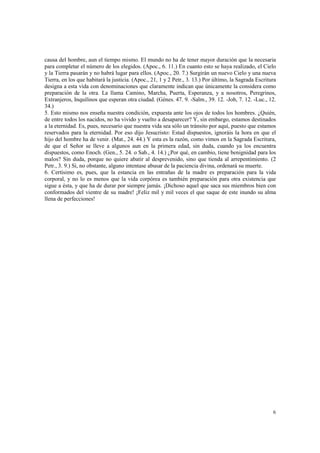 causa del hombre, aun el tiempo mismo. El mundo no ha de tener mayor duración que la necesaria 
para completar el número de los elegidos. (Apoc., 6. 11.) En cuanto esto se haya realizado, el Cielo 
y la Tierra pasarán y no habrá lugar para ellos. (Apoc., 20. 7.) Surgirán un nuevo Cielo y una nueva 
Tierra, en los que habitará la justicia. (Apoc., 21, 1 y 2 Petr., 3. 13.) Por último, la Sagrada Escritura 
designa a esta vida con denominaciones que claramente indican que únicamente la considera como 
preparación de la otra. La llama Camino, Marcha, Puerta, Esperanza, y a nosotros, Peregrinos, 
Extranjeros, Inquilinos que esperan otra ciudad. (Génes. 47. 9. -Salm., 39. 12. -Job, 7. 12. -Luc., 12. 
34.) 
5. Esto mismo nos enseña nuestra condición, expuesta ante los ojos de todos los hombres. ¿Quién, 
de entre todos los nacidos, no ha vivido y vuelto a desaparecer? Y, sin embargo, estamos destinados 
a la eternidad. Es, pues, necesario que nuestra vida sea sólo un tránsito por aquí, puesto que estamos 
reservados para la eternidad. Por eso dijo Jesucristo: Estad dispuestos, ignoráis la hora en que el 
hijo del hombre ha de venir. (Mat., 24. 44.) Y esta es la razón, como vimos en la Sagrada Escritura, 
de que el Señor se lleve a algunos aun en la primera edad, sin duda, cuando ya los encuentra 
dispuestos, como Enoch. (Gen., 5. 24. o Sab., 4. 14.) ¿Por qué, en cambio, tiene benignidad para los 
malos? Sin duda, porque no quiere abatir al desprevenido, sino que tienda al arrepentimiento. (2 
Petr., 3. 9.) Si, no obstante, alguno intentase abusar de la paciencia divina, ordenará su muerte. 
6. Certísimo es, pues, que la estancia en las entrañas de la madre es preparación para la vida 
corporal, y no lo es menos que la vida corpórea es también preparación para otra existencia que 
sigue a ésta, y que ha de durar por siempre jamás. ¡Dichoso aquel que saca sus miembros bien con 
conformados del vientre de su madre! ¡Feliz mil y mil veces el que saque de este inundo su alma 
llena de perfecciones! 
6 
 