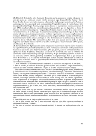 25. El método de todas las artes claramente demuestra que las escuelas no enseñan más que a ver 
con ojos ajenos y a sentir con corazón extraño: porque en lugar de descubrir las fuentes y hacer 
brotar de ellas diversos arroyuelos, muestran solamente los riachuelos provenientes de los Autores y 
quieren que por ellos se ascienda hasta los manantiales. Ningún Diccionario de cuantos hemos visto 
(exceptuando el de Chapio Polonio, aunque acerca de esto ya expondremos nuestro parecer en el 
cap. XXII), enseña a hablar sino a entender; apenas hay gramática que nos diga cómo se forma el 
lenguaje sino como se descompone; y ninguna fraseología nos muestra la razón de la composición y 
variación artificiosa de las frases; por el contrario sólo nos ofrece un confuso fárrago de ellas. Nadie 
enseña la física por medio de demostraciones visibles y experimentos; se reducen simplemente a la 
recitación del texto de Aristóteles o de otro cualquiera. Ninguno endereza nuestras costumbres por 
la reforma interior de los afectos; en lugar de esto, deslumbran con las definiciones y divisiones 
exteriores de las virtudes. Más claramente resaltará todo esto, cuando con la ayuda de Dios, 
lleguemos a estudiar el método especial de las artes y las lenguas, y mucho más aún, si Dios quiere, 
en el bosquejo de la Pansofía. 
26. Es verdaderamente digno de notar que los antiguos no lo conociesen mejor o que los modernos 
no hayan hasta ahora procurado enmendar este error, cuando es evidentemente cierto que en él está 
la causa de que sea tan lento el aprovechamiento. ¿Por qué, pues? ¿Acaso el carpintero enseña a sus 
aprendices el arte de edificar, destruyendo las casas? No, en verdad; sino todo lo contrario. Al 
construirlas les muestra cómo hay que elegir el material y de qué manera hay que tomar las medidas 
de cada cosa, serrarlo, labrarlo, ponerlo y ensamblarlo en su propio lugar. Pues al que conoce el 
modo de construir no le es necesaria enseñanza para destruir; así como sabe deshacer un vestido el 
que es perito en hacerle. Jamás ha aprendido nadie el arte de la construcción demoliendo, ni el arte 
del vestido deshaciéndolo. 
27. Bien claramente se descubren las faltas del método no rectificado sino agravado en esta parte. 
1. Que en realidad, la erudición de muchos, por no decir los más, se reduce a simple nomenclatura; 
es decir, que saben enumerar los términos y reglas de las artes sin conocer su justo empleo. 
2. Que la erudición no es en nadie una ciencia universal que se mantenga por sí misma, afirmándose 
y extendiéndose; sino un verdadero conglomerado, con un trozo de aquí y otro de allí sin coherencia 
alguna y sin que produzca fruto alguno sólido. La ciencia así reunida de las sentencias y opiniones 
varias de los Autores, es muy semejante a los árboles que se suelen poner en las fiestas religiosas 
aldeanas, que aunque aparecen adornados de hojas, flores, frutos y hasta con coronas y guirnaldas, 
como no provienen de raíz propia, sino que son aditamentos externos no pueden multiplicarse ni 
aun tener duración. Semejante árbol no rinde fruto alguno y las hojas con que se les viste se caen al 
marchitarse. Pero el varón docto con sólido fundamento es árbol de raíces propia que se nutre con 
su propia substancia, y, por lo tanto, vivo, verde, floreciente y perfectamente fructífero (y en verdad 
más robusto cada día). 
28. En esto estriba todo; hay que enseñar a los hombres, en cuanto sea posible, a que se pan, no por 
los libros, sino por el cielo y la tierra, las encinas y las hayas, esto es: conocer e investigar las cosas 
mismas no las observaciones y testimonios ajenos acerca de ellas. Así seguiremos las huellas de los 
sabios antiguos al tomar nuestro conocimiento del modelo mismo de las cosas. Por lo tanto, la regla 
será: 
I. Todo debe deducirse de los principios inmutables de las cosas. 
II. No se debe enseñar nada por la mera autoridad, sino que todo debe exponerse mediante la 
demostración sensual y racional. 
III. En nada se empleará únicamente el método analítico, la síntesis con preferencia en todas las 
cosas. 
60 
 