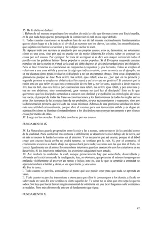 35. De lo dicho se deduce: 
I. Deben de tal manera organizarse los estudios de toda la vida que formen como una Enciclopedia, 
en la que nada haya que no provenga de la común raíz ni esté en su lugar debido. 
II. Todas cuantas cuestiones se resuelvan han de ser de tal manera racionalmente fundamentadas 
que no dejen lugar ni a la duda ni al olvido.Las razones son los clavos, las cuñas, las ensambladuras, 
que sujetan con fuerza la cuestión y no la dejan vacilar ni caer. 
36. Apoyar todo con razones es enseñarlo por sus propias causas; esto es, demostrar, no solamente 
cómo es una cosa, sino por qué no puede ser de modo diferente.En efecto; saber es conocer las 
cosas por su3 causas. Por ejemplo: Se trata de averiguar si se dice con mayor corrección todo el 
pueblo con las palabras latinas Totus populus o cuctus populus. Si el Preceptor responde cunctus 
populus sin dar la razón en virtud de la cual así debe decirse, el discípulo tardará poco en olvidarlo. 
Pero si dice: Cunctus es contracción de conjunctus (conjunto), y, por lo tanto, Totus se emplea al 
referirnos a una cosa sólida y cunctus de algo que indica reunión, como acontece en el ejemplo; no 
se me alcanza cómo podrá olvidarlo el discípulo a no ser en extremo obtuso. Otra cosa: disputan los 
gramáticos porque se dice Mea refert, tua refert, ejus refert; esto es, ¿por qué en la primera y 
segunda persona se emplea un ablativo (así lo creen) y en la tercera un genitivo? Si contesto que la 
razón está en que refert es aquí una contracción de res fert y, por lo tanto, equivale a decir mea res 
fert, tua res fert, eius res fert (o por contracción mea refert, tua refert, ejus refert, y por esto mea y 
tua no son ablativos, sino nominativos), ¿por ventura no daré luz al discípulo? Esto es lo que 
queremos: que los discípulos aprendan a conocer con claridad y expedición las etimologías de todas 
las voces, el porqué de todas las frases o construcciones y los fundamentos de todas las reglas en las 
artes (los teoremas de las ciencias han de ser probados, no por razonamientos o supuestos, sino por 
la demostración primera, que es la de las cosas mismas). Además de una gratísima satisfacción tiene 
esto una utilidad extraordinaria, porque abre el camino para una instrucción sólida y es digno de 
admiración cómo se ilumina el entendimiento a los discípulos para conocer rectamente y por sí unas 
cosas por medio de otras. 
37. Luego en las escuelas. Todo debe enseñarse por sus causas. 
62 
FUNDAMENTO IX 
38. La Naturaleza guarda proporción entre la raíz y las a ramas, tanto respecto de la cantidad como 
de la cualidad. Pues conforme más robusta o débilmente se desarrolle la raíz debajo de la tierra, así 
ni más ni menos lo harán las ramas en el exterior. Y es necesario que así ocurra; porque si el árbol 
crece con exceso hacia arriba no podrá tenerse, se sostiene por la raíz. Si, por el contrario, el 
crecimiento excesivo es hacia abajo no aprovechará para nada; las ramas son las que dan el fruto, no 
la raíz. Igualmente en el animal los miembros interiores guardan proporción con los exteriores en su 
desarrollo. Si los interiores están bien, los exteriores adquieren buen estado. 
39. Así también la erudición, la cual, aunque primeramente hay que concebirla, desarrollarla y 
afirmaría en la raíz interna de la inteligencia, hay, no obstante, que procurar al mismo tiempo que se 
extienda visiblemente al exterior en ramas y hojas; esto es, que lo que se aprende a entender se 
aprenda también a hablar y obrar, o sea ejercitarlo, y viceversa. 
40. Por lo tanto, 
I. Todo cuanto se perciba, considérese al punto qué uso puede tener para que nada se aprenda en 
vano. 
II. Todo cuanto se perciba transmítase a otros para que ellos lo comuniquen a los demás, a fin de no 
saber nada en vano.En este sentido es cierto aquello de: Tu saber no es sino que otro sepa lo que tú 
sabes. No hay que hacer brotar ningún manantial de sabiduría sin que de él hagamos salir corrientes 
a raudales. Pero más diremos de esto en el fundamento que sigue. 
FUNDAMENTO X 
 