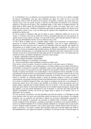 41. La Naturaleza vive y se robustece con movimiento frecuente. Así el ave no se limita a calentar 
los huevos, incubándolos, sino que, para caldearlos por igual, los vuelve de uno a otro lado 
diariamente. (Esto es fácil de observar en los gansos, las gallinas y palomas, que sacan huevos en 
nuestras casas.) Una vez nacido el pollo, se ejercita con frecuentes movimientos en la extensión, 
agitación y elevación de las patas y alas, intentando andar y volar, hasta su completa robustez. De 
igual modo el árbol cuanto más frecuentemente le agite el viento, con mayor vigor crece y más 
profundas echa las raíces. También es beneficioso para todas las plantas padecer los efectos de las 
nubes, granizo, trueno y rayo, y por eso dicen que las regiones más castigadas por vientos y rayos 
producen los árboles más 
42. Por lo mismo el arquitecto sabe que sus obras se secan y adquieren solidez por el sol y los 
vientos. Y el herrero, que trata de endurecer el hierro, haciéndolo apto para los usos guerreros, le 
somete muchas veces al agua y el fuego, y de este modo le hace sufrir alternativamente el calor y el 
frío, para que ablandándose muchas veces se endurezca más y más. 
43. De lo dicho se deduce que no es posible esperar solidez en la instrucción, sin repeticiones y 
ejercicios en extremo frecuentes y hábilmente preparados. Cuál sea la mejor preparación y 
disposición de estos ejercicios nos lo muestran las facultades nutritivas naturales que regulan los 
movimientos en el cuerpo viviente; esto es, aprehensión, digestión y asimilación. Así como en el 
animal (y lo mismo en la planta) cada miembro apetece el alimento para digerirlo, y lo digiere tanto 
para nutrirse (tomando para sí y asimilando parte de lo digerido) como para comunicarlo a los más 
cercanos en pro de la conservación del todo (cada uno de los miembros sirve a los demás para ser 
servido por ellos), así también multiplicará su doctrina el que siempre 
I. Busque y aprehenda el alimento del espíritu. 
II. Rumie y digiera lo hallado y aprehendido. 
III. Asimile lo digerido y lo comunique a los demás. 
44. Estos tres principios están expresados en aquel tan vulgar verso: 
Pedir mucho, retener lo pedido y enseñar lo retenido, hacen al discípulo superar al Maestro. 
Pedir es consultar al Maestro, a los condiscípulos o a los libros respecto a lo no sabido. Retenerlo es 
encomendar a la memoria lo conocido y entendido, o para mayor seguridad consignarlo por escrito 
(ya que son pocos los que poseen tan feliz disposición que pueden retenerlo todo de memoria). 
Enseñar es exponer nuevamente a los condiscípulos u otros cualesquiera todo lo aprendido. Los dos 
procedimientos primeros fueron ya anteriormente conocidos en las escuelas; el tercero aún no lo ha 
sido bastante, aunque ya haya sido introducido. Exactísimo es el dicho: El que a otros enseña a sí 
mismo se instruye; no solamente porque a fuerza de repetirlos asegura y afirma sus propios 
conocimientos, sino porque encuentra ocasión de profundizar más en las cuestiones. Así lo atestigua 
de sí mismo el sutilísimo Joaquín Fortíno: que cuanto en cualquier ocasión leía u oía solamente, lo 
retenía por espacio de un mes; pero lo que enseñaba a los demás lo tenía tan presente como sus 
propios dedos y pensaba que no podría perderlo sino con la muerte. Y por esto aconseja que todo 
aquel que desee obtener el mayor aprovechamiento en los estudios busque discípulos, aunque tenga 
que pagarlos, a los que enseñe diariamente lo que él aprende. Te conviene más (dice) privarte de 
algunas comodidades externas con tal de que tengas quien te quiera oír al enseñar; esto es, al 
aprovechar. Así se expresa. 
45. Esto se llevará a la práctica, con más facilidad y provecho de muchos, si el Preceptor de cada 
clase establece entre los suyos este maravilloso género de ejercicio de esta manera. En cualquier 
momento, una vez expuesta con brevedad la materia de la lección, determinado claramente el 
sentido de las palabras y enunciada con precisión su utilidad, debe el Profesor ordenar que se 
levante cualquiera de los discípulos y exponga los preceptos sirviéndose de las mismas palabras, y 
enuncie su utilidad valiéndose de los mismos ejemplos, debiendo ser corregido cada vez que incurra 
en error. Después mande levantarse a otro y hacer igual relato, estando atentos todos los demás, y 
luego a un tercero, y un cuarto y cuantos sean necesarios hasta que se pueda suponer que todos lo 
han entendido bien y son capaces de repetirlo y enseñarlo. No creo que en esto se haya de seguir un 
63 
 