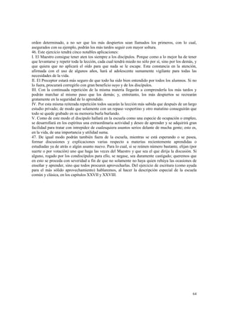 orden determinado, a no ser que los más despiertos sean llamados los primeros, con lo cual, 
asegurados con su ejemplo, podrán los más tardos seguir con mayor soltura. 
46. Este ejercicio tendrá cinco notables aplicaciones: 
I. El Maestro consigue tener aten tos siempre a los discípulos. Porque como a lo mejor ha de tener 
que levantarse y repetir toda la lección, cada cual tendrá miedo no sólo por sí, sino por los demás, y 
que quiera que no aplicará el oído para que nada se le escape. Esta constancia en la atención, 
afirmada con el uso de algunos años, hará al adolescente sumamente vigilante para todas las 
necesidades de la vida. 
II. El Preceptor estará más seguro de que todo ha sido bien entendido por todos los alumnos. Si no 
lo fuera, procurará corregirlo con gran beneficio suyo y de los discípulos. 
III. Con la continuada repetición de la misma materia llegarán a comprenderla los más tardos y 
podrán marchar al mismo paso que los demás; y, entretanto, los más despiertos se recrearán 
gratamente en la seguridad de lo aprendido. 
IV. Por esta misma reiterada repetición todos sacarán la lección más sabida que después de un largo 
estudio privado; de modo que solamente con un repaso vespertino y otro matutino conseguirán que 
todo se quede grabado en su memoria burla burlando. 
V. Como de este modo el discípulo hallará en la escuela como una especie de ocupación o empleo, 
se desarrollará en los espíritus una extraordinaria actividad y deseo de aprender y se adquirirá gran 
facilidad para tratar con intrepidez de cualesquiera asuntos serios delante de mucha gente; esto es, 
en la vida, de una importancia y utilidad suma. 
47. De igual modo podrán también fuera de la escuela, mientras se está esperando o se pasea, 
formar discusiones y explicaciones varias respecto a materias recientemente aprendidas o 
estudiadas ya de atrás o algún asunto nuevo. Para lo cual, si se reúnen número bastante, elijan (por 
suerte o por votación) uno que haga las veces del Maestro y que sea el que dirija la discusión. Si 
alguno, rogado por los condiscípulos para ello, se negase, sea duramente castigado; queremos que 
en esto se proceda con severidad a fin de que no solamente no haya quien rehúya las ocasiones de 
enseñar y aprender, sino que todos procuren aprovecharlas. Del ejercicio de escritura (como ayuda 
para el más sólido aprovechamiento) hablaremos, al hacer la descripción especial de la escuela 
común y clásica, en los capítulos XXVII y XXVIII. 
64 
 