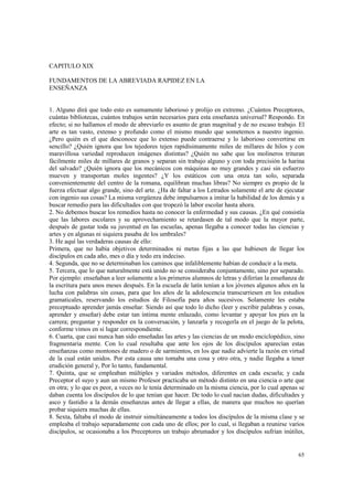 65 
CAPITULO XIX 
FUNDAMENTOS DE LA ABREVIADA RAPIDEZ EN LA 
ENSEÑANZA 
1. Alguno dirá que todo esto es sumamente laborioso y prolijo en extremo. ¿Cuántos Preceptores, 
cuántas bibliotecas, cuántos trabajos serán necesarios para esta enseñanza universal? Respondo. En 
efecto; si no hallamos el modo de abreviarlo es asunto de gran magnitud y de no escaso trabajo. El 
arte es tan vasto, extenso y profundo como el mismo mundo que sometemos a nuestro ingenio. 
¿Pero quién es el que desconoce que lo extenso puede contraerse y lo laborioso convertirse en 
sencillo? ¿Quién ignora que los tejedores tejen rapidísimamente miles de millares de hilos y con 
maravillosa variedad reproducen imágenes distintas? ¿Quién no sabe que los molineros trituran 
fácilmente miles de millares de granos y separan sin trabajo alguno y con toda precisión la harina 
del salvado? ¿Quién ignora que los mecánicos con máquinas no muy grandes y casi sin esfuerzo 
mueven y transportan moles ingentes? ¿Y los estáticos con una onza tan solo, separada 
convenientemente del centro de la romana, equilibran muchas libras? No siempre es propio de la 
fuerza efectuar algo grande, sino del arte. ¿Ha de faltar a los Letrados solamente el arte de ejecutar 
con ingenio sus cosas? La misma vergüenza debe impulsarnos a imitar la habilidad de los demás y a 
buscar remedio para las dificultades con que tropezó la labor escolar hasta ahora. 
2. No debemos buscar los remedios hasta no conocer la enfermedad y sus causas. ¿En qué consistía 
que las labores escolares y su aprovechamiento se retardasen de tal modo que la mayor parte, 
después de gastar toda su juventud en las escuelas, apenas llegaba a conocer todas las ciencias y 
artes y en algunas ni siquiera pasaba de los umbrales? 
3. He aquí las verdaderas causas de ello: 
Primera, que no había objetivos determinados ni metas fijas a las que hubiesen de llegar los 
discípulos en cada año, mes o día y todo era indeciso. 
4. Segunda, que no se determinaban los caminos que infaliblemente habían de conducir a la meta. 
5. Tercera, que lo que naturalmente está unido no se consideraba conjuntamente, sino por separado. 
Por ejemplo: enseñaban a leer solamente a los primeros alumnos de letras y diferían la enseñanza de 
la escritura para unos meses después. En la escuela de latín tenían a los jóvenes algunos años en la 
lucha con palabras sin cosas, para que los años de la adolescencia transcurriesen en los estudios 
gramaticales, reservando los estudios de Filosofía para años sucesivos. Solamente les estaba 
preceptuado aprender jamás enseñar. Siendo así que todo lo dicho (leer y escribir palabras y cosas, 
aprender y enseñar) debe estar tan íntima mente enlazado, como levantar y apoyar los pies en la 
carrera; preguntar y responder en la conversación, y lanzarla y recogerla en el juego de la pelota, 
conforme vimos en si lugar correspondiente. 
6. Cuarta, que casi nunca han sido enseñadas las artes y las ciencias de un modo enciclopédico, sino 
fragmentaria mente. Con lo cual resultaba que ante los ojos de los discípulos aparecían estas 
enseñanzas como montones de madero o de sarmientos, en los que nadie advierte la razón en virtud 
de la cual están unidos. Por esta causa uno tomaba una cosa y otro otra, y nadie llegaba a tener 
erudición general y, Por lo tanto, fundamental. 
7. Quinta, que se empleaban múltiples y variados métodos, diferentes en cada escuela; y cada 
Preceptor el suyo y aun un mismo Profesor practicaba un método distinto en una ciencia o arte que 
en otra; y lo que es peor, a veces no le tenía determinado en la misma ciencia, por lo cual apenas se 
daban cuenta los discípulos de lo que tenían que hacer. De todo lo cual nacían dudas, dificultades y 
asco y fastidio a la demás enseñanzas antes de llegar a ellas, de manera que muchos no querían 
probar siquiera muchas de ellas. 
8. Sexta, faltaba el modo de instruir simultáneamente a todos los discípulos de la misma clase y se 
empleaba el trabajo separadamente con cada uno de ellos; por lo cual, si llegaban a reunirse varios 
discípulos, se ocasionaba a los Preceptores un trabajo abrumador y los discípulos sufrían inútiles, 
 
