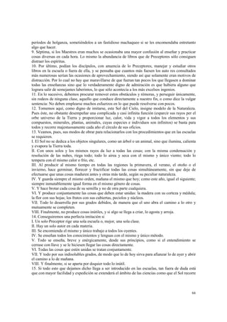 períodos de holganza, sometiéndolos a un fastidioso machaqueo si se les encomendaba entretanto 
algo que hacer. 
9. Séptima, si los Maestros eran muchos se ocasionaba una mayor confusión al enseñar y practicar 
cosas diversas en cada hora. Lo mismo la abundancia de libros que de Preceptores sólo consiguen 
distraer los espíritus. 
10. Por último, podían los discípulos, con anuencia de lo Preceptores, manejar y estudiar otros 
libros en la escuela o fuera de ella, y se pensaba que cuantos más fuesen los auto res consultados 
más numerosas serían las ocasiones de aprovechamiento, siendo así que solamente eran motivos de 
distracción. Por lo cual no hay que maravillarse de que fueran tan pocos los que llegasen a dominar 
todas las enseñanzas sino que lo verdaderamente digno de admiración es que hubiera alguno que 
lograra salir de semejantes laberintos, lo que sólo acontecía a los más excelsos ingenios. 
11. En lo sucesivo, debemos procurar remover estos obstáculos y rémoras, y perseguir únicamente, 
sin rodeos de ninguna clase, aquello que conduce directamente a nuestro fin, o como dice la vulgar 
sentencia: No deben emplearse muchos esfuerzos en lo que puede resolverse con pocos. 
12. Tomemos aquí, como digno de imitarse, este Sol del Cielo, insigne modelo de la Naturaleza. 
Pues éste, no obstante desempeñar una complicada y casi infinita función (esparcir sus rayos per el 
orbe universo de la Tierra y proporcionar luz, calor, vida y vigor a todos los elementos y sus 
compuestos, minerales, plantas, animales, cuyas especies e individuos son infinitos) se basta para 
todos y recorre majestuosamente cada año el círculo de sus oficios. 
13. Veamos, pues, sus modos de obrar para relacionarlos con los procedimientos que en las escuelas 
se requieren. 
I. El Sol no se dedica a los objetos singulares, como un árbol o un animal, sino que ilumina, calienta 
y evapora la Tierra toda. 
II. Con unos solos y los mismos rayos da luz a todas las cosas; con la misma condensación y 
resolución de las nubes, riega todo; todo lo airea y seca con el mismo y único viento; todo lo 
tempera con el mismo calor o frío, etc. 
III. Al producir al mismo tiempo en todas las regiones la primavera, el verano, el otoño o el 
invierno, hace germinar, florecer y fructificar todas las cosas simultáneamente, sin que deje de 
efectuarse que unas cosas maduren antes y otras más tarde, según su peculiar naturaleza. 
IV. Y guarda siempre el mismo orden, mañana el mismo que hoy; como este año, igual el siguiente; 
siempre inmutablemente igual forma en el mismo género de cosas. 
V. Y hace brotar cada cosa de su semilla y no de otra parte cualquiera. 
VI. Y produce conjuntamente las cosas que deben estar unidas: la madera con su corteza y médula; 
la flor con sus hojas; los frutos con sus cubiertas, peciolos y núcleos. 
VII. Todo lo desarrolla por sus grados debidos, de manera que el uno abra el camino a lo otro y 
mutuamente se completen. 
VIII. Finalmente, no produce cosas inútiles, y si algo se llega a criar, lo agosta y arroja. 
14. Conseguiremos una perfecta imitación si 
I. Un solo Preceptor rige una sola escuela o, mejor, una sola clase. 
II. Hay un solo autor en cada materia. 
III. Se encomienda el mismo y único trabajo a todos los oyentes. 
IV. Se enseñan todos los conocimientos y lenguas con el mismo y único método. 
V. Todo se enseña, breve y enérgicamente, desde sus principios, como si el entendimiento se 
cerrase con llave y se le hiciesen llegar las cosas directamente. 
VI. Todas las cosas que estén unidas se tratan conjuntamente. 
VII. Y todo por sus indisolubles grados, de modo que lo de hoy sirva para afianzar lo de ayer y abrir 
el camino a lo de mañana. 
VIII. Y finalmente, si se aparta por doquier todo lo inútil. 
15. Si todo esto que dejamos dicho llega a ser introducido en las escuelas, tan fuera de duda está 
que con mayor facilidad y expedición se extenderá el ámbito de las ciencias como que el Sol recorre 
66 
 