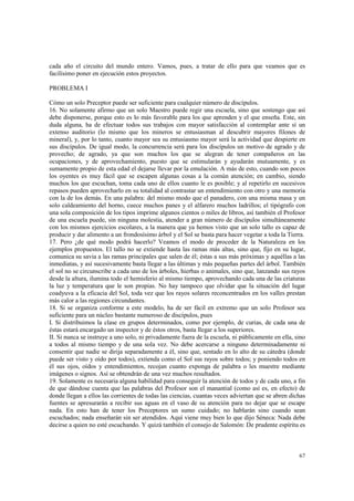 cada año el circuito del mundo entero. Vamos, pues, a tratar de ello para que veamos que es 
facilísimo poner en ejecución estos proyectos. 
67 
PROBLEMA I 
Cómo un solo Preceptor puede ser suficiente para cualquier número de discípulos. 
16. No solamente afirmo que un solo Maestro puede regir una escuela, sino que sostengo que así 
debe disponerse, porque esto es lo más favorable para los que aprenden y el que enseña. Este, sin 
duda alguna, ha de efectuar todos sus trabajos con mayor satisfacción al contemplar ante sí un 
extenso auditorio (lo mismo que los mineros se entusiasman al descubrir mayores filones de 
mineral), y, por lo tanto, cuanto mayor sea su entusiasmo mayor será la actividad que despierte en 
sus discípulos. De igual modo, la concurrencia será para los discípulos un motivo de agrado y de 
provecho; de agrado, ya que son muchos los que se alegran de tener compañeros en las 
ocupaciones, y de aprovechamiento, puesto que se estimularán y ayudarán mutuamente, y es 
sumamente propio de esta edad el dejarse llevar por la emulación. A más de esto, cuando son pocos 
los oyentes es muy fácil que se escapen algunas cosas a la común atención; en cambio, siendo 
muchos los que escuchan, toma cada uno de ellos cuanto le es posible; y al repetirlo en sucesivos 
repasos pueden aprovecharlo en su totalidad al contrastar un entendimiento con otro y una memoria 
con la de los demás. En una palabra: del mismo modo que el panadero, con una misma masa y un 
solo caldeamiento del horno, cuece muchos panes y el alfarero muchos ladrillos; el tipógrafo con 
una sola composición de los tipos imprime algunos cientos o miles de libros, así también el Profesor 
de una escuela puede, sin ninguna molestia, atender a gran número de discípulos simultáneamente 
con los mismos ejercicios escolares, a la manera que ya hemos visto que un solo tallo es capaz de 
producir y dar alimento a un frondosísimo árbol y el Sol se basta para hacer vegetar a toda la Tierra. 
17. Pero ¿de qué modo podrá hacerlo? Veamos el modo de proceder de la Naturaleza en los 
ejemplos propuestos. El tallo no se extiende hasta las ramas más altas, sino que, fijo en su lugar, 
comunica su savia a las ramas principales que salen de él; éstas a sus más próximas y aquéllas a las 
inmediatas, y así sucesivamente basta llegar a las últimas y más pequeñas partes del árbol. También 
el sol no se circunscribe a cada uno de los árboles, hierbas o animales, sino que, lanzando sus rayos 
desde la altura, ilumina todo el hemisferio al mismo tiempo, aprovechando cada una de las criaturas 
la luz y temperatura que le son propias. No hay tampoco que olvidar que la situación del lugar 
coadyuva a la eficacia del Sol, toda vez que los rayos solares reconcentrados en los valles prestan 
más calor a las regiones circundantes. 
18. Si se organiza conforme a este modelo, ha de ser fácil en extremo que un solo Profesor sea 
suficiente para un núcleo bastante numeroso de discípulos, pues 
I. Si distribuimos la clase en grupos determinados, como por ejemplo, de curias, de cada una de 
éstas estará encargado un inspector y de éstos otros, basta llegar a los superiores. 
II. Si nunca se instruye a uno solo, ni privadamente fuera de la escuela, ni públicamente en ella, sino 
a todos al mismo tiempo y de una sola vez. No debe acercarse a ninguno determinadamente ni 
consentir que nadie se dirija separadamente a él, sino que, sentado en lo alto de su cátedra (donde 
puede ser visto y oído por todos), extienda como el Sol sus rayos sobre todos; y poniendo todos en 
él sus ojos, oídos y entendimientos, recojan cuanto exponga de palabra o les muestre mediante 
imágenes o signos. Así se obtendrán de una vez muchos resultados. 
19. Solamente es necesaria alguna habilidad para conseguir la atención de todos y de cada uno, a fin 
de que dándose cuenta que las palabras del Profesor son el manantial (como así es, en efecto) de 
donde llegan a ellos las corrientes de todas las ciencias, cuantas veces adviertan que se abren dichas 
fuentes se apresurarán a recibir sus aguas en el vaso de su atención para no dejar que se escape 
nada. En esto han de tener los Preceptores un sumo cuidado; no hablarán sino cuando sean 
escuchados; nada enseñarán sin ser atendidos. Aquí viene muy bien lo que dijo Séneca: Nada debe 
decirse a quien no esté escuchando. Y quizá también el consejo de Salomón: De prudente espíritu es 
 