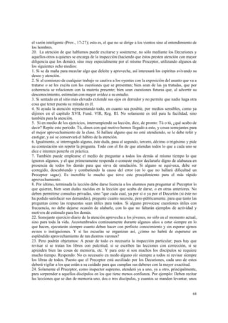 el varón inteligente (Prov., 17-27); esto es, el que no se dirige a los vientos sino al entendimiento de 
los hombres. 
20. La atención de que hablamos puede excitarse y sostenerse, no sólo mediante los Decuriones y 
aquellos otros a quienes se encarga de la inspección (haciendo que éstos presten atención con mayor 
diligencia que los demás), sino muy especialmente por el mismo Preceptor, utilizando algunos de 
los siguientes ocho medios: 
1. Si se da maña para mezclar algo que deleite y aproveche, así interesará los espíritus avivando su 
deseo y atención. 
2. Si al comienzo de cualquier trabajo se cautiva a los oyentes con la exposición del asunto que va a 
tratarse o se les excita con las cuestiones que se presentan; bien sean de las ya tratadas, que por 
coherencia se relacionen con la materia presente; bien sean cuestiones futuras que, al advertir su 
desconocimiento, estimulan con mayor avidez a su estudio. 
3. Si sentado en el sitio más elevado extiende sus ojos en derredor y no permite que nadie haga otra 
cosa que tener puesta su mirada en él. 
4. Si ayuda la atención representando todo, en cuanto sea posible, por medios sensibles, como ya 
dijimos en el capítulo XVII, Fund. VIII, Reg. III. No solamente es útil para la facilidad, sino 
también para la atención. 
5. Si en medio de los ejercicios, interrumpiendo su lección, dice, de pronto: Tú o tú, ¿qué acabo de 
decir? Repite este período. Tú, dinos con qué motivo hemos llegado a esto, y cosas semejantes para 
el mejor aprovechamiento de la clase. Si hallare alguno que no esté atendiendo, se le debe reñir y 
castigar, y así se conservará el hábito de la atención. 
6. Igualmente, si interrogado alguno, éste duda, pasa al segundo, tercero, décimo o trigésimo y pide 
su contestación sin repetir la pregunta. Todo con el fin de que atiendan todos lo que a cada uno se 
dice e intenten ponerlo en práctica. 
7. También puede emplearse el medio de preguntar a todos los demás al mismo tiempo lo que 
ignoren algunos, y el que primeramente responda o conteste mejor declararle digno de alabanza en 
presencia de todos los demás para que sirva de emulación. Si alguno se equivoca, debe ser 
corregido, descubriendo y combatiendo la causa del error (en lo que no hallará dificultad un 
Preceptor sagaz). Es increíble lo mucho que sirve este procedimiento para el más rápido 
aprovechamiento. 
8. Por último, terminada la lección debe darse licencia a los alumnos para preguntar al Preceptor lo 
que quieran, bien sean dudas nacidas en la lección que acaba de darse, o en otras anteriores. No 
deben permitirse consultas privadas, sino "que cada cual, ya por sí o ya por el Decurión (si éste no 
ha podido satisfacer sus demandas), pregunte cuanto necesite, pero públicamente. para que tanto las 
preguntas como las respuestas sean útiles para todos. Si alguno provocase cuestiones útiles con 
frecuencia, no debe dejarse ocasión de alabarle, con lo que no faltarán ejemplos de actividad y 
motivos de estímulo para los demás. 
22. Semejante ejercicio diario de la atención aprovecha a los jóvenes, no sólo en el momento actual, 
sino para toda la vida. Acostumbrados continuamente durante algunos años a estar siempre en lo 
que hacen, ejecutarán siempre cuanto deban hacer con perfecto conocimiento y sin esperar ajenos 
avisos o instigaciones. Y si las escuelas se organizan así, ¿cómo no habrá de esperarse en 
espléndido aprovechamiento de tan diestros varones? 
23. Pero podrán objetamos: A pesar de todo es necesaria la inspección particular; pues hay que 
revisar si se tratan los libros con pulcritud, si se escriben las lecciones con corrección, si se 
aprenden bien las cosas de memoria, etc. Y para esto si son muchos los discípulos se requiere 
mucho tiempo. Respondo: No es necesario en modo alguno oír siempre a todos ni revisar siempre 
los libras de todos. Puesto que el Preceptor está auxiliado por los Decuriones, cada uno de estos 
deberá vigilar a los que están a su cuidado para que cumplan sus deberes con la mayor exactitud. 
24. Solamente el Preceptor, como inspector supremo, atenderá ya a uno, ya a otro, principalmente, 
para sorprender a aquellos discípulos en los que tiene menos confianza. Por ejemplo: Deben recitar 
las lecciones que se dan de memoria uno, dos o tres discípulos, y cuantos se manden levantar, unos 
68 
 