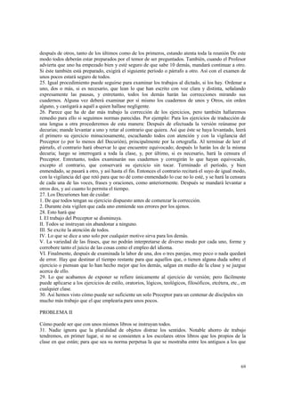 después de otros, tanto de los últimos como de los primeros, estando atenta toda la reunión De este 
modo todos deberán estar preparados por el temor de ser preguntados. También, cuando el Profesor 
advierta que uno ha empezado bien y esté seguro de que sabe 10 demás, mandará continuar a otro. 
Si éste también está preparado, exigirá el siguiente período o párrafo a otro. Así con el examen de 
unos pocos estará seguro de todos. 
25. Igual procedimiento puede seguirse para examinar los trabajos al dictado, si los hay. Ordenar a 
uno, dos o más, si es necesario, que lean lo que han escrito con voz clara y distinta, señalando 
expresamente las pausas, y entretanto, todos los demás harán las correcciones mirando sus 
cuadernos. Alguna vez deberá examinar por sí mismo los cuadernos de unos y Otros, sin orden 
alguno, y castigará a aquél a quien hallase negligente. 
26. Parece que ha de dar más trabajo la corrección de los ejercicios, pero también hallaremos 
remedio para ello si seguimos normas parecidas. Por ejemplo: Para los ejercicios de traducción de 
una lengua a otra procederemos de esta manera: Después de efectuada la versión reúnanse por 
decurias; mande levantar a uno y retar al contrario que quiera. Así que éste se haya levantado, leerá 
el primero su ejercicio minuciosamente, escuchando todos con atención y con la vigilancia del 
Preceptor (o por lo menos del Decurión), principalmente por la ortografía. Al terminar de leer el 
párrafo, el contrario hará observar lo que encuentre equivocado; después lo harán los de la misma 
decuria; luego se interrogará a toda la clase, y, por último, si es necesario, hará la censura el 
Preceptor. Entretanto, todos examinarán sus cuadernos y corregirán lo que hayan equivocado, 
excepto el contrario, que conservará su ejercicio sin tocar. Terminado el período, y bien 
enmendado, se pasará a otro, y así hasta el fin. Entonces el contrario recitará el suyo de igual modo, 
con la vigilancia del que retó para que no dé como enmendado lo cue no lo esté, y se hará la censura 
de cada una de las voces, frases y oraciones, como anteriormente. Después se mandará levantar a 
otros dos, y así cuanto lo permita el tiempo. 
27. Los Decuriones han de cuidar: 
1. De que todos tengan su ejercicio dispuesto antes de comenzar la corrección. 
2. Durante ésta vigilen que cada uno enmiende sus errores por los ajenos. 
28. Esto hará que 
I. El trabajo del Preceptor se disminuya. 
II. Todos se instruyan sin abandonar a ninguno. 
III. Se excite la atención de todos. 
IV. Lo que se dice a uno solo por cualquier motivo sirva para los demás. 
V. La variedad de las frases, que no podrán interpretarse de diverso modo por cada uno, forme y 
corrobore tanto el juicio de las cosas como el empleo del idioma. 
VI. Finalmente, después de examinada la labor de una, dos o tres parejas, muy poco o nada quedará 
de error. Hay que destinar el tiempo restante para que aquellos que, o tienen alguna duda sobre el 
ejercicio o piensan que lo han hecho mejor que los demás, salgan en medio de la clase y se juzgue 
acerca de ello. 
29. Lo que acabamos de exponer se refiere únicamente al ejercicio de versión; pero fácilmente 
puede aplicarse a los ejercicios de estilo, oratorios, lógicos, teológicos, filosóficos, etcétera, etc., en 
cualquier clase. 
30. Así hemos visto cómo puede ser suficiente un solo Preceptor para un centenar de discípulos sin 
mucho más trabajo que el que emplearía para unos pocos. 
69 
PROBLEMA II 
Cómo puede ser que con unos mismos libros se instruyan todos. 
31. Nadie ignora que la pluralidad de objetos distrae los sentidos. Notable ahorro de trabajo 
tendremos, en primer lugar, si no se consienten a los escolares otros libros que los propios de la 
clase en que están; para que sea su norma perpetua la que se mostraba entre los antiguos a los que 
 