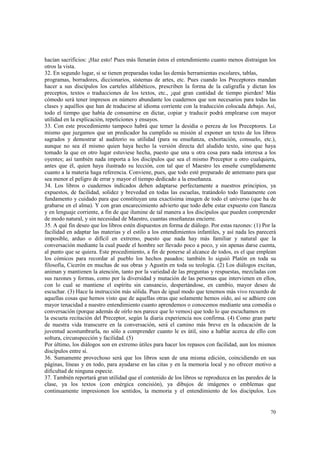 hacían sacrificios: ¡Haz esto! Pues más llenarán éstos el entendimiento cuanto menos distraigan los 
otros la vista. 
32. En segundo lugar, si se tienen preparadas todas las demás herramientas escolares, tablas, 
programas, borradores, diccionarios, sistemas de artes, etc. Pues cuando los Preceptores mandan 
hacer a sus discípulos los carteles alfabéticos, prescriben la forma de la caligrafía y dictan los 
preceptos, textos o traducciones de los textos, etc., ¡qué gran cantidad de tiempo pierden! Más 
cómodo será tener impresos en número abundante los cuadernos que son necesarios para todas las 
clases y aquéllos que han de traducirse al idioma corriente con la traducción colocada debajo. Así, 
todo el tiempo que había de consumirse en dictar, copiar y traducir podrá emplearse con mayor 
utilidad en la explicación, repeticiones y ensayos. 
33. Con este procedimiento tampoco habrá que temer la desidia o pereza de los Preceptores. Lo 
mismo que juzgamos que un predicador ha cumplido su misión al exponer un texto de los libros 
sagrados y demostrar al auditorio su utilidad (para su enseñanza, exhortación, consuelo, etc.), 
aunque no sea él mismo quien haya hecho la versión directa del aludido texto, sino que haya 
tomado la que en otro lugar estuviese hecha, puesto que una u otra cosa para nada interesa a los 
oyentes; así también nada importa a los discípulos que sea el mismo Preceptor u otro cualquiera, 
antes que él, quien haya ilustrado su lección, con tal que el Maestro les enseñe cumplidamente 
cuanto a la materia haga referencia. Conviene, pues, que todo esté preparado de antemano para que 
sea menor el peligro de errar y mayor el tiempo dedicado a la enseñanza. 
34. Los libros o cuadernos indicados deben adaptarse perfectamente a nuestros principios, ya 
expuestos, de facilidad, solidez y brevedad en todas las escuelas, tratándolo todo llanamente con 
fundamento y cuidado para que constituyan una exactísima imagen de todo el universo (que ha de 
grabarse en el alma). Y con gran encarecimiento advierto que todo debe estar expuesto con llaneza 
y en lenguaje corriente, a fin de que ilumine de tal manera a los discípulos que pueden comprender 
de modo natural, y sin necesidad de Maestro, cuantas enseñanzas encierre. 
35. A qué fin deseo que los libros estén dispuestos en forma de diálogo. Por estas razones: (1) Por la 
facilidad en adaptar las materias y el estilo a los entendimientos infantiles, y así nada les parecerá 
imposible, arduo o difícil en extremo, puesto que nada hay más familiar y natural que la 
conversación mediante la cual puede el hombre ser llevado poco a poco, y sin apenas darse cuenta, 
al punto que se quiera. Este procedimiento, a fin de ponerse al alcance de todos, es el que emplean 
los cómicos para recordar al pueblo los hechos pasados; también lo siguió Platón en toda su 
filosofía, Cicerón en muchas de sus obras y Agustín en toda su teología. (2) Los diálogos excitan, 
animan y mantienen la atención, tanto por la variedad de las preguntas y respuestas, mezcladas con 
sus razones y formas, como por la diversidad y mutación de las personas que intervienen en ellos, 
con lo cual se mantiene el espíritu sin cansancio, despertándose, en cambio, mayor deseo de 
escuchar. (3) Hace la instrucción más sólida. Pues de igual modo que tenemos más vivo recuerdo de 
aquellas cosas que hemos visto que de aquellas otras que solamente hemos oído, así se adhiere con 
mayor tenacidad a nuestro entendimiento cuanto aprendemos o conocemos mediante una comedia o 
conversación (porque además de oírlo nos parece que lo vemos) que todo lo que escuchamos en 
la escueta recitación del Preceptor, según la diaria experiencia nos confirma. (4) Como gran parte 
de nuestra vida transcurre en la conversación, será el camino más breve en la educación de la 
juventud acostumbrarla, no sólo a comprender cuanto le es útil, sino a hablar acerca de ello con 
soltura, circunspección y facilidad. (5) 
Por último, los diálogos son en extremo útiles para hacer los repasos con facilidad, aun los mismos 
discípulos entre sí. 
36. Sumamente provechoso será que los libros sean de una misma edición, coincidiendo en sus 
páginas, líneas y en todo, para ayudarse en las citas y en la memoria local y no ofrecer motivo a 
dificultad de ninguna especie. 
37. También reportará gran utilidad que el contenido de los libros se reproduzca en las paredes de la 
clase, ya los textos (con enérgica concisión), ya dibujos de imágenes o emblemas que 
continuamente impresionen los sentidos, la memoria y el entendimiento de los discípulos. Los 
70 
 