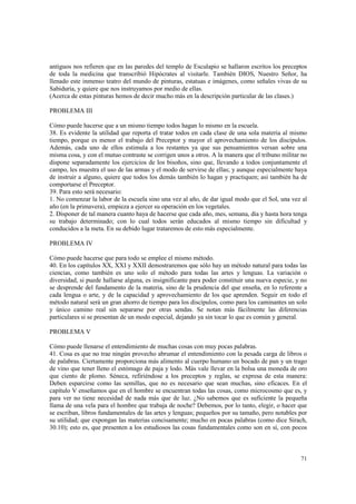 antiguos nos refieren que en las paredes del templo de Esculapio se hallaron escritos los preceptos 
de toda la medicina que transcribió Hipócrates al visitarle. También DIOS, Nuestro Señor, ha 
llenado este inmenso teatro del mundo de pinturas, estatuas e imágenes, como señales vivas de su 
Sabiduría, y quiere que nos instruyamos por medio de ellas. 
(Acerca de estas pinturas hemos de decir mucho más en la descripción particular de las clases.) 
71 
PROBLEMA III 
Cómo puede hacerse que a un mismo tiempo todos hagan lo mismo en la escuela. 
38. Es evidente la utilidad que reporta el tratar todos en cada clase de una sola materia al mismo 
tiempo, porque es menor el trabajo del Preceptor y mayor el aprovechamiento de los discípulos. 
Además, cada uno de ellos estimula a los restantes ya que sus pensamientos versan sobre una 
misma cosa, y con el mutuo contraste se corrigen unos a otros. A la manera que el tribuno militar no 
dispone separadamente los ejercicios de los bisoños, sino que, llevando a todos conjuntamente el 
campo, les muestra el uso de las armas y el modo de servirse de ellas; y aunque especialmente haya 
de instruir a alguno, quiere que todos los demás también lo hagan y practiquen; así también ha de 
comportarse el Preceptor. 
39. Para esto será necesario: 
1. No comenzar la labor de la escuela sino una vez al año, de dar igual modo que el Sol, una vez al 
año (en la primavera), empieza a ejercer su operación en los vegetales. 
2. Disponer de tal manera cuanto haya de hacerse que cada año, mes, semana, día y hasta hora tenga 
su trabajo determinado; con lo cual todos serán educados al mismo tiempo sin dificultad y 
conducidos a la meta. En su debido lugar trataremos de esto más especialmente. 
PROBLEMA IV 
Cómo puede hacerse que para todo se emplee el mismo método. 
40. En los capítulos XX, XXI y XXII demostraremos que sólo hay un método natural para todas las 
ciencias, como también es uno solo el método para todas las artes y lenguas. La variación o 
diversidad, si puede hallarse alguna, es insignificante para poder constituir una nueva especie, y no 
se desprende del fundamento de la materia, sino de la prudencia del que enseña, en lo referente a 
cada lengua o arte, y de la capacidad y aprovechamiento de los que aprenden. Seguir en todo el 
método natural será un gran ahorro de tiempo para los discípulos, como para los caminantes un solo 
y único camino real sin separarse por otras sendas. Se notan más fácilmente las diferencias 
particulares si se presentan de un modo especial, dejando ya sin tocar lo que es común y general. 
PROBLEMA V 
Cómo puede llenarse el entendimiento de muchas cosas con muy pocas palabras. 
41. Cosa es que no trae ningún provecho abrumar el entendimiento con la pesada carga de libros o 
de palabras. Ciertamente proporciona más alimento al cuerpo humano un bocado de pan y un trago 
de vino que tener lleno el estómago de paja y lodo. Más vale llevar en la bolsa una moneda de oro 
que ciento de plomo. Séneca, refiriéndose a los preceptos y reglas, se expresa de esta manera: 
Deben esparcirse como las semillas, que no es necesario que sean muchas, sino eficaces. En el 
capítulo V enseñamos que en el hombre se encuentran todas las cosas, como microcosmo que es, y 
para ver no tiene necesidad de nada más que de luz. ¿No sabemos que es suficiente la pequeña 
llama de una vela para el hombre que trabaja de noche? Debemos, por lo tanto, elegir, o hacer que 
se escriban, libros fundamentales de las artes y lenguas; pequeños por su tamaño, pero notables por 
su utilidad; que expongan las materias concisamente; mucho en pocas palabras (como dice Sirach, 
30.10); esto es, que presenten a los estudiosos las cosas fundamentales como son en sí, con pocos 
 