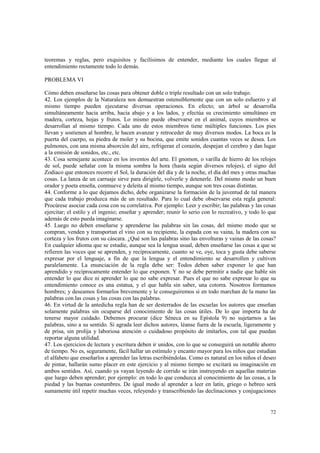 teoremas y reglas, pero exquisitos y facilísimos de entender, mediante los cuales llegue al 
entendimiento rectamente todo lo demás. 
72 
PROBLEMA VI 
Cómo deben enseñarse las cosas para obtener doble o triple resultado con un solo trabajo. 
42. Los ejemplos de la Naturaleza nos demuestran ostensiblemente que con un solo esfuerzo y al 
mismo tiempo pueden ejecutarse diversas operaciones. En efecto; un árbol se desarrolla 
simultáneamente hacia arriba, hacia abajo y a los lados, y efectúa su crecimiento simultáneo en 
madera, corteza, hojas y frutos. Lo mismo puede observarse en el animal, cuyos miembros se 
desarrollan al mismo tiempo. Cada uno de estos miembros tiene múltiples funciones. Los pies 
llevan y sostienen al hombre, le hacen avanzar y retroceder de muy diversos modos. La boca es la 
puerta del cuerpo, su piedra de moler y su bocina, que emite sonidos cuantas veces se desea. Los 
pulmones, con una misma absorción del aire, refrigeran el corazón, despejan el cerebro y dan lugar 
a la emisión de sonidos, etc., etc. 
43. Cosa semejante acontece en los inventos del arte. El gnomon, o varilla de hierro de los relojes 
de sol, puede señalar con la misma sombra la hora (hasta según diversos relojes), el signo del 
Zodiaco que entonces recorre el Sol, la duración del día y de la noche, el día del mes y otras muchas 
cosas. La lanza de un carruaje sirve para dirigirle, volverle y detenerle. Del mismo modo un buen 
orador y poeta enseña, conmueve y deleita al mismo tiempo, aunque son tres cosas distintas. 
44. Conforme a lo que dejamos dicho, debe organizarse la formación de la juventud de tal manera 
que cada trabajo produzca más de un resultado. Para lo cual debe observarse esta regla general: 
Procúrese asociar cada cosa con su correlativa. Por ejemplo: Leer y escribir; las palabras y las cosas 
ejercitar; el estilo y el ingenio; enseñar y aprender; reunir lo serio con lo recreativo, y todo lo que 
además de esto pueda imaginarse. 
45. Luego no deben enseñarse y aprenderse las palabras sin las cosas, del mismo modo que se 
compran, venden y transportan el vino con su recipiente, la espada con su vaina, la madera con su 
corteza y los frutos con su cáscara. ¿Qué son las palabras sino las envolturas y vainas de las cosas? 
En cualquier idioma que se estudie, aunque sea la lengua usual, deben enseñarse las cosas a que se 
refieren las voces que se aprenden, y recíprocamente, cuanto se ve, oye, toca y gusta debe saberse 
expresar por el lenguaje, a fin de que la lengua y el entendimiento se desarrollen y cultiven 
paralelamente. La enunciación de la regla debe ser: Todos deben saber exponer lo que han 
aprendido y recíprocamente entender lo que exponen. Y no se debe permitir a nadie que hable sin 
entender lo que dice ni aprender lo que no sabe expresar. Pues el que no sabe expresar lo que su 
entendimiento conoce es una estatua, y el que habla sin saber, una cotorra. Nosotros formamos 
hombres; y deseamos formarlos brevemente y le conseguiremos si en todo marchan de la mano las 
palabras con las cosas y las cosas con las palabras. 
46. En virtud de la antedicha regla han de ser desterrados de las escuelas los autores que enseñan 
solamente palabras sin ocuparse del conocimiento de las cosas útiles. De lo que importa ha de 
tenerse mayor cuidado. Debemos procurar (dice Séneca en su Epístola 9) no sujetarnos a las 
palabras, sino a su sentido. Si agrada leer dichos autores, léanse fuera de la escuela, ligeramente y 
de prisa, sin prolija y laboriosa atención o cuidadoso propósito de imitarlos, con tal que puedan 
reportar alguna utilidad. 
47. Los ejercicios de lectura y escritura deben ir unidos, con lo que se conseguirá un notable ahorro 
de tiempo. No es, seguramente, fácil hallar un estímulo y encanto mayor para los niños que estudian 
el alfabeto que enseñarlos a aprender las letras escribiéndolas. Como es natural en los niños el deseo 
de pintar, hallarán sumo placer en este ejercicio y al mismo tiempo se excitará su imaginación en 
ambos sentidos. Así, cuando ya vayan leyendo de corrido se irán instruyendo en aquellas materias 
que luego deben aprender; por ejemplo: en todo lo que conduzca al conocimiento de las cosas, a la 
piedad y las buenas costumbres. De igual modo al aprender a leer en latín, griego o hebreo será 
sumamente útil repetir muchas veces, releyendo y transcribiendo las declinaciones y conjugaciones 
 