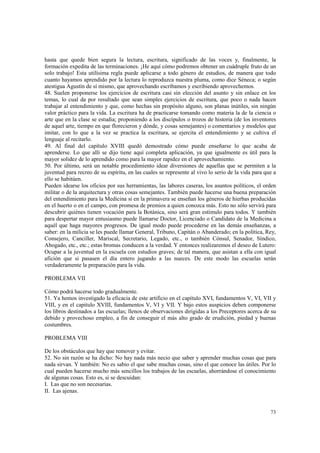 hasta que quede bien segura la lectura, escritura, significado de las voces y, finalmente, la 
formación expedita de las terminaciones. ¡He aquí cómo podremos obtener un cuádruple fruto de un 
solo trabajo! Esta utilísima regla puede aplicarse a todo género de estudios, de manera que todo 
cuanto hayamos aprendido por la lectura lo reproduzca nuestra pluma, como dice Séneca; o según 
atestigua Agustín de sí mismo, que aprovechando escribamos y escribiendo aprovechemos. 
48. Suelen proponerse los ejercicios de escritura casi sin elección del asunto y sin enlace en los 
temas, lo cual da por resultado que sean simples ejercicios de escritura, que poco o nada hacen 
trabajar al entendimiento y que, como hechas sin propósito alguno, son planas inútiles, sin ningún 
valor práctico para la vida. La escritura ha de practicarse tomando como materia la de la ciencia o 
arte que en la clase se estudia; proponiendo a los discípulos o trozos de historia (de los inventores 
de aquel arte, tiempo en que florecieron y dónde, y cosas semejantes) o comentarios y modelos que 
imitar, con lo que a la vez se practica la escritura, se ejercita el entendimiento y se cultiva el 
lenguaje al recitarlo. 
49. Al final del capítulo XVIII quedó demostrado cómo puede enseñarse lo que acaba de 
aprenderse. Lo que allí se dijo tiene aquí completa aplicación, ya que igualmente es útil para la 
mayor solidez de lo aprendido como para la mayor rapidez en el aprovechamiento. 
50. Por último, será un notable procedimiento idear diversiones de aquellas que se permiten a la 
juventud para recreo de su espíritu, en las cuales se represente al vivo lo serio de la vida para que a 
ello se habitúen. 
Pueden idearse los oficios por sus herramientas, las labores caseras, los asuntos políticos, el orden 
militar o de la arquitectura y otras cosas semejantes. También puede hacerse una buena preparación 
del entendimiento para la Medicina si en la primavera se enseñan los géneros de hierbas producidas 
en el huerto o en el campo, con promesa de premios a quien conozca más. Esto no sólo servirá para 
descubrir quiénes tienen vocación para la Botánica, sino será gran estímulo para todos. Y también 
para despertar mayor entusiasmo puede llamarse Doctor, Licenciado o Candidato de la Medicina a 
aquél que haga mayores progresos. De igual modo puede procederse en las demás enseñanzas, a 
saber: en la milicia se les puede llamar General, Tribuno, Capitán o Abanderado; en la política, Rey, 
Consejero, Canciller, Mariscal, Secretario, Legado, etc., o también Cónsul, Senador, Síndico, 
Abogado, etc., etc.; estas bromas conducen a la verdad. Y entonces realizaremos el deseo de Lutero: 
Ocupar a la juventud en la escuela con estudios graves; de tal manera, que asistan a ella con igual 
afición que si pasasen el día entero jugando a las nueces. De este modo las escuelas serán 
verdaderamente la preparación para la vida. 
73 
PROBLEMA VII 
Cómo podrá hacerse todo gradualmente. 
51. Ya hemos investigado la eficacia de este artificio en el capítulo XVI, fundamentos V, VI, VII y 
VIII, y en el capitulo XVIII, fundamentos V, VI y VII. Y bajo estos auspicios deben componerse 
los libros destinados a las escuelas; llenos de observaciones dirigidas a los Preceptores acerca de su 
debido y provechoso empleo, a fin de conseguir el más alto grado de erudición, piedad y buenas 
costumbres. 
PROBLEMA VIII 
De los obstáculos que hay que remover y evitar. 
52. No sin razón se ha dicho: No hay nada más necio que saber y aprender muchas cosas que para 
nada sirvan. Y también: No es sabio el que sabe muchas cosas, sino el que conoce las útiles. Por lo 
cual pueden hacerse mucho más sencillos los trabajos de las escuelas, ahorrándose el conocimiento 
de algunas cosas. Esto es, si se descuidan: 
I. Las que no son necesarias. 
II. Las ajenas. 
 