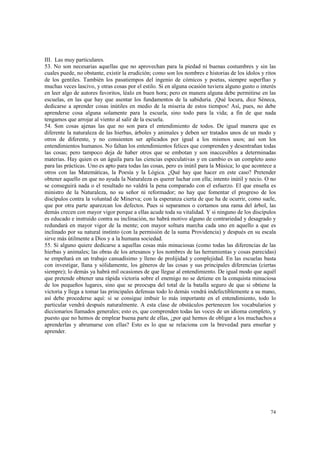 III. Las muy particulares. 
53. No son necesarias aquellas que no aprovechan para la piedad ni buenas costumbres y sin las 
cuales puede, no obstante, existir la erudición; como son los nombres e historias de los ídolos y ritos 
de los gentiles. También los pasatiempos del ingenio de cómicos y poetas, siempre superfluo y 
muchas veces lascivo, y otras cosas por el estilo. Si en alguna ocasión tuviera alguno gusto o interés 
en leer algo de autores favoritos, léalo en buen hora; pero en manera alguna debe permitirse en las 
escuelas, en las que hay que asentar los fundamentos de la sabiduría. ¡Qué locura, dice Séneca, 
dedicarse a aprender cosas inútiles en medio de la miseria de estos tiempos! Así, pues, no debe 
aprenderse cosa alguna solamente para la escuela, sino todo para la vida; a fin de que nada 
tengamos que arrojar al viento al salir de la escuela. 
54. Son cosas ajenas las que no son para el entendimiento de todos. De igual manera que es 
diferente la naturaleza de las hierbas, árboles y animales y deben ser tratados unos de un modo y 
otros de diferente, y no consienten ser aplicados por igual a los mismos usos; así son los 
entendimientos humanos. No faltan los entendimientos felices que comprenden y desentrañan todas 
las cosas; pero tampoco deja de haber otros que se embotan y son inaccesibles a determinadas 
materias. Hay quien es un águila para las ciencias especulativas y en cambio es un completo asno 
para las prácticas. Uno es apto para todas las cosas, pero es inútil para la Música; lo que acontece a 
otros con las Matemáticas, la Poesía y la Lógica. ¿Qué hay que hacer en este caso? Pretender 
obtener aquello en que no ayuda la Naturaleza es querer luchar con ella; intento inútil y necio. O no 
se conseguirá nada o el resultado no valdrá la pena comparado con el esfuerzo. El que enseña es 
ministro de la Naturaleza, no su señor ni reformador; no hay que fomentar el progreso de los 
discípulos contra la voluntad de Minerva; con la esperanza cierta de que ha de ocurrir, como suele, 
que por otra parte aparezcan los defectos. Pues si separamos o cortamos una rama del árbol, las 
demás crecen con mayor vigor porque a ellas acude toda su vitalidad. Y si ninguno de los discípulos 
es educado e instruido contra su inclinación, no habrá motivo alguno de contrariedad y desagrado y 
redundará en mayor vigor de la mente; con mayor soltura marcha cada uno en aquello a que es 
inclinado por su natural instinto (con la permisión de la suma Providencia) y después en su escala 
sirve más útilmente a Dios y a la humana sociedad. 
55. Si alguno quiere dedicarse a aquellas cosas más minuciosas (como todas las diferencias de las 
hierbas y animales; las obras de los artesanos y los nombres de las herramientas y cosas parecidas) 
se empeñará en un trabajo cansadísimo y lleno de prolijidad y complejidad. En las escuelas basta 
con investigar, llana y sólidamente, los géneros de las cosas y sus principales diferencias (ciertas 
siempre); lo demás ya habrá mil ocasiones de que llegue al entendimiento. De igual modo que aquél 
que pretende obtener una rápida victoria sobre el enemigo no se detiene en la conquista minuciosa 
de los pequeños lugares, sino que se preocupa del total de la batalla seguro de que si obtiene la 
victoria y llega a tomar las principales defensas todo lo demás vendrá indefectiblemente a su mano, 
así debe procederse aquí: si se consigue imbuir lo más importante en el entendimiento, todo lo 
particular vendrá después naturalmente. A esta clase de obstáculos pertenecen los vocabularios y 
diccionarios llamados generales; esto es, que comprenden todas las voces de un idioma completo, y 
puesto que no hemos de emplear buena parte de ellas, ¿por qué hemos de obligar a los muchachos a 
aprenderlas y abrumarse con ellas? Esto es lo que se relaciona con la brevedad para enseñar y 
aprender. 
74 
 