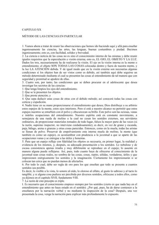 75 
CAPITULO XX 
MÉTODO DE LAS CIENCIAS EN PARTICULAR 
1. Vamos ahora a tratar de reunir las observaciones que hemos ido haciendo aquí y allá para enseñar 
ingeniosamente las ciencias, las artes, las lenguas, buenas costumbres y piedad. Decimos 
ingeniosamente; esto es, con facilidad, solidez y brevedad. 
2. La ciencia o noticia de las cosas no es sino el conocimiento interno de las mismas y debe reunir 
iguales requisitos que la especulación o visión externa; esto es, EL OJO, EL OBJETO Y LA LUZ. 
Dados los tres, necesariamente ha de realizarse la visión. El ojo en la visión interna es la mente o 
entendimiento; el objeto SON TODAS LAS COSAS colocadas dentro y fuera de nuestra mente, y 
la luz LA ATENCIÓN debida. Y de igual modo que en la visión externa son necesarias algunas 
condiciones si los objetos han de ser vistos como es debido, así también aquí debe seguirse un 
método determinado mediante el cual se presenten las cosas al entendimiento de tal manera que con 
seguridad y prontitud se apodere de ellas. 
3. Cuatro son, por tanto, las condiciones que se deben procurar en el adolescente que desea 
investigar los secretos de las ciencias: 
1. Que tenga limpios los ojos del entendimiento. 
2. Que se le presenten los objetos. 
3. Que preste atención; y 
4. Que sepa deducir unas cosas de otras con el debido método; así conocerá todas las cosas con 
certeza y expedición. 
4. Nadie tiene en su mano proporcionarse el entendimiento que desea; Dios distribuye a su arbitrio 
estos espejos de la mente, estos ojos interiores. Pero sí está a nuestro alcance no permitir que estos 
espejos nuestros se enturbien con el polvo y obscurezcan su brillo. Este polvo son las ociosas, vanas 
e inútiles ocupaciones del entendimiento. Nuestro espíritu está en constante movimiento, a 
semejanza de una rueda de molino a la cual no cesan los sentidos externos, sus servidores 
ordinarios, de proporcionar materiales tomados de todo lugar, falsos la mayor parte de las veces (si 
la razón, supremo inspector, no interviene cuidadosamente); es decir, en vez de grano y escanda, 
paja, bálago, arena o granzas y otras cosas parecidas. Entonces, como en la muela, todas las aristas 
se llenan de polvo. Preservar de empolvamiento esta interna muela de molino, la mente (que 
también es como un espejo), es acostumbrar con prudencia a la juventud a que se aparte de las 
ocupaciones vanas y se entregue a las útiles y honestas. 
5. Para que un espejo refleje con fidelidad los objetos es necesaria, en primer lugar, la realidad y 
evidencia de los mismos, y, después, su adecuada presentación a los sentidos. Lo nebuloso y de 
escasa consistencia apenas irradia y muy débilmente se reproduce en el espejo; lo ausente en 
manera alguna puede reflejarse. Así, pues, todo cuanto haya de ofrecerse al conocimiento de la 
juventud sean cosas reales, no sombra de las cosas; cosas, repito, sólidas, verdaderas, útiles y que 
impresionen enérgicamente los sentidos y la imaginación. Ciertamente los impresionarán si se 
colocan tan cerca que no puedan menos de afectarlos. 
6. Por todo lo cual, debe ser regla de oro para los que enseñan que todo se presente a cuantos 
sentidos sea posible. 
Es decir, lo visible a la vista, lo sonoro al oído, lo oloroso al olfato, al gusto lo sabroso y al tacto lo 
tangible; y si alguna cosa pudiera ser percibida por diversos sentidos, ofrézcase a todos ellos, como 
ya dijimos en el capítulo XVII, fundamento VIII. 
7. La razón de este precepto es triple. 
I. Es necesario que el conocimiento empiece siempre por los sentidos (cierto es que nada hay en el 
entendimiento que antes no haya estado en el sentido). ¿Por qué, pues, ha de darse comienzo a la 
enseñanza por la narración verbal y no mediante la inspección de la cosa? Después, una vez 
presentada la cosa, venga la narración para explicar más profundamente lo expuesto. 
 